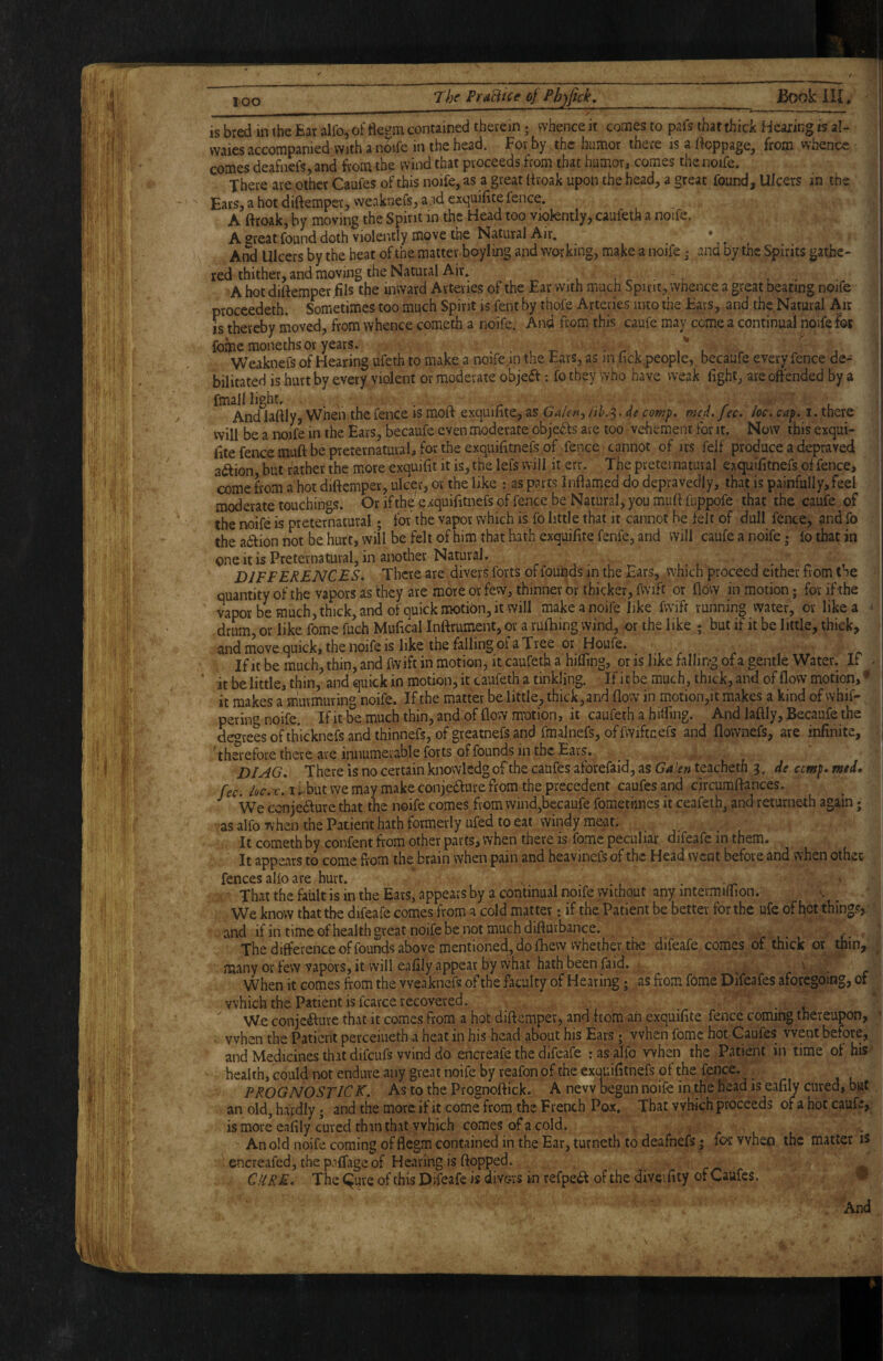 is bred in the Ear alfo, of flegm contained therein; whence it comes to pafs that thick Hearing is af- vvaies accompanied with a noife in the head. For by the humor there is a ifoppage, from whence comes deafnefs, and from the wind that proceeds from that humor, comes the noife. There are other Caufes of this noife, as a great Ifroak upon the head, a great found. Ulcers in the Ears, a hot diftemper, weaknefs, a.rd exquidte fence. A ftroak, by moving the Spirit in the Head too viokntly, caufeth a noife. A great found doth violently move the Natural Air. y And Ulcers by the heat of the matter boyling and working, make a noife • and by the Spirits gathe- Iced thither, and moving the Natural Air. _ A hot diftemper fils the inward Arteries of the Ear with much Spirit, whence a great beating noife proceedetL Sometimes too much Spirit is fent by thofe Arteries into the Ears, and the Natural Air is thereby moved, from whence cometh a noife. And from this caufe may come a continual noife for foinemoneths or years. . • , t- • / l r j Weaknefs of Hearing ufeth to make a noife,in the Ears, as in lick people, becaufe every fence de-- bilitated is hurt by every violent or moderate objeft; fo they who have weak light, are offended by a Andlaftly, When the fence is moft exquillte, as Galen^ cof^p. med.fec. loe, cap. i. there will be a noife in the Ears, becaufe even moderate obje<Sls are too vehement for it. Now this exqui- fite fence muft be preternatural, for the exquilitnefs of fence cannot of its felf produce a depraved adlion but rather the more exquilit it is, the lefs will it err. The pretei natural exquilitnefs offence, come from a hot diftemper, ulcer, or the like : as parts Inflamed do depravedly, that is painfully, feel moderate touchings. Or ifthe'exquifttnefs of fence be Natural, you muft fuppofe that the caufe of the noife is preternatural; for the vapor which is fo little that it cannot be felt of dull fence, and fo the adion not be hurt, will be felt of him that hath exquifitefenfe, and will caufe a noife; fo that in one it is Preternatural, in another Natural. _ , , , , •, ^ , D IF FERENCES. There are divers forts of founds in the Ears, which proceed either fiom tne quantity of the vapors as they are more or few, thinner or thicker, fwi.ft or flow in motion; for ifthe vapor be much, thick, and of quick motion, it will make a noife like fwift running water, or like a drum, or like fome fuch Mufical Inftrument, or a ruihing wind, or the like ; but if it be little, thick, and move quick, the noife is like the falling of a Tree or Houfe. If it be much, thin, and fwift in motion, it caufeth a hilling, or is like falling of a gentle Water. If . it be little, thin, and quick in motion, it caufeth a tinkling. If i c be much, thick, and of flow motion, ^ it makes a murmuring noife. Ifthe matter be little, thick, and flow in motion,it makes a kind of whif- pering noife. If it be much thin, and of flow motion, it caufeth a hilflng. And lafliy, Becaufe the decrees ofthicknefs and thinnefs, of greatnefs and fmalnefs, offwiftnefs and flownefs, are infinite, ''therefore there are innumerable forts of founds in the Ears. DIAG, There is no certain knowledg of the caufes aforefaid, as Ga!en teachetn 3. de cemp, mtd, fee. ioc. X, I i..but we may make conje6fure from the precedent caufes and circumftances. We cenjedfure that the noife comes from wind,becaufe fomethnes it ceafeth, and returne-th again; as alfo when the Patient hath formerly ufed to eat windy meat. It cometh by.confent from other parts, when there is fome peculiar difeafe in them. It appears to come from the brain when pain and heavinefs of the Head went before and when othec fences alio are hurt. That the faiilt is in the Ears, appears by a continual noife without any intermifiion. We know that the difeafe comes from a cold matter; if the Patient be better for the ufc of l^ct things, and if in time ofhealth great noife be not much difturbance. , c- The difference of founds above mentioned, do ftiew whether the difeafe comes of thick or thin, ^ many or few vapors, it will eafily appear by what hath been faid. ■ r When it comes from the weaknefs of the faculty of Hearing; as from fome Difeafes aforegoing, or which the Patient is fcarce recovered. ^ We conje<fture that it comes from a hot diftemper, and from an exquifite fence coming thereupon, ' . when the Patient perceiueth a heat in his head about his Ears • when fome hot Caufes went before, and Medicines that difeufs wind do encreafe the difeafe : as alfo when the Patient in time ot his health, could not endure any great noife by reafon of the exauifitnefs of the fence. ^ PROGNOSTICK, As to the Prognoftick. A new begun noife in the head is eafily cured, but an old, hardly; and the more if it come from the French Pox. That which proceeds of a hot caufe, is more eafily cured th in that which comes of a cold. An old noife coming of flegm contained in the Ear, turneth to deafnefs; fes: when the matter is encreafedjthepilfageof Hearing is flopped. Cure, The ^ure of this Difeafe is divovs in refpe^ of the divevfity of Caufes.