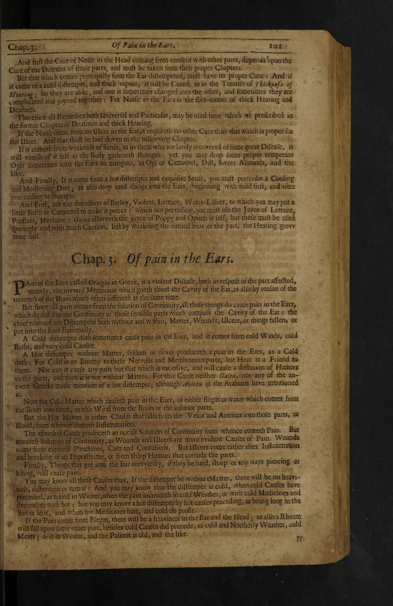 Aixl firft theCAite of Noife in the Head coming from confent with other parts, depends upon the Cure of the Difc^fes of thoie parts, and muft be taken from their proper Chapters. But that which comes principally from the Ear diOempered, mulf have its proper Cure ; .And if it come ofa cold diftempei', and thick vapour, it will be Cured, as in the Treatifeof ihicknffs of Hearinz • for they are alike, and one is fometimes changed into the other, and fometimes they are complicated and joyned together: For Noife in the Ears is the fore-runner of thick Hearing and Theiefore all Remedies both Univerfal and Particular, may be ufed here v^diich we preferibed in the former Chapter of Deafnefs and thick Heating. If the Noife come from an Ulcer in the Ear,it reqtureth no other Cure than that which is proper fox the Ulcer. And that tEall be laid down in the following Chapter, If it co'meth from weaknefs of Senfe, as in them whqare lately recovered of fome great Difeafe, it will vanilE of it felf as tfte Body gathereth ftrength : yet you may drop fome proper temperate Oyls fometimes into the Ears to mitigate, as Oyl of Camome!, DijI, Sweet Almonds, ^nd the iilcc* And Finally, Ifitcomefrom a hotdiftemperand exquifiteSenfe, you muft preferibea Cooling and Moiftenin? Diet; as alfo drop cool things into the Ears, beginning with mild firtt, and after proceeding to ftronger. , And Firft, ufe the decodfion oFBarley, Violets, Lettuce, Water-LiIIies, to which you may put a little Balm or Camomel to make it pierce f which rx»t prevaiIing,you muft ufe the juyee of Lettuce, Purflain Henbane : Galen allovveth the juyee of Poppy and Opium it felf, but thefe muft be ufed fparingly and with much Caution, left by weakning the natural heat .of the part, the Hearing grow more dull. Chap. 5. Of pain in the Ears. PK\u of the Ears called Otalgia in Greek, is a violent Difeafe, both in refpea of the part affedfed, namely, the inward Membrane which goeth about the Cavity of the Ear,as alfo .by reafon of the nearnefs of the Brain which often fuffereth at the fame time. . • . t- But fince all pain comes from the folution of Continaity,aIl thofe things do caufe pain irrthe Ears, which do dilToIve the Continuity of thofe fenfible parts which compafs the Cavity of the Ear: the chief whereof are Diftempers both without and Within, Matter, Wounds, Ulcers, or things fallen, or ^ put into the Ears Externally. , . . , , ,1 A Cold diftemper doth fometimes caufe pain in the Ears, and it coii>es from cold Winds, cold Baths, and very cold Caufes. j . • • u i: n \a A Hot diftemper without Matter, feldom or never produceth a pain in the Ears, as a Cold doth: For Cold is an Enemy to thefe Nervous and Membranous parts, but Heat is a Friend to them. Nor can it caufe any pain but that which is exceftive, and will caufe a defluxion of Humors to the parts, and then k is not without Matter. For this Caufe neither Galen^ uox any of the an¬ cient Greeks made mention of a hot diftemper, although of the Arabians have mentipned Now the Cold Matter which caufeth pain in the Ears, is either flegm or water which comes from the Brain into them, or elfe Wind from the Brain or the inferior parts. ... But the Hot Matter is either Choler that falls from the Veins and Arteries into thofe parts, or Blood, from whence cometh Inflammation. ^ The aforefaid Caufe produceth an occult Solution of Continuity from vvhence cometh Pam. ut manifeft Solution of Continuity, as Wounds and Ulcers are more evident Caufes of Pain. Wounds come from external Pnndlures, Cuts and Contufions. But Ulcers come either after Inflammation and breaking of an Impofthume, or from ftiarp Humors that corrode the parts. . . Finally, Things that get into the Ear outwardly, if they be hard, fliarp or any ways piercing or biting, will caufe pain. , 1 -n l l - You may know all thefe Caufes thus, If the diftemper be withou tMatter, there will bt no heavi- nefs, diftention or tumor: And you may know that the diftemper is cold, when cold Caufes have preceded, as travel in Winter,when the pain increafeth in cold Weather, or with cold Medicines and decreafeth with hot; but you may know a hot diftemper by hot caufes preceding, as being long in the Sun or heat, and when hot Medicines hurt, and cold d'o profit. , . „ , If the Pain come from Flegm, there will be a h^avinefs in the Ear and Head • as alfo will fall upon fome other part, befides cold Caufes did precede, as cold and Northerly Weather, cold Meats; Or it is Winter, and the Patient is old, and the like.
