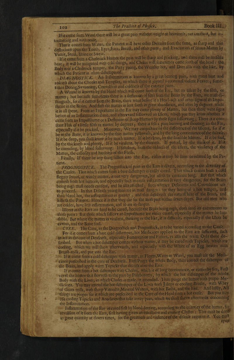 IQ2 FraBice of Ph)fick,_ Book HI. If it come from. Wind there will be a great pain without weight or heavinefs, not conftant, but in¬ termitting and. with noifc. . /1 JL- That it comes from VVater, the Patient will have other Difeafes from the fame, as lharp and thin deHuxions upon the Teeth, Eyes,Ears, Breaft, and other parts; and Evacuation of ferous Matter by Vomit, Stool, Urine or Sweat. ^ l . /-i, If it come^from a Cholcrick Humor the pain vvill be iharp and pricking, and there will be fenhble heat • it will be miti^^ated with cold things, and Choler will femetimes come forth of the head : the Bodyisofa Cholerick temper, the Party young, the Weather hot, and Diet aifo with the like, by which the Patient is often dilfempered. . ■ , , , DIAGNOSTICK* An Inflammation is known by a great beating pain, vvith great heat and rednefs about the Checks and Temples, to which there is joyned a continual violent Feaver; fome- times Doting,Svvooning, Gonvulfion and coldnefs of the extream parts. A Wound is known by the blood which will come forth of the Eat, but an Ulcer by the filth, or matter * but becaufe fometimes there is a defiuxion of filtn from the Brain by the Ears, we mufl di- ftin'^uifh, for if it comes from the Brain, there went before it a Head-ach and other figns of ah Impo- flume in the Brain. And firft the matter is fent forth in great abundance, and after by degrees while it is all fpent. From an Impoftume in the Ear may come plenty of Matter, but then there went figns before of an Inflammation there, and afterward followed an Ulcer, which you may know whether it came from an Impofthume or a Defluxion of lEarp Humors by thefe figns following; There is a con¬ flant Fiuk of a little filth or matter by degrees; there is felt a pain burning and fliooting in the Ear, efpecially if it be pricked. Moreover, We may conje6ture ot the difference of the Ulcers, for if it be in the Bone, it is known by the thin matter yellowilE, and by the long continuance of the difeafe. If it be deep, you fhall know it by much matter. If it be dean, by the laudibk Matter. I f it be foul, by the thicknefs and plenty. If it be virulent, by the thinnefs. If putiid, by the flinkof it. If it be corroding, by blood following. If fiftulous, from the oldnefs of the Ulcer, the virulency of the Matter, the callofity and hardnefs of the Flefh. _ , ,1 , Finally, If there be any thing fallen into the Ear, either it may be feen or related by the Pa- PROGNO STICK. The Prognoftick'of pain in the Ears is divers, according to the diverfity of the Caufes. That which comes from a bare diftemper is eafily cured. That which comes from a cold flegmy ferous, or windy matter, is not very dangerous, but ufeth to^ continue long. But that vvhich Cometh from hot humorS;^ and efpecially fuch as caufe inflammation is very dangerous, for th>- Brain 'bein? nigh mufl needs confent, and be alfo affeded; from whence Deliriums and Convulfions ufe to proceed. In this Difeafe young men are in moft danger: for they being of a hot temper, ai.d their blood hot, the inflammation is greater; and this diffolveth the natural heat of the Brain, and ' killeth the Patient.- Hence it is that they die for the moft part within feven dayes. But old men who arc colder, have lefs inflammation, and fo are in danger. , , , Ulcers in the Ears are hard to be cured, becaufe the Brain being nigh, doth fend its excrements to thofe parts: But thofe which follow an Impofthume are eafier cured, efpecially if the matter be l au¬ dable. But where the matter is virulent, {linking or the like, it is difficult, elpccially if the Ulcer be cavous, and the Bone foul. • , - , ,• ^ r CURE. The Cure, as the Diagnoftick and Prognoftick, is to be varied according to the Caufe. For ifit comes from a bare cold diftemper, hot Medicines applied to the Ears are fufficient, fuch as are in thecure of Deafnefs, efpecially Fomentation and Fumes, as alfo the vvarm Oyls there^ de- feribed. But when a hot diftemper comes without matter, it may be cured with Topicks, whicn are cooling, which We willfhew afterwards, and efpecially with the White of an Egg beaten witu Breaft-milk, and put into the Ear. 1 j- :: • If it dome from a cold diftemper with matter, as Flegm,Water 6r Wind, you muft ufe the Medi- ■' cines preferibed in the cure of Deafnefs. Firft Purge the whole Body, then corredl the diftemper of the Brain, and apply vvarm Topicks that difeufs unto the Ears. ^ i r c .a If it come from a hot diftemper vvith Choler, which is of long continuance, or comes by nts, rirft revel the hhmor that flovveth to the part by Phlebotomy, by which the hot diftemper of the Body with the Liver, in vvhich Choler is made, is amended. 1 hen purge the humor with proper Me- diciiics. Yoiimay amend the hot diftemper of the Liver with Juleps or cooling .Broths, vvith ''^b®y of Goats ffiifk, with flaavp Vitriolat,Mineral Waters, with hot Baths, and the like. And laftly. All ' 'things are proper for it which are preferibed in the Cure of the Head tiom a hot caufe. But you may ' ufe cooling Topicks and Anociines that take away pain, which We ftiall fliew afterwards concerning the Inflammation. ^ . • r l c r, Inflammation of the Ear is cured firft by blood-letting, according to the quantity or the humor, tor^ revulfion of it from the Ears, firft having given an emollient and cooling Clyfter: This muft be donff in great quantity at divers times, forthegreatnefs and violence of the difeafe requires it. You muft