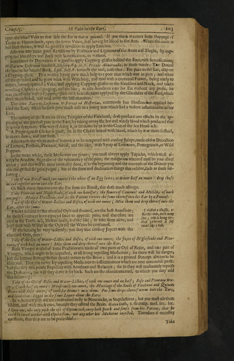 open the Head Vein on that fide the Ear is that is pained. If you think it comes from* ftoppage of Teims ot Hemorrhoids, open the lower Veins, firft having let blood in the Arm. When the came is not from thence, it will do.good f j»r revulfion to apply Leeches, ^ . Alfo you msy make good Reviilfions by Fndlions and LigaturesiCjfthe Arms and .Thighs, by cup- pin^ the'Shoulders and Back with Scarnfication, or vvithout. ^ -; io §}inetimes for Derivation it is good to apply Cupping-glaffes behind the Ears,vvith ScarriHcation* z^ Zaenmi Ln/itanm teacheth,Ot/?r£/.d4. /ib.i'. Praxis AdmirantafiVi thefe words.* Tke Divine oldunan in his Seewd Book, E^id. Se^.6. towards the end, faith thus :■ For pain in thfe'Ear, clap on a C'npping-glafsi This worthy faying gave much help to a poor man which was in pain • and when all things failed and he grew weak with Watching, and mad wdth a continual Feaver, being ready to depart,1i.aving opened a Vein, and applying Ciipping-glafles to the Shoulders and Neck, and taken revelling Clylkrs and purging, and the like ; as alfo Anodines into his Ear .Without any profit, he was cured only' with a Cupping-glafs with Scarnfication applyed by the.Glandules of thie.^rs,which drew much bl^d, aritl took avva'yth^inHammation.'' '..O'- a ‘ The fame Zacutn^ Paraxi ad Hifiorias, commends four Horfleeefees. applied be¬ hind the Eats, which he faith gave much eafe to a young man which had a violent inflammation in his Ears. ■ « The cutting of the Arteries in the Temples of the Forehead, doth produce rare effedfs for the ap- penfing of the greateft pain in the Ears, by taking-avvay the hot and wfody blood which produced that opevous fymptom. The way of doing it, is fet down by us in the Cure of the hqt Head-ach. ^ A Purge againff Choler is good, ibr fo the Choler mixed with blood, which by it is made fo fluid, is drawn down, and fent forth. V ■ ‘ ■ ’ Afterwards the whole mafs of humors is to be tempered vVith cooling Juleps,made of the Decodfion of Lettuce, Purflain, Plantane, Sonel, and the like, with Syrup of Lemmons, Pomegranats,or Wild Poppies» In the mean while, thefe Medicines are given ; you muft always apply Topicks, which muft al- •Waysbe Anodirie, by^reafon of the vehcmency of the pain, the mitigatioa whereof muff be your chief intent; and this will'be more rationally done, if in the beginning and the encreafe of the Difeafe you mix things that do gentlyrepel; but in the ftate and declination things that refolve,fuch as thefe fol^ lowing: ... ‘ Jake ofnevp Breaft-milktwo^mnces \ the white cf an Egg Uate.i to PPater half m ounce / dro^ thefe mixed together warm into the Ear. Or Milk alone fquirted into the Ear from the Breaft, this doth much affwage. -• Take Plantane and Nightjhade, of each one handful • the flowers of Camomel and Meliloti- of kaeh one fugil: Make a DeccJiien-, and let the Patient receive the fume thereof into his Ear by a Funnel. Ta^e of the Oyl of ff^ater-Lillies and Rofes^ of each one ounce j Mix them and drop thereof into the Eary after the fume, ■ 1111*. f Sows infufed in the aforefaid Oyls and ftrained, are the beft Anodines; for thefe.Creatures have efpecial force to appeafe pain, and therefore are ufe’d in the Tooth-ach, Hetnorihoids, and the like; or take them alive, and boyl them With. W'afo'r in the Oyls till the Water be confumed. If the burnfog be very violently, you may mix cooling juyees with the aforefaid Oyls, thus: - . » n » 1 Take of the Oyi of Water-Lillies and Rofes, of each one ounce; the juyee of Nightfhade and Plan- taney of each half an ounce : Mix them and drop thereof into the Ear. Rofe Vinegar is ufed of fome Pradfitioners made of two parts of Oyl of Rofes, and ent part of . .Vinegar, whi^h ought to be fufpedfed, as all ftrong repelling Medicines j for there will be danger, ’ left the humour flowmg thither iLould return to the Brain : and it is a general Precept always to be ~ obferved. That you never lay repelling Medicines to inflammations which are near unto noble parts: ' but you may mix pentle Repellers with Anodines and Rela.xefS ; for fo they will moderately reprefs thebefluxion, nor will they drive it far back. Such are the aforementioned, to which you may add 'thisfollowing: ' - r j m Take of the Oyl of Rofes and Water-Lillie Si of each one ounce and an half; Roft andPlantam Wa- tery.nf each half an ounce : Breaf-milkone ounce y the Mucilage of the Seeds of Fleabane and QtflncCs drawn with Roj e watery cf each fix drams : mix them. Put feme drops thereof warm into the Ears^ and bind clouts dipped in the fame Lii^uor about the Ears. n r u In Vehement p.ain we are conftrained to fly to Narcoticks, or Stupifadlives; but you muft ufe them feldom, and vvirh much care, becaufe they offend the Brain. Galen faith, 3* de comp. med. fee* loc. / knew onsy who only with the ufe of Opium toofaway both fpeecb andfenfe ffowhis Patient^ that he could be cured nett her w/ith Opoba/famy nor any other hot Medicine injected^ Therefore it rieceiiity conftrain, thus they are to be preferibed; ^ f Called a, Cbepipy or Ricthh.-bobi with many feet} whii h being ton-.- ched gathereth it filf round like a ball»