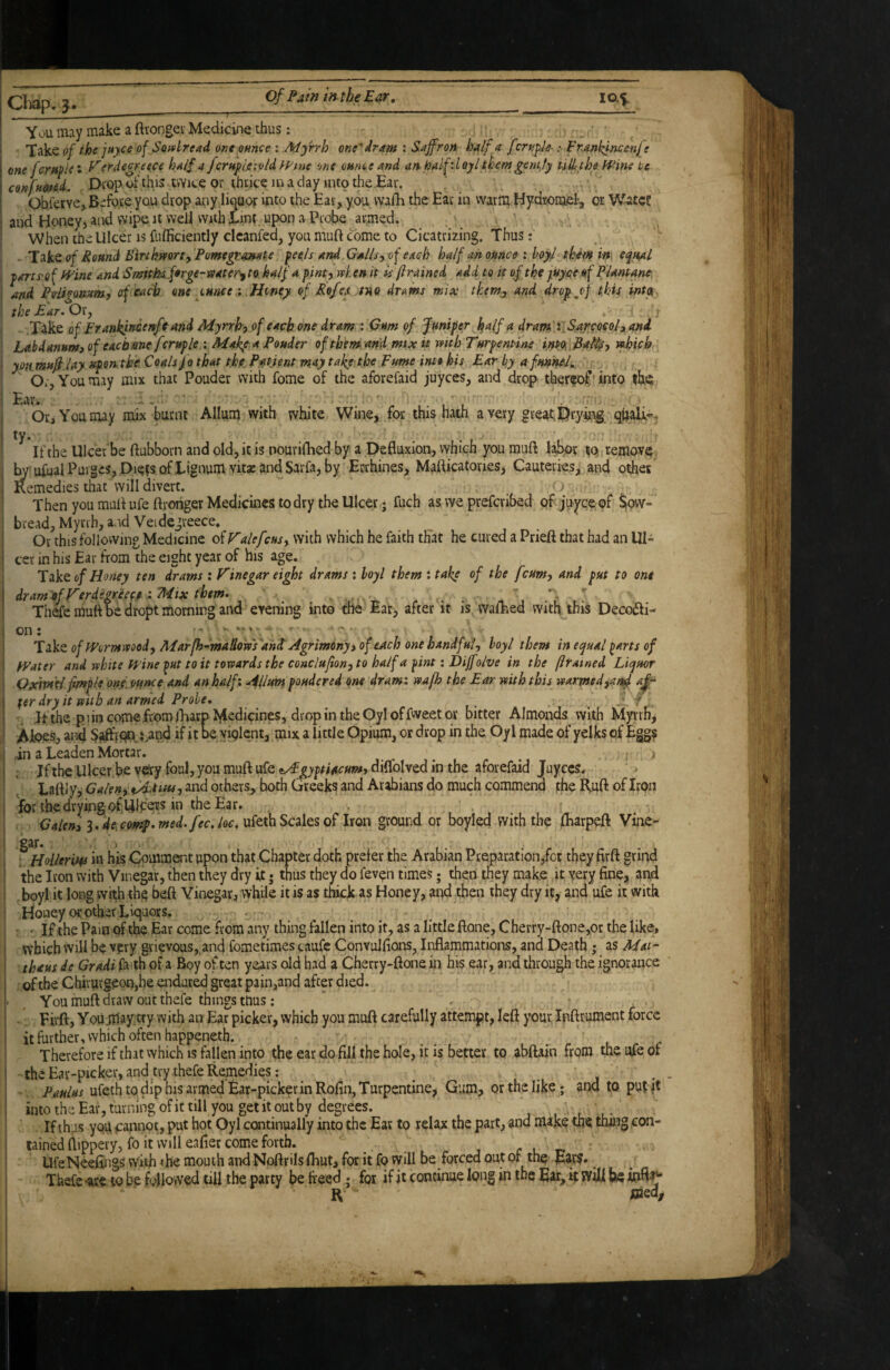 Clidp, You may make a ftrongei Medicine thus: ^ Take of the jayce of SofuLread one ounce : Afyrrh onedram : Saffron half a [:rn^l-&- :■ Fnankincenf • one female • F'erde^reece half a fcrH^ig-.oldlVine one onnee and an.half',lQylthemgent,ty tilf the Wine lie confnmd. Diopofthis twice or ijhtice inaday intothe.Ear. Ohferve^Before you drop auy litiuor into the Ear, you vvaih the Eat in vvarm Hydronjel!, or WateS and Honey, and v\’i^ It well with Lint upon a Probe armed. .V.:. When the Ulcer is fiifficiently clcanfed, you muft come to Cicatrizing. Thus: '• - Take a/ Round BinhmrtfPomegranate f ee^/s and Gallsyof each half an ounce : boyd them in\ ec^ual ■parts’of wine and SmithA.ferge-viater^ to half a pinty w/. en it Ic (irained add to it of the piyae Plantane and Pvligomm-, of each one ounce.Honey of Ro/ex tUQ drams mix tkem^ and drop^f thU intpf the Ear. Ox, ^ I .Take of ErankjfTQtnfeand Myrrhy of each one dram ; Gum of Juniper h^if a dram' i.S.arQQCoh and Lahdanuot) of eachme fcruple ; Makp a Ponder of thtm and mix it mth Turpent-ine intOi.Pa^^ty ifhich yoiimufi.lay xpontke Coals fo that the P^tjent may take the Fume into hit Ear by a funned. Or, You may mix that Pouder with fome of the aforefaid juyees, and drop ther^oC'into ihs; Ear. *' • 1, L Or, You may mix burnt Allum with white Wine, for this hath a very great Dryhi^-qhali»^ If the Ulcer be ftubborn and old, it is nourifhed by a Defluxion, which you muft labor loremovq. j ^ ufual Purges, Die?s of Lignum vitsE and Sarfa, by Errhines, Mafticatones, Cauteries, and other ; Remedies that'will divert. . . ’ Then you muft ufe ftrciiger Medicines to dry the Ulcer; fuch as we preferibed oft juyee of $ovv» I bread, Myrrh, and Veidegreece* I Or this following Medicine of Valefcusy with which he faith th'at he cured a Prieft that had an Ul- I ccr in his Ear from the eight year of his age. 'XzVt of Honey ten drams : Vinegar ei^t drams : boyl them : take of the feumy and put to one dram of VerdegreeceMix them. .  E- f' Th& muft be dropt morning and evening into the Ear, after it is vvafhed with this Deccxfti- Take of Wormvtoody Mar[h-mallowTand Agrimony s of each one handfuiy boyl them in equal ^arts of Water and white Wine ^ut to it towards the conclujiony to half a pint: Dijfolve in the (irained Liquor QxmH fmple ons. ounce and an half: Alim pondered one dram: wa/h the Ear with this warmedja/^ afr fer dry it with an armed Probe, ^ .■ / Ifthe pi in come from jEarp Medicines, d rop in the Oyl of fweet or bitter Almonds with Myrrh, ' Aloesc and baft'p^J^pd if it be yiglent, mix a little Opium, or drop in the Oyl made of yelks of Eggs in a Leaden Mortar. _ ^ ^ i j ; Jf the Ulcer.be V«y “fs iAgyptiacumt diflblved in the afoiefaid Juyccs. Laftly? GalenytAtiiu, and others, both Greeks and Arabians do much commend the R.uft of Iron I for the drying ofiUlceiJS in the Ear. Caleny decon^.med.fee.loc, uitthScsilQS0^ hon ground or boyled with the lEarpeft Vine- gat* > ; HoUeriw in his Comment upon that Chapter doth prefer the Arabian Pv'eparation,fct they firft griivl the Iron with Vinegar, then they dry it • thus they do fevgn times; then they make it, very fine, and . boyl it long with the beft Vinegar, while it is as thick as Honey, and then they dry it, and ufe it with Honey or other Liquors. • ' If the Pam of the Ear come from any thing fallen into it, as a little ftone, Chevry-ftone,or the like, which will be vpry grievous, and fometimes caufc Convulfions, Inflammations, and Death • as Mat- thaus de Gradi faith of a Boy often years old had a Cherry-ftone in his ear, and through the ignorance oHlie Chirurgeon,he endured great pain,and after died. You muft draw out thefe things ttius: Fii-ft, Yoii^aytty with an Ear picker, which you muft carefully attempt, left pur, Ipftrument force it further, which often happeneth. Therefore if that which is fallen into the ear do fill the hole, it is better to abftain from the nfe of the Ear-picker, and try thefe Remedies : Paulus ufeth to dip his armed Ear-picker in Rofin, Turpentine, Gum, or the like; and to pufjt into the Ear, turning ofit till you get it out by degrees. , . l- If thus yorf cannot, put hot Oyl continually into the Ear to relax the part, and make the thang con¬ tained ftippery, fo it will eafier come forth. _ r L T* ' UfeNeeflngs with <he mouth and Noftrils fliut, for it fo will be forced out of thg Ears. Thefe -arc to be followed till the party be freed . for if it continue long in the Ear, k will be ioftr- R JOied^