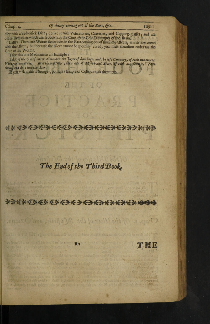 dity with a Sudonfick Diet; derive it vvith Vcficatories, Cauteries, and Cupping-glafles • and uft other Remedies which are fet down in the Cure of the Cold Diftcnaper of the Brain. ' .V : Laftly, There are Worms fometiraes in the Ears coming-out of6e filthy Ulcers, which arc cured with the Ulcer; but becaufe the Ulcer cannot be fpeedily cured, you muft therefore endeavor the Cute of the Worms. Take this one Medicine as an Example: Takejf the Oyl of bitter A/monds; the juyee of SmaUage^ and the lefs Centaury^ of each tm otmcesi VUa^tm dram. Boyt tbemetj'mle; thn aid of Myrrh and Jikes» one ^ aUso will make ifftrorifer, put Wfa fciuple of Col^quintida thcreuoto. J ■« ■V i I J l t Jt> Ri T. I TME