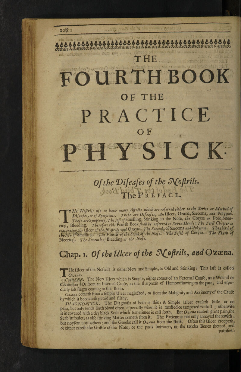1 iTHE 1 m ^ r:-V OF THE P RACTICE O F THf IVolfrils ufi to W many AffeSs which m nfirrid either to the Senes or Method of DifeJs, or of Symptoms. Thefe ore Difeafet, An Ulcer, 02*na, Sarcoma, and Polypus. «/Smelling, Stinking in the Nofe, Co^za or Pofe,Snee- zing, Bleeing. Therefore this Fourth Book/l^// he referred to Seven Head^.The Ftrfl Chapter « comrninukt Ulcer ofthe.NofirUt. and 07^i^.,The Second, of Sarcoma aW Polypus. Th.thtrd of t^ife.o^mMiiZ-fhfTomi of the Stinkof the Nofe. The Fifth of Coryza. Tfte Sixth of Neezing. The Seventh of Blt^diti^at the Nofe. Chap. I. Of the Ulcer of the 3\(jfirils, and O^xna '. HeUlcef oftheNofti-ils is either New and Simple, or Old and Stinking: This laft is called Oz,'£na. ,CA 'ISiEnS. The New Ulcer which is Simple, either comes of an External Caufe, as a Wound or Contulion lOr from an Internal Caufe, as the iharpnefs of Humors flowing to the part; andefpe- cially fait flegm coming to the Brain. ^ • c.u re. Ozoana comtih from a Ample Ulcer negkaed, or from the Malignity and Acrimony of the Caufe by which it becometh putrid and Althy. ...... . r i t- f DIAGNOSTICK. The DiagnoAs of both is this: A Simple Ulcer caufeth little or no pain, but only fends forth blood often, efpecially when it is medledor tampered withall ; otherwife it is covered with a dry black Scab which fometimes is call forth. But Oz.ana caufeth pain,the Scab is fouler, as alio ttinking Matter comcth from it. The Patient is not only annoyed therewith , but noyfosi unto others: and the Greeks call it Oz,ma from the ftink. Often this Ulcer creepeth, oreitl^ereateththeGriftleofthe Nofe, or the parts between, or the tepder Bones