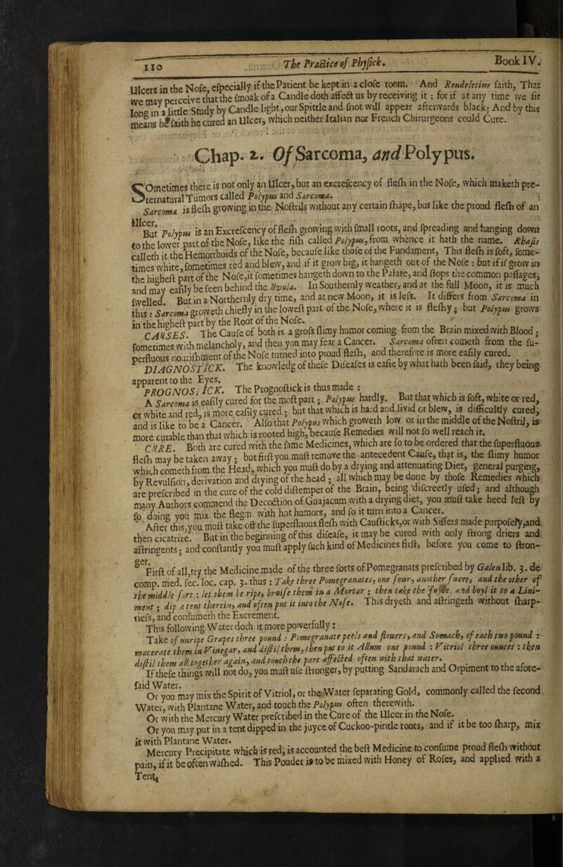means Dicers in the Nofe efpeciaUy ifthcPaticnt bekept in aclofe room. And RonAtletim faith. That we mav perceive that the fmoak of a Candle doth affea us by receiving it; for if at any time vve fit lono in a little Study by Candle light,our Spittle and fnot will appear afterwards black- And by this * hf faith he cured an Ulcer, which neither Italian nor French Chirurgeons could Cure. Chap. a. 0/Sarcoma, Polypus. • - ■ ^ i ■ '’Ometimes there is not only an Ulcer, but an excrefccncy of flelh in the Nofe, which maketh pre- iternatural Tumors called Poly^m and Sarcoma» ' l . ^ Sarcoma is flei gvowing in the. Noftril? without any certain fliape, but like the proud flelh of an But Po/ypw i§anExcrefcehcyofflelKgrovyingvvith fmallroots,andfpreading and hanging down tothelowipartoftheNofe,likethe filh calledfrom whence it hath the name. Rhafis calleth it the Hemorrhoids of the Nofe, becaufe like thofe ol the Fundament, This flelli is fofc, fome- times white, fometimes red and blew, andif it grow big, it hangeth out of the Nofe : but if if grow in the hi‘^heft part of the Nofe,it fometimes hangeth down to the Palace, and ftops tne common pafl’ages, and mliY eafily befeen behind the Ma. In Southetnly weather, and at the full Moon, it is much fwelled^ But in a Northernly dry time, and at new Moon, it is lefs. It differs from Sarcoma in this :.sirco/»4gtoweth chiefly in the loweft part of the Nofe, where It is flefhy; but grows in the hi^^h^fl: part by the Root of the Nofe. C ARISES The Caufe of both is a grofs flimy humor coming from the Brain mixed with Blood; fometimes wi* melancholy, and then yon may fear a Cancer. San<m^ ofeen cometh from the fu- perfluous r,oatifcment of the Nofe turned into proud flefh, and therefore is mote eafily cured. _ ^ D1 AG NO St iCK, The knowledg of thefe Difeafes is eahe by what hath been faid, they being The Ptognoftick is thus made: E,,i,,h-h rf t.' A Wowa Is eafily cured for the moft part; Wy. But that which is foft, white or red, or white and tpd, is mote eafily cured; but that which is hard and livid or blew is difficultly cured, and is like to be a Cancer. Alfo thatwhich growerh low or in the middle of the NoftriJ, is more curable than that which is rooted high, becaufe Remedies will not fo well reach it. C ’lRE Both are cured with the fame Medicines, which are fo to be ordered that the fuperfluous^ flefh may be taken away • but firft you muft remove the antecedent Caufe, that is, the flimy humor •which cometh from the Head, which you muft do by a drying and attenuating Diet, gener^ purging, BvRevulfion,detivation and drying of the head; all which mav be done by thofe Remedies which are Dtefcribed in the cure of the cold diftemper of the Brain, being‘difcreetly ufed ; and althou^ many Authors commend the Deco£lion of Guajacnm with a drying diet, you muft take heed left By fo ■ doing you mix the ftegm with hot humors, and fo «turn into a Cancer. ■ After this you muft take oft the fuperfluous flefti with CauftickSjOrvyith Sifters made purpofefy,and then cicattiae. Butin the beginning of this difeafe, it maybe cured with only fttong driers and. aftringents; and conftantly you muft apply fuch kind of Medicines firft, before you come to ftron- ^^Firft of all tty the Medicine made of the three forts of Pomegtanats ptefciibed by Ga/ra lib. j. de comp med kcAoc.af. i.thas:T>ihthritPmegrMMis,tmc foitr,Mother facet, and the other of the midJ/e fort: let them he rite, hriife theri in n Mortar, then tahe the 'fn^ce. andloyl it to a Lini¬ ment ; dip a cent therein, and often put it into the Nofe. This dtyetb and aftnngeth Without ihaip- nefs, and confumeth the Excrement. This following Water doth It more powerfully: , r r ? Take of unripe Grapes three pound : Pomegranate peels and flomrsy and Sumach, of each tm pound : macerate them in Vinegar, and dtfiil them, then put to it A Hum one pound : ntrtol three ounces ; then difUl them all together again, and touch the part afefled often with that water* If thefe things will not do, you mutt ufe ttronger, by putting Sandarach and Orpiment to the afore- oTyou may mix the Spirit of Vitriol, or the ,Water feparating Gold, commonly called the fecond Water, with Plantane Water, and touch the Polype often therewith. Or with the Mercury Water prefenbed in the Cure of the Ulcer, in the Nofe. Or you may put in a tent dipped in the juyee of Cuckoo-pintle roots, and if it be too iharp, mjx 'MLcur^PrecbitaTe* which is red, is accounted the beft Medicine to confume proud flefli without pain,ifitbeoftenvYaftied. This Poudeti> to be mixed with Honey of Rofes, and applied with a Tent,