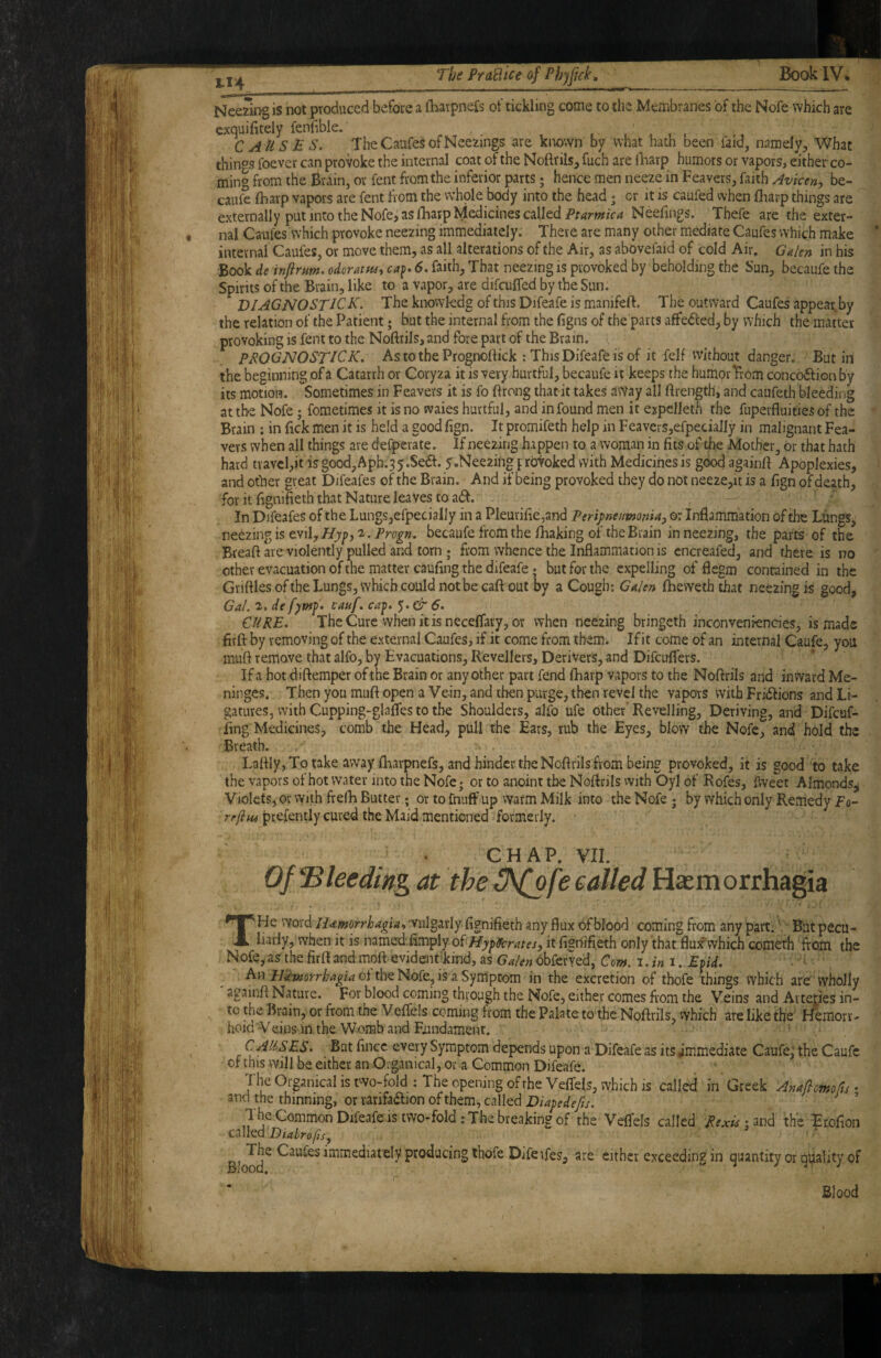 Neezing is not produced before a iharpnefs of tickling come to tlie Membranes of the Nofe which are cxquifitely fenfible. ^ , , , , , , C AUSE S. TheCaufesofNeezings are known by what hath been faid, namely^ What things foever can provoke the internal coat of the Noftrils, fuch are llnarp humors or vapors, either co¬ ming from the Brain, or fent from the inferior parts; henCe men neeze in Feavers, faith Avicen-, be- caufe fharp vapors are fent from the whole body into the head j or it is caufed when fharp things are externally put into the Nofe, as fharplyiedicines calledNeeiings. Thefe are the exter¬ nal Caufes which provoke neezing immediately. There are many other mediate Caufes which make ' internal Caufes, or move them, as all alterations of the Air, as abovefaid of cold Air, Galen in his Book de infirum. odoratue, 6, faith, that neezing is provoked by beholding the Sun, becaufe the Spirits of the Brain, like to a vapor, are difcuffed by the Sun. DIAGNOSTIC K. The knowkdg of this Difeafe is manifeft. The outward Caufes appear.by the relation of the Patient * but the internal from the figns of the parts affe<5led, by which the matter provoking is fent to the Nofirils, and fore part of the Brain. PROGNOSTICK. As to the Prognoilick ; This Difeafe is of it fell without danger. Butin the beginning of a Catarrh or Coryza it is very hurtful, becaufe it keeps the humor Trom conc66fion by its motion. Sometimes in Feavers it is fo ftrong thatit takes aWay all ftrength, and caufeth bleeding at the Nofe; fometimes it is no svaies hurtful, and in found men it expelleth the fuperfiuities of the Brain : in fick men it is held a good fign. It promifeth help in Feavers,efpecially in malignant Fea- vevs when all things are defperate. If neezing happen to a woman in fits of the Mother, dr that hath hard travel,it is good,Aph.3 y.Sedf. y.Neezin® f roVoked with Medicines is good againfi Apoplexies, and other great Difeafes of the Brain. And if being provoked they do not neeze,it is a fign of death, for it fignifieth that Nature leaves to a6f. In Difeafes of the LungSjCfpecially in a Pleurifie,and PeripncmonUy or Inflammation of the Lungs, neezing is evil,2. becaufe from the flaaking of the Brain in neezing, the parts of the Breaft are violently pulled and tom ; from whence the Inflammation is cncreafed, and there is no other evacuation of the matter caufing the difeafe; but for the expelling of flegm contained in the Grifiiesofthe Lungs, which could not be caft out by a Cough; Galen Ibeweththat neezing is good, Gal. 2, de cauf, ca^. 6. CURE, TheCure vvhenitisneceflary, or when neezing bringeth inconvenrencies, is made . firft by removing of the external Caufes, if it come from them. If it come of an internal Caufe, you muft remove that alfo, by Evacuations, Revellers, Derivers, and Difcuffers. If a hot diftemper ofthe Brain or any other part fend ftiarp vapors to the Nofirils and inward Me¬ ninges. Then you muft open a Vein, and then purge, then revel the vapors with Fricfiions and Li¬ gatures, with Cupping-glafles to the Shoulders, alfo ufe other* Revelling, Deriving, and Difcuf- iing Medicines, comb the Head, pull the Ears, rub the Eyes, blow the Nofe, and hold the Breath. Lafily, To take away flaarpnefs, and binder the Nofirils from being provoked, it is good to take the vapors of hot water into the Nofe; or to anoint the Nofirils vvith Oyl of Rofes, fiveet Almonds^ Violets, or with frefh Butter; or to fniiff up warm Milk into the Nofe; by which only Remedy f o- rffifii prefently cured the Maid mentioned formerly. CHAP. VII. Of‘Bleeding at the INipfe called Hajmorrhagia THe \'iQ\dcH^mrrhagia^ vulgarly fignifieth any flux of blood coming from any part. Bat pecu¬ liarly, when it is named fimply ofit figrt-ifi.eth only that fluif which com^'h from the Nofe,.as the firfiandmoft evidenFkmd, as Galen obferyed, Com. i.ini. Etid. Anof the Nofe, is a Symptom in the excretion of thofe things which are wholly againfi Nature. For blood coming through the Nofe, either comes from the Veins and Arteries in¬ to the Brain, or from the Veflels coming from the Palate to the Nofirils, which are like the' Hemorr- hoid Veins in the Womb and Fxindament. CLAUSES. But fincc every Symptom depends upon a Difeafe as its immediate Caufe, the Caufe of this will be either an Oiganical, or a Common Difeafe. The Oi-ganical is two-fold: The opening ofthe Veifels, which is called in Greek Anaftcmofts • and the thinning, or rarifadlion of them, called Diagedefis. ’ The Common Difeafe IS two-fold: The breaking of the Velfels called Rexlii^udi the Etofion CSllcd Bloo'd^ immediately producing tbofe Diferfes, are either exceeding in quantity or quality of r Blood