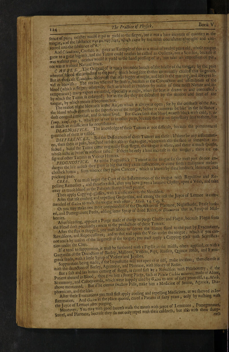 - 'i,'' wouia it pit ov yield to ihe finger, but it was a bare increafe of quantitv in the twue^a^nd the fubftance was bo way hurt, ii^iich came by toomiach noutiflimensbtought and cpri- verred into the an Example of this in a maid of twelve years old, whofe tongue And called an Oedema, nor a Scitrhus, becaufe it grew to a 8'“' “S‘«‘i y jt „yy w thh hand prefling of it, nor take an imprefllon or pit. not was it without Na»»»™ 'j , fo,.ceable breach oflche bridle of the tonffley by the pain C j^'-attta&ed totfiepatt : ilhich being fent thither continually caufecf this largenefs. whereof btood V * obferv^that it'is bigger at night, andlefs in the morning, and alwayes li- If SV^h^h^s flevmv othSe. fuch as Is bred’in children by reafon, of the,r moift Nature and.in- blood (wh'th^HW efpecially at night, when the heat is diaivn in and conttaaed, bTwSie Sr is enlarged ; butinthedaytheyaredifcnfled by the motion and heat of the tongue, rhe SntfeSe* Ahito which it always is open; for by the coldnefs of the Air, The reafon , yperficies of the tongue, before it comes to be like in the fubftance, doth W8f‘ „L,’u vet is not fo in other parts, becaufe there is no fuperfluity fent tothem, bat “pTiS^rS.ThrSledgeofthefe Tumors is not difficult, becaufe the pretematuval gveatnefs of them is vifible^^^ Differences of thefe Tumors are thefe 1 If there be any inflammati- heat '-and lednefs alfo in the tongue, wherewith alfo the face is fomevvhat in- on, then there p originally from flegm, the tongue is white,-and there is much fpittle, wtofe tafteis fweeE or without tafte. If there be only a bare mcreafe in the tongue, there aie no asw thlTognoftick : TumorS in the tongue for the mod part do not en- Pi^0GA 05 avow fo big that they caufe fuffocatibn, or come from a maiisnant melan- $£k humS- “ ftom whln°ce they pjove Cancers, which is known by theit hardnefs.Blewnefs, and mndbe°in the Cute of the Inflammation of the tongue with Repulfive and Re- oeluf° Remedies ”and thaefotefitft,'after you have given a laxative'Clyfter, open a Vein, and take, avvaVas much blood as the Patients ftvength will permit - alaffes, with fcavrificatioii to the Shoulders. ■ ItotS ufecSinlalidrepellingGatgarifms, and among the « the Juyce of Lettuce is com-; mended of the Decdafon o?Plantane, N.ghtfliade, Peafe husk- ed.^nrS4M™“Peels, adding feme Syrup of dried Rofes, or Diiiw.™» that is,Sy,upoI Mul- ^^After bleeding appoint a Purge made^'df things to purge Choller and Flegm, becaufe Flegm from the Head doth piuliarly fhCmfixed to the part by Evacuations, P t ;^,d RepeTuffir rd.o t op» ^ the tongue^, whifh if you can- a Cupping-glafs With Scarrifica- • tion undet y be furthered with a Figflit in the midft, often ^applied, ot with a Ga!viriCmoltheD»oaionof Barley,Maltovs, Violets,Figs, Raifins, Quince feeds, andFxnu- g;e|r feeds with ^ «^be incifton; then cleanfe it Patie“utoundi,^Bl^,theng^^^ Sed Si if he cannot Mlow Pills, make him a Medicine of Senna, Agarick, Dia- . phoenicon, and the like. ’ n c n. ’ i in» Medicines, as we (liewed in In- Sottel, and Plantane, becaufe they do not only lepel with tneii coranei , 5