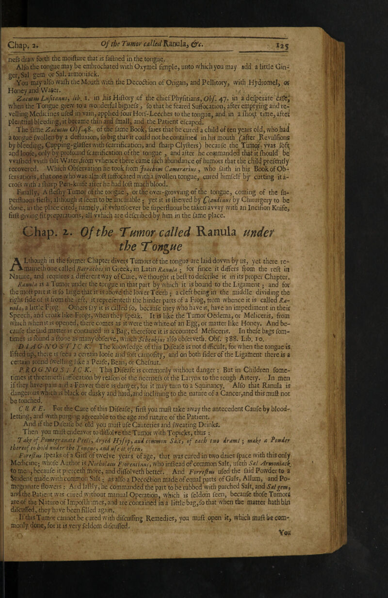 Be* Chap. 2t Of the Turner CAlled'Ksimlay&i» , I2S nefs draw forth the mpifture that is faftned in the tongue;.- ■ s Alfo the tongue may be embrochated with Oxymel fimple, unto which; you may add a little Gin-: ger,SaI gem or Sal. armoni^cJc. You may alfo mih the Mouth with the Deco6lion of Origan, and Pellitory, with ,HjrdromcI, ,(X Honey and VVaSer. .... . . /^ Zftmus Ln/ftanns, iih. i. in JiisHiftory of the chief Phyfitians, O^/. 47* in.a.defperate cat?ii when the Tongue grew to a wonderful bignefs, fo that he feared Suffocation, after err^tyihg and re¬ velling Medicines ufed in vain, applied four Horf-Leeches to the tongue, and in a ffioi^t' timc^ aftcK plentiful bleeding, it became thin and fmall, and the Patient efcaped. > The fame Zacutpu Ohf148. of the fame Book, faies that he cured a child of ten years old, who had a tongue fwollen by a defluxion, fo big that it could not be contained in his mouth f after ,p,e,Yulfions by bleedipg, Cupping-glafles with fcarrification, and fliarp Clyfters) becaufe the T’umpf-yvas loft and loofe, only by profound fcarrification of the tongue , and after he commanded that it fhould' he' vvaflied with fait Water,from whence there came fuch abundance of humors that the child prefently recovered. Which Obfer-vation he took from , who faith inbis BdokofOb- fervations, that one who vvas almoft fuffbeated Witha fwollen tongue, cured himfelf b^ cutting ita- crofs With a lliarp Pen-knife after he had loft much blood. Finally, A fleftiy Tumor of the tongue , or the over-growing of the tongue, coming of the fu- perfluous ftefti, although it Teem to be uncurable; yet it is ftiewed by pandims by Chirurgery to be done, in the place cited; namely,if vvhatfoever be fuperfluous be taken away with an Incifion Knife, firft giving fit preparations, all which are defcribed by him in the fame place. Chap. 2.. Of the Tumor called Ranula under ^ 4 the Tongue ALthough in the former Chapter divers Tumors of the tongue are laid down by us, yet there re*=‘ maineih one called in Greek, in Latin ; for ’ fince it differs from the reft in Nature, and requires a different way of Cure, vve thought it beft to deferibe it in its proper Chapter, Ranula is a Tumor under the tongue in that part by which it is bound to the Ligament; and for themoftpartit is fo large that it is above'the lower Teeth; a cleft being in the middle dividing the right ftde of it from the i.eft, it reprefenteth the hinder parts of a Frog, from whence it is called Ra- mU-) a little Frog. Others fay it is called fo, becaufe they who have it, have an impediment in their Speech, and croak like Frogs, when they fpeak. It is like the Tumor Oedema, or Meliceris, from which when it is opened, there comes as it were the white of an Egg, or matter like Honey. And be¬ caufe thefaid matter is contained in a Bag, therefore it is accounted Meliceris. In thefe bags fom- times is found a ftone as many'obferve, which Schenkim alfo obferveth. Obf. 3 88. Lib. lo. D J AG IV O S T1C K: The knowledge of this Difeafe is. not difficult, for when the tongue is. lifted up, there is feen a certain looie and foft carnofity, and on both fides of the Ligament there is a certain round fwelling like a Peafe, Bean, or Chefnut. P ROG N O S J IC K. This Difeafe is commonly without danger: But in Children fomc- times it thveatneth fuffocation by rcafon of the neernefs of the Larynx to the rough Artery. In men if they have pain and a Feaver tfee is danger, for it may turn to a Squinancy. Alfo that Ranula is dangerous which is black or dusky and hara,and inclining to the nature of a Cancer,and this muff not be touched. ' ■ CURE. For the Cure of this Difeafe, firft you muft take away the antecedent Caufe by blood-, letting, and vvith purging agreeable to the age and nature of the Patient* And if the Difeafe be old you muft ufe Cauteries and fweating Drinks, Then you muft endeavor to diftblre the Tumor with Topicks, thus T ake of Pomegranate Peels., dryed Hyfof^and emmon Salt 3 of each tm dr ami i make a Powder thereof to hold under the Tongue., and uf ? it often. ' - Forefius fpeaks of a Girl of twelve years of age, that was cured in two dales fpace with this only Medicine; whofe Author is Nuholam FlorenHnus3 who inftead of common Salt, ufeth Sal Arptoniack^ to men, becaufe it pierceth more, and diffolveth better.. And Forrefpu ufed the laid Powder to a Student made with common Salt; as alfo a Dccodfion madq of equal parts of Gals, Allum, and Po¬ megranate flowers: And laftly, he commanded the'part to be tubbed with parched Salt, and Salgewy and the Patient was cured without manual Operation, which is feldom feen, becaufe thofe Tumors are of the Nature of Impofth imes, and are contained in a little bagyfo that when the matter hath bhi difeuffed, they have been filled again. Ifthis Tumotcannotbecurcd withdifeufting Remedies, you muft c^en it, which muft b® com¬ monly done, for it is very fcldom difeufled.-