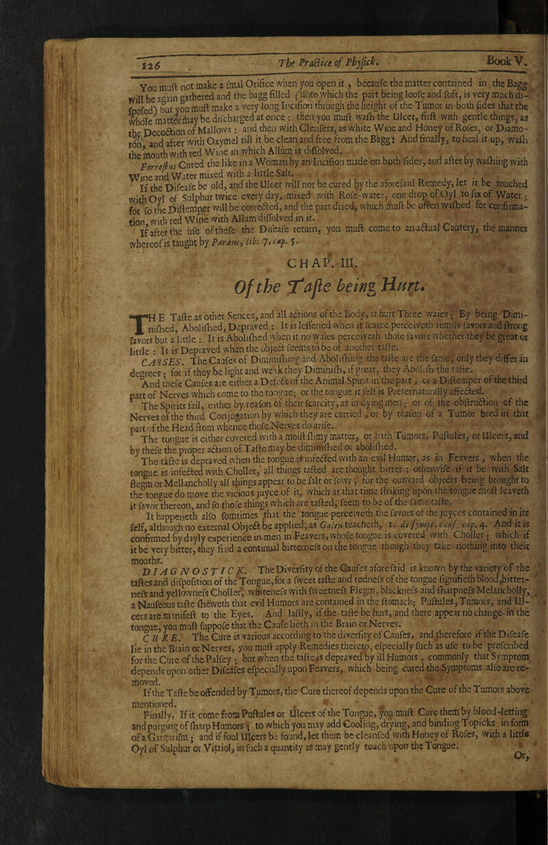 You muft not make a foal Orifice when you open it, becaufe the matter contained in the Bagg will be a'^ain «fathered and the bagg filled f unto which the part being loofe and foft, is very much di- foofed”) but you muft make a very long Incifion through the height of the Tumor in both fides that the Whdle matMfoay be difcharged at once ; then you muft wafh the Ulcer, fivft with gentle things, as the Dcco(ftion of Mallows: and then with Clenfers, as white Wine and Honey of Rofes^ or Diamo- and after with Gxymel till it be clean and free from the Bkgg^ And finally, to heal it up, wafh the mouth with ted Wine in which Allum is djffolved. Forre^ns Cured the likein a Woman by anincifion made on both fides, and after by waftiing with Wine and Water mixed with a-Iittle Salt. v' If the Difeafe be old, and the Ulcer will not be cured by the aforefaid Remedy, let it be touched with Oyl of Sulphur twice every day, mixed with Rofe-water, one drop of Oyl to fix of Water; Br 10 thel3iftemper vvill be correited, and the part dried, which muft be often wafhed for confirma¬ tion With red Wi^ with Allum diffolved in it. If after the'life 'of thefe the Difeafe return, you muft come to an aaual Cautery, the manner whereofis taught by 7« I- chapViii. of the itafte bein^ Hurt. u ‘I 'll jl ■ I ■1 . i . I I r TH E Tafte as other Sences, and all actions of the Body, is hart Three waies • By being Dimi- nifiied, Abolifhed, Depraved ; It is leftened when it Icarce perceiveth remifs favors and ftrong favors but a httle : It is Abolifhed when it no vyaies perceiveth thoie favors whether they be great or little • It is Depraved when the object feems to be of another tafte. CAf^SES, The Caufes of Diminilliing and Abolifhing the tafte are the fame, only they differ in de'^rees • for*if they be light and vveik they Diminifti, if great, they Abolifb the tafte. And thefe Caufes are either a Deled of the Animal Spirit in the part, or a Diftemper of the third part of Nerves which come to the tongue; or the tongue it felf is Preternaturally affeded. ^ The Spirits fail, either by reafon of their fcarcity, as in dying men; or of th? obftrudion of the Nerves of the third Conjugation by which they are carried , or by reafon of a Tumor bred in that part of the Head from whence thofe Nerves do arife. The tongue is either covered with a moift flimy matter, or hath Turpors, Puftules, or Ulcers, and i by thefe the^oper adion of Tafte may be diminifhed or abolifhed. The tafte is depraved when the tongue is infeded with an evil Humor, as in Feavers, when the ton^^ue is infeded with Choller, all things tafted are thought bitter; othervvife if it be with Salt or Mellancholly all things appear to be fait or fowr, for the outward objeds being brought to the^ton«ue do move the vicious juyee of it, which at that time ftriking upon the tongue moft leaveth it favor thereon and fo thofe things which are tafted, feem to be of the fame tafte. It happeneth alfo fomtimes that the tongue perceiveth the favors, of thejuyeCs contained in its confirmed by dayly experience fomen in Feavers, whofe tongue is covered with Cfioiler; which if itbe very bitter, they find a continual bitternefs on the tongue though they take nothing into theiK momhs^ The Diverfity of the Caufes aforefaid is known by the variety of the taftesand difpofition of the Tongue, for a fweet tafte and rednefs of the tongue fignifieth bIood,bitter- nefs and yellovvnefs Choller*, whitenefs with fweetnefs Fiegm, blacknefs and fharpnefs MelanchoIIy,^. , a Naufeous tafte ftieweth that evil Humors are contained in the ftomach; Puftules, Tumors, and UI-' ■ cersareminifeft to the Eyes. And laftly, if the tafte be hurt, and there appear no changer in the ton^e, you muft fuppofe that the Caufe lieth in the Brain or Nerves. CURE. The Cure is various according to the diverfity of Caufes, and therefore if the Difeafe lie in the Brain or Nerves, you muft apply Remedies thereto, efpecially fuch as ufe to be preferibed for the Cure df thePalfey ; but when the taftejs depraved by ill Humors, commonly that Symptom depends upon other Difeafes efpecially upon Feavers, which being cured the Symptoms alfo are re- If the Tafte be offended by Tumors, the Cure thereof depends upon the Cure of the Tumors above Finally, If it come from Puftules or Ulcers of the Tongue, jou muft Cure themby blood-letting and purging of Ibarp Humors ' ; to which you may add Cooling, drying, and binding Topicks in form of a Gargarifo • and if foul Ulcers be found, letthem be cleanfed with Honey of Rofes, with a little Oyl of Sulphur or Vitriol, in fuch a quantity as may gently touch upon the Tongue. t • I