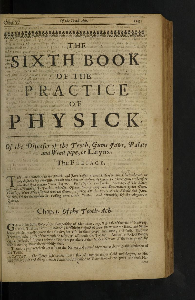 _ 3v.0i: T . 0-'0^311. ?rij nfOTor.M ■ U' >[lj lO , 0’ / ■ ^ i ^ .T .Vk b.l.‘> • C ''y' ‘ •! 0' t' - - V ^'^' •' ‘ \ 'I' ' 'V< ' j ••''■bio/. 'ilJ r:i.i j .\'i. -t ••'■• ^ ■vv.A\ :ru'' '^^.v.avjVj^v^ ^'jr^.'...v,\‘.\ >Y'^\ v\ . .:^ ^ -<;r> u TTu :■ ' r. ^ ^ - t X\ ,i . i/A)^ •■ i .. \. ^ ii\, ■*.. •* ■: -.•’..d-:;! .,t.-.r.\.-M.V.',.v.'.;iu; ^ n'W F' ''' (^is;.'.;'.'..,, i. '-.-i'yiCi .'n. ,;'.:;,<SS-^ X Vv .4- X X '• ■ 'f ■ ^ 4 ' '♦4' ■ ■' r ' \ ’ 5 ■^*'^'1 kV 1.- -iA'-fk ■^i • y hv.v\ r 'i .’\‘i ;,t ,»-'J l-k-»- ^ ij #Jli*^'/ r. '' 0 r -oir-' [rcb’ il '• ■ijl','^ 7 -iiXQj J •■ . ' '> d'Y/of} ■; *,.n, .'■ j' t I : '' ! ,■.. '■ 1 : ■' ’’ ..i • >j^ lif^rn >-■' .'r n .1 Lk \ , i >b . ^ i.,... ., 1 7. ■' > Uii i •(■ J i **s ^ il • i Y'- ^ijeafes of the leeth,§Hms faWs, palate and f^ind-ptpe, or Larynx. ; - .q ]■ TheP R E F A C E. r-r-H<F^rts-cmt,i«amtUMomh Jai^s f4‘^ fivm Difeafej, ,h, Chtf r,hmof I cn/y defiriii^Mydow^^ to omit th/e that are ordtmri/y Cured hy Ckrttrgefm ■. Therefore I thlmkMcontain SevenChaftere. Fir/iyOftke Tooth-ach. Secondly, of the Black: neTani confaminh/the Teeth'. Thirdly, Of the fatmramy and Exttlceratton oftheGms. Fonnhh 0( the Flax of Blood from the Giimi- Fifthly,-Of the Ulcers of the Mowhand fates. Sixthly^Of the Relaxation or FttUing down of the Palate. And Seventhly, Of the Aagina,or Chap. I. Of the Tooth-Ache GA'en in his Fifth Bookpfthe Compofition of Medicines, oftheUfe of P^rtSf-^. i faith, That the Teeth are not onlyfenfiblein refpedl of their Nerves at the Root, ai^ Mem- bran-vvhich inwardlycovevs.their Cavity', but alfo in their proper fubftance. and faith. That ttiS Teeth and other parts of the Mouth do tafte, as alfo doth the Tongue. And in his Book of Bones, 5! he faith, Of Bones only the Teeth are partakers of the tender Nerves of the Brain - and- p Nerves andinwjvd Membranes, but dfo the fubflance of The Tootb-ach comes from a fiiiv of Humors either Crfd and flegmy, or Hbt >nd wa4. Salt and totp : hence comes the Difterlfion or Convulhon of the parts: and thefe Hu-