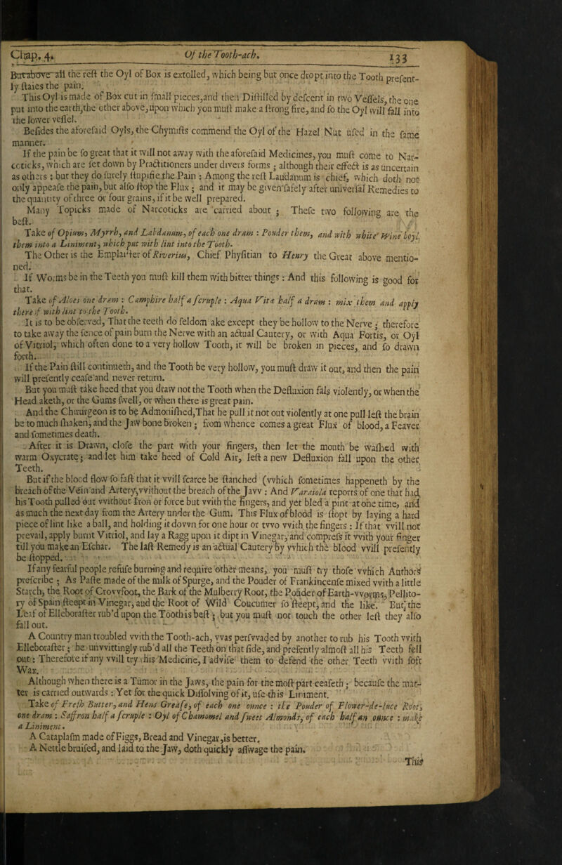 But-abgve~ail the reft the Oyl of Box is extolled, which being but once dropt into the Tooth prefent- ly ttaies the pain. . ^ This Oyl is made of Box cut in fmnll pieces,and then Dilfillcd by defcent in two Veffels, the one put into the earth,the other above, upon which you mull make a (frong fire, and fo the Oyl wil/fali into the lower veflel. Befides the aforefaid Oyls,the Chymifts commend the Oyl of the Hazel Nut ufed in the fame manner. _ . ‘ If the pain be fo great that it Will not away with the aforefaid Medicines, you muft come to Nar- ccticks, which are fet down by Praamoners under divers forms j although theiv effed is as uncertain i as others: but they do furely liupide the Pam ; Among the reft Laudanum is chief, which doth- not only appeafe the pain, but alfo Pop the Flux; and it may be given'fafely after univerfal Remedies to ! the quantity of three or four grains, if it be well prepared. I Many Topicks made of Narcoticks are carried about j Thefe two follovvin<^ are the I beft. ^ Take oj Myrrh, and Lahdannm, of each one dram : Vender them, and with white'’ H^ine'UyL them into a Liniment, which put with lint into the Tooth- The Other is the Emplaiper of Chief Phyfitian to Henry the Great above mentio- I ned. If Worms be in the Teeth you muft kill them with bitter things: And this folIowin<^ is f^ood for ^ that. ^ ^ I Take of Aloes one dram : Cam^hire half a female ; Acyna P^ita half a dram : mix them and apply there f with lint to the Tooth. ‘ I It is to be obferved, That the teeth do feldom ake except they be hollovv to the Nerve • therefore to take away the fence ofpain burn the Nerve with an adual Cautery, or with Aqua Fortis, or Oyl ofVit,riol, vvhich often done to a very hollow Tooth, it will be broken in pieces, and fo drawn forth. . If the Pain ftill continuech, and the Tooth be very hollow, you muft draw it out, and then the pain will prefently ceafe’and never return. But you maft take heed that you draw not the Tooth when the Defluxion fals violently, or when the Head aketh, or the Gums fwell, or when there is great pain. And the Chirurgeon is to bo Admoniflied,That he pull it not out violently at one pull left the brain be to much fliaken, and the Jawbone broken; from whence comes a great Flux of blood, a Feaver and fametimes death. .. After it is Drawn, clofe the part with your fingers, then let the mouth be waflied with warm Oxycrate • and let him take heed of Cold Air, left a new Defluxion fall upon the other Teeth. d But if the blocd flow fo faft that it will fcarce be ftanched (which fometimes happeneth by the breach of the Vein'and Artery^vvithoutthe breach of the Jaw; And V'araiola reports of one that had. I his Tooth pulled Out without Iron or force but with the fingers, and yet bled a pint at one time, and I as much the next day from the Artery under the Gum. This Flux of blood is ftopt by laying a hard piece of lint like a ball, and holding it down for one hour or two with the fingers ; If that will not prevail, apply burnt Vitriol, and lay a Ragg upon it dipt in Vinegar, and comprefs it with youi* finger till.ydu make an Efchar. The laft Remedy is an a^fual Cautery by which the blood will prefemly be flopped. . • • . , . . If any fearful people refiife burning and require other means, you 'muft try thofe ’which Author^ ' prefcribe ; As Pafte made of the milk of Spurge, and the Pouder of Frankincenfe mixed with a little Starch, the Root of Crovyfoot, the Bark of the Mulberry Root, the Pouder of Earth-worms Pellito- ry of Spain fteept in Vinegar, aud the Root of \Vild Coucumer fo‘fteept,and the like. ^ But] the Leaf of Elleborafterrub’d upon the Tooth is beft; but you muft not touch the other left they alfo fallout. A Country man troubled with the Tooth-ach, was perfwaded by another to rub his Tooth with Elleborafter; he unwittingly rub’d all the Teeth bn that fide, and prefently almoft all his Teeth fell out: Therefore if any will try I his Medicine, Tadvi’fe- them to defend the other Teeth with fbfc Wax. • Although when there is a Tumor in the Jaws, the pain for the moft part ceafeth; becaufe the mat¬ ter is carried outwardsYet for the quick Diflblving of it, ufe-this Liniment. ' * Takeo^ Frejh Butter, and Hens Greafe,of each one ounce ; the Pouder of Flower-de~luce Rdot, one dram ; Saffron half afcruple : Oyl of Chamomel and fweet Almonds, of each half an oitfice : makp a Liniment. A Cataplafm made ofFiggs, Bread and Vinegar,is better. ANettlebruifed,andlaidtothe Jaw, doth quickly affwage the pain. Thii