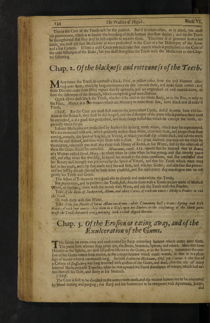 ■ I I This is the Cute of the Tooth-ach for the pvefent. But if it return often, as is ufual, you muft ufe preventions, which is to hinder the breeding of thofe humors that flow thither; and let the Teeth be ftren^^thened that they may be lefs capable to receive them. Therefore if it proceed from a hot caufe you muft ufe fuch Medicines as were prefcribed in the Cure of a hot Diftempcr of the Liver and a hot Catarrh. If from a cold Caufe you muft take that, courfe which is prefcribed in the Cure of the cold diftemper of the Brain; but you muft ftrengtheii the Teeth with the Medicines in the Chap¬ ter following. Chap. Of the black^efs androttennefs of the Teeth. MAny times the Teeth do contradf a black, livid, or yellow color, from the evil Humors dea- vin*’ unto them, which by long continuance do alfo corrode them, and make them rotten : and thefe DifSfes come from filthy vapors that fly upwards, and are engendred of evil nourilLment, ox from the diftemper of the ftomach, which corrupte th good nourifhment. Quick-filver doth black the Teeth, whether it be ufed to the whole Body, as in the Pox, or only to the Face. ■ Hence itis tiat women which ufe Mercury to make them fair, have black and ill color’d T eeth» CURE. For the Cure you muft firft remove the antecedent Caufe, and if it come from evil hu¬ mors in the ftomach, they muft be difcharged, and the diftemper of the parts which produce them muft be correded, and a good diet prefcribed, and thofe things forbidden which do corrupt the teeth, ef- peciallyfweetthings. , ^ t .• i - r i Infinite Medicines are prefcribed by Authors for making teeth white, which may be experienced. We are contented with one, which prefently makes them white, cleanfeth them, and keeps them from rotting, namely, the fpirit of Sulphur, or Vitriol, in which you muft dip a little ftick, and rub the teeth with the end thereof, and then wipe them with a clout. In a great tbulnefs you may ufe the Oyls by themfelves otherwife you muft mix them with Honey of Rofes, or fair Water, left by the often ufe of them the Gums fBould be corroded. Mont arm-, confil. 113* reports that he learned that at Rome^ of a Woman called Greek^^n : to whom when he came when he was young, and ftie twenty years old, and after when ftie was fifty, he found her almoft in the fame, condition, and ftie confeffed that her^Beauty and ftrength was preferved by the Spirit of Vitriol, and that her Teeth which were very bad in her youth, were by that made very fair and firm, and alfo her Gums; and alfo that ftie percei¬ ved her felt by the ufe thereof to feem more youthful, and ftie ufed every day one drop or two to rub gently her Teeth and Gums. ,1.-1 The Afbes of Tobacco is very good alfo to cleanfe and make white the T eeth, . ' , For prevention,and to prefcrve the Teeth,firft cleanfe them with a Tooth-picker made of Maftichi Wood, or the like; then wafti the mouth with Wine, and rub the,Teeth with this Pouder; Take of the Roots of SnAkerteedjAIlumi and vthue Corals of each one onnce: Make a Ponder to rnh theTeeth. _ Or wafti them with this Water. of the fine Ponder of burnt Allurntm drams wthole Cinnamon half a dram : Spring and Rofe Watery of each four ounces : hoylthem in a Glafs upon hot Embers to the confming of the third partk Wafh theTeeth thereftith every morning with a cloth dipped therein. Chap. }. Of the Erofion or eating af^aj, and of the Exulceration of the Qutns. T He Gums are eaten away and exulcerated by fbarp corroding humors which come unto them. The parts from whence they come are, the Brain, Stomach, Spleen, and others. Men that have Difeafes in the Spleen, are moft fubjedf to Ulcers in the Gums, as in the Scurvy; fometimes the ero¬ fion ofthe Gums comes from worms, or the corrupt humors which caufe worm's, fo that it is a plain fign of worms when it continueth long. So faith Fahricim Hildanusy Ohf. 5p. Centur. i. the Sun of a Citizen of Duffeldorp was long troubled with erofion of the Gums, and died, after the ufe of many internal Medicines and Topicks j when he was opened we found abundance of worms, which had ea¬ ten through his Guts, and many in his Stomach. . ^ CURE. The Cure is firft to be diredled to the antecedent caufe,and the vicious humors are to be evacuated by blood-letting and purging • the ftiavp and hot humors are to be tempered with Apozemes, Juleps, ' , and