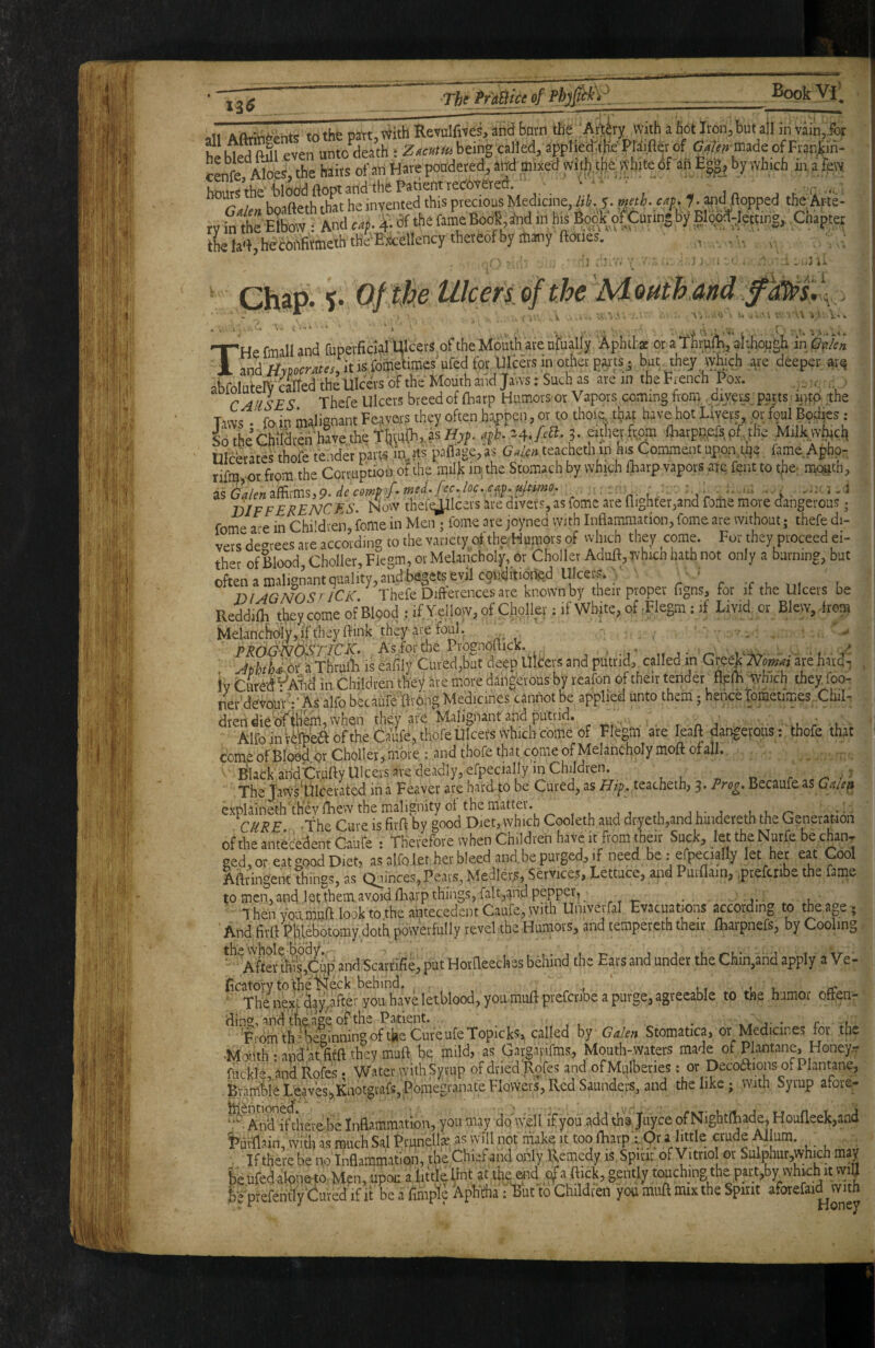 Thi^'A^ce of Phjpk}- BookVll 11 tn the Dirt \^ith Revulfi'fles, and barn the/, Artery with a hot Iron, but all in vain,for heU^Ml even un Jdeath : beinrcalled, appUejf tfe Ptaifttt of «nfe Aloes, the hairs of art Hare pondered, attd mixed Witfnlio white of an E|», by which 111 a few hours the'blood ftopt and'the Patient reeosered. t . ■ ■ _ >. , u„,oo,i, ,li,r he invented this precious Medicine, lib. 5. mw. cap. f. apd (topped the Arte- rv.nlS And «n?a^ (he la'ljbecOrtfitmeththeE'Mlency thereof by many (lories. , , ■ ' ' 'a ‘t ■ i '  ..J i.< Ghap. %> Of ike Ulcers of the Mouth and THe fmall and fuperficial Ulcers of the Mouth are ufually Aphtha: or a thru^, althoughi in ^/en and //rDo^r^f^iritisfometimesufedtkUlba^^ but they wbch are deeper ar^ abfolutelV'aTfed the Ulcers of the Mouth and Jaws: Such a are in the .French Pox. . CAUSES There Ulcers breed of (harp Humors or Vapors coming from .divers parts iritp the Taws . fain malignant Feaver.s they often happen, or to thoia that have hot Livers or foul Bo^ijes: SotheChiarenhavetheTlj^uaaras^^^ eithepfrom fharptaefspf.yhe Milkvvhuch nicbrates thofe tender part^ mjts palTage, as G4en teacheth in his Comment upon ti]e fame Aphp- rif%or from the Corruption of the milk in the Stomach by which iLarp vapors ate feat to t^e- mc>gth, BIFFERENCES. Now thele^lcers are divers, as fomc are nighter,and feme more dangerous; fome are in Chi'di-en, feme in Men ; fome are joyned with Inflammation, fome are without; thefe di¬ vers degrees are according to the variety of the Humors of which they come. For they proceed ei¬ ther of Blood, Choller, Fiegm, or Melancholy, or Choller Aduft, whicn hath not only a burning, but often a malignant quality, and begets evil conditioned Ulcer^^ -• . DIAGNOS^ICK Thefe Differences are known by their proper figns, tor if the Ulcers be Reddifli t^ieycome of Blood : if Yellow, of Choller; if White, of rFlegm : if Livid or Blew, .from Mel.ancbc^y,iffhey flink they are foul. - • ■ _ _ v PROGNdlSriciC As.forthe Prognoflick. n j • v- -- • f, v' AfhthdSt aThruiL is eafily Cured,but deep Ulcers and putrid, called in Gteek Nomas areharo^ iv CuredVA^fid in Children they are more dangbrous by reafon of their tender flplh which they foo¬ ter devour :* As alfo becaulb flvOng Medicines cannot be applied unto them 5 hence pametimes .Chil- dren die of ihem, when they are Malignant and putrid. . . c, . ^ ^ Alfo in uSba of the Caufe, thofe Ulcers which come of Fiegm are leaft dangevous; thofe that come of Blood or Choller, more : and thofe that come of Melancholy moft of all., ^lackaridCrufty Ulcers are deadly, efpecially in Chi^^^^^ r The JawkUIcevated in a Feaver are hard to be Cured, as Hif. teacheth, 3. Prog, Becaufe as Gaie^ explaineth they fhew the malignity of the matter. j l- j o *.*- CURE the Cure is firft by good Diet, which Cooleth aud dryeth,and hindereth the Generation of the antecedent Caute : Therefore when Children have it from their Suck, let the Nurfe be chan, ged, or eat good Diet, as alfo let her bleed and.be purged, if need be .• efpecially let her eat Cool Aftringent things, as Quinces, Pears, Medietas, Services, Lettuce, and Purflain, prefenbe the fame to men, and let them avoid fharp things, fait,aiid pepper, _ ^ ■Then YOUmufl look to the antecedent Caufe, with Univerfal Evacuations according to the age 5 And firfl Phlebotomy doth powerfully revel the Humors, and tempereth their ftiarpnefs, by Cooling ^^After tl^Cup and Scarrifle, put Horfleeches behind the Ears and under the Chin,and apply aVe- Ecatory totfieli^eck behind. , - , t li u ^ The next d^y aftef you have letblood, you muli prefcribe a purge, agreeable to the humor orten- ding, and the'age of the Patient. . j- • r it, 'i?romthnieginningoftbe CureufeTopicks> called by Galen Stomatica, or Medicines for the .Moi-ithc apaatfiffttheymuft: be mild, as Gargapfms, Mouth-waters made of Plantane, Hone^r flickle and Rofes • W’ater with Syrup of dried Rpfes and ofMulberies; or Decodfions of Plantane, .Bnm&Leaves,Kaotgvafs,PomegranateFlovvers,RedSaundei^ the like; with Syrup afore- here be Inflammation, you may do'well if you .add tha juyee of NightlLade, Houfleek,and !>urfl?in,withasmuchSalPrimelI«.asvvninotmakeittoolLarp.:,Oralittle crudeMum. Iftherebe no Inflamruation, the Chief and oifly .Remedy is,Spirit ofVitrio or Sulphur,which may be ufed aloqe^o. Men, upou a little Unt at tbe^ad gently touching the part,by which it wifl Be prefehtly^Ciured if It be a fimpl'e ApKdia: But to Children you muft mix the Spirit aforefaid with I' 1