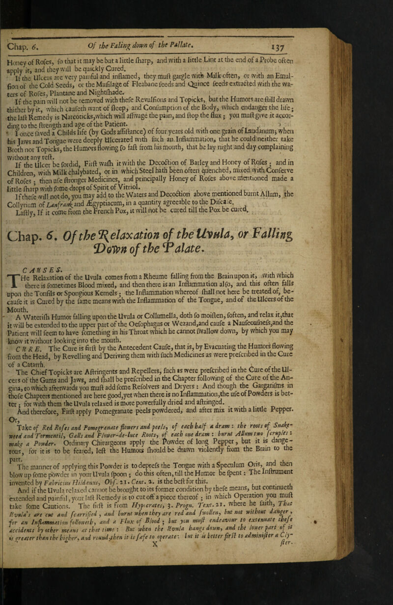 Honey of Rofes, fo that it may be but a little {harp, and with a little Lint at the end of a Probe often apply it, and they will be quickly Cured. ^ If the Ulcers are very painful and inflamed, they muft gargle with Milk often, or with an Emul- (ion of the Cold Seeds, or the Mufilage of Fleabane feeds and Quince feeds extvatffed with the vva- ters of Rofes, Plantane and Nightfhadey ^ If the pain will not be removed with thefe Revulfions and Topicks, but the Humors are ftill drawn thither by it, which caufeth want of fleep, and Confumption of the Body, which endanger the life; the lafl Remedy is Narcoticks,which will aifwage the pain, and flop the flux; you muft give it accor¬ ding to the ftrength and age of the Patient. . rr J ' 1 once faved a Childs life (by Gods afliftance) of four years old with one gram of Laudanum^ when his Taws and Tongue were deeply Ulcerated with fuch an.Inflammation, that he could'neither take Broth nor Topicks, the Humors flowing fo faft from his mouth, that he lay night and day complaining ^^^I^f^thelllcef be fordid, Firft wafli it with the Deco6lion of Barley and Honey of Rofes; and in Children with Milk chalybated, or in which Steel hath been often quenched, mixed with Conferve of Rofes • then ufe ftronger Medicines, and principally Honey of Rofes above mentioned made a little fharp with fome drops of Spirit of Vitriol. n- u u If thefe will not do, you may add to the Waters and Decoaion above mentioned burnt Allum, the Collyrium of Wr^^and iEgyptiacum, in a quantity agreeable to the DifeaCe. Laftly, If it come from the French Pox, it will not be cured till the Pox be cured. Chap. 6. Of the Relaxation of the Itonla, or Falling, 'Dotfpn of the Palate. > C A tl S E S THe Relaxation of the Uvula comes from a Rheume falling from the Brain upon it, .with which there is fometimes Blood mixed, and then there is an Inflammation alfo, and this often falls upon the Tonflls or Spongious Kernels; the Inflammation whereof fliall not here be treated of, be- caufeit is Cured by the fame means with the Inflammation of the Tongue, and of the Ulcers of the A Waterifh Humor falling upon the Uvula or Collumella, doth fo moiflen, foften, and relax it,that it will be extended to the upper part of the Oefophagus or Wezand,and caufe a Naufeoulhefs,and the Patient will feem to have fomething in his Throat which he cannot fwallovv down, by which you may know it without looking into the mouth. . ,rr’^n- CURE. The Cure is firft by the Antecedent Caufe, that is, by Evacuating the Humors flowing from the Head, by Revelling and Deriving them with fuch Medicines as were prefcribed in the Cure of a Catarrh. , j • • /k c i The Chief Topicks are Aftringents and Repellers, fuch as were prefcribed in the Cure of the Ul¬ cers of the Gums and Jaws, and fliall be prefcribed in the Chapter following of the Cure of the An¬ gina, to which afterwards you muft add fome Refolvers and Dryers: And though the Gargarifms in thofe Chapters mentioned are here good,yet when there is no Inflammation,the ufe of Powders is bet¬ ter ; for with them the Uvula relaxed is more powerfully dried and aftringed. And therefore, Firft apply Pomegranate peels powdered, and after mix it with a little Pepper. Or Take of Red Rofes and Pomegranate flomrs and feels, of each half a dram: the roots of Snake- need and Tormcntil, Calls and Floner-de-kce Roots, of each one dram : burnt Alkm two ferttfles : make a Powder. Ordinary Chirurgeons apply the Powder of long Pepper, but it is dange¬ rous, for it is to be feared, left the Humors ftiouldbe drawn violently from the Brain to the ^ The manner of applying this Powder is todeprefsthe Tongue with a Speculum blow up fome powder in your Uvula fpoon ; do this often, till the Humor be fpent: The Inltniment Fahricuis Hildanus, 01»/. 21. Cm. a. is the beft for this. , And if the Uvula relaxed cannot be brought to its former condition by thefe means, but contmueth extended and painful, your laft Remedy is to cut off a piece thereof ; in which Operation you muft take fome Cautions. The firft is From Hyficratesi 3. Progn. Text.^t. where he faith. That Uvulas are cut and fcarri f ed j and burnt when they are red and fwollen, but not without danger, for an Inflammation foUoweth, and a Flux of Blood ; but you muft endeavour to extenuate theje accidents by other means at that time : But when the Uvnla hangs down, and the lower fart of tt is greater than the bicker., and round,then it is fafe to operate \ but it U better fir ft to adminiftfr a ly