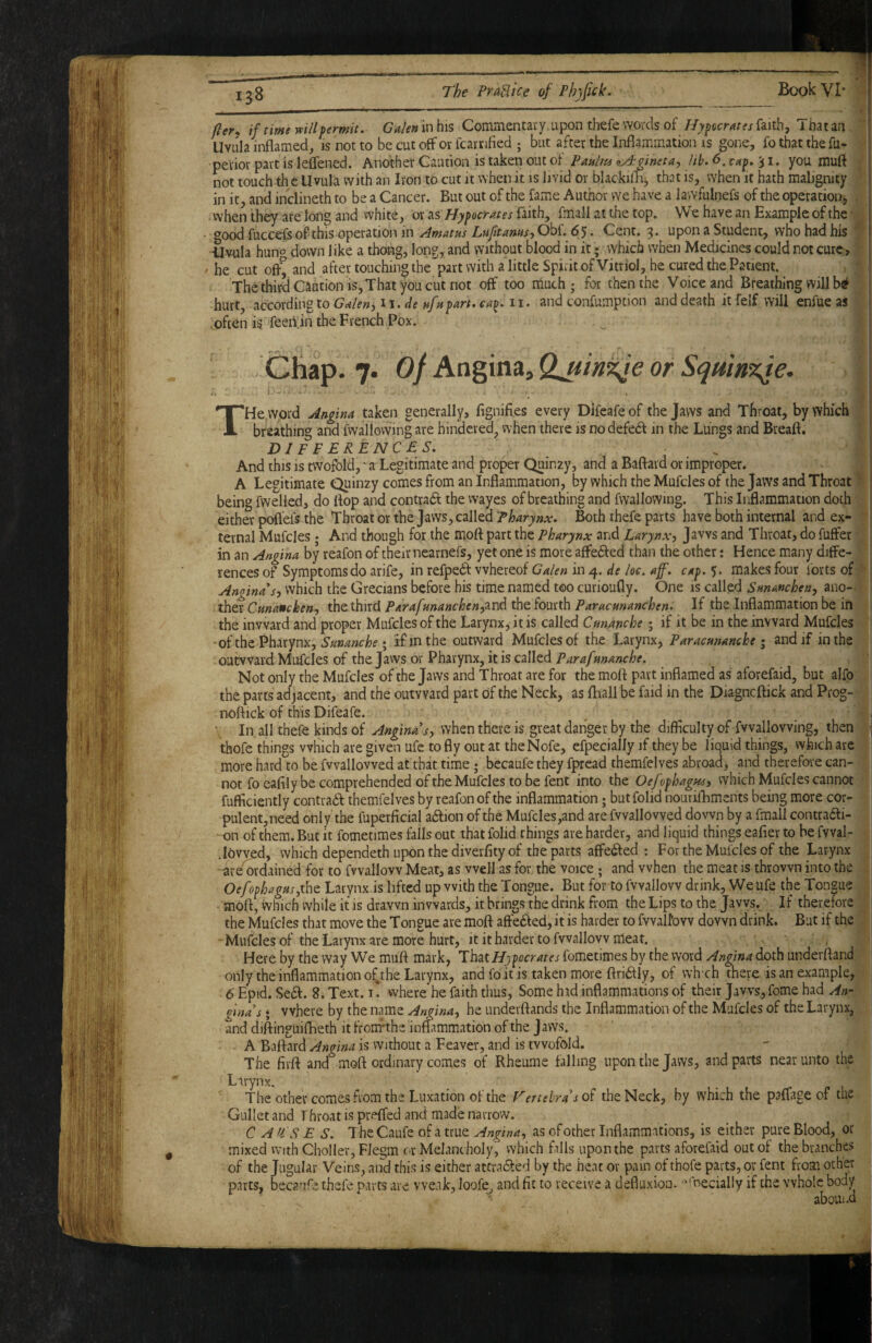 fier* if time mil permit, Galen in his Commentavy. upon thefe words of IJy ^aerates faith, That an 1 Uvula inflamed, is not to be cut off or fcarrified ; but after the Inflammation is gone, fo that the fu- •perior part is leflened. Another Caution is taken out oi Paulm nAgineta^, lib. <5. taf . 31. you muft not touch th c Uvula with an Iron to cut it when it is livid or blackillii, that is, when it hath malignity in it, and inclineth to be a Cancer. But out of the fame Author we have a lawfulnefs of the operation, . vvhen they are long and white, or as Hypocrates faith, fmall at the top. We have an Example of the good fuccefs of this operation in Amatus La ft anus j Obf. 65. Cent. 3* upon a Student, who had his Uvula hung down like a thong, long, and without blood in it; which when Medicines could not cure, he cut ofl^ and after touching the part with a little Spirit of Vitriol, he cured the Patient. - Thethird Caution is,That you cut not off too much; for then the Voice and Breathing will hurt, according to Cw/f», II. r/e I. and confumption and death it felf will enfueas j often is feerijn the French Pox. ■ Chap. 7. of Angina, Qjsm^e or Sqmn%fe. THe,word Angina taken generally, fignifles every Dlfeafe of the Jaws and Throat, by which breathing and fwallowing are hindered, when there is no defedf in the Lungs and Breaft. D1 P P ERENC E S. And this is twofold, 'a Legitimate and proper Quinzy, and a Baftard or improper. A Legitimate Quinzy comes from an Inflammation, by which the Mufcles of the Jaws and Throat ’ being fwelled, do flop and contradt the wayes of breathing and fwallowing. This Inflammation doth either pofi'efs the Throat or the Jaws, called Pharynx. Both thefe parts have both internal and ex¬ ternal Mufcles; And though for the mofl part the Pharynx and Larynxj Jaws and Throat, do fuffer in an Angina by reafon of their nearnefs, yet one is more affedfed than the other: Hence many diffe¬ rences of Symptoms do arife, in refpe6f whereof Galen in 4. de loe. aff. cap.’), makes four forts of ■' Anoinas) which the Grecians before his time named too curioufly. One is called Sunancheuj ano¬ ther thtkixxA ParafHnanchen^^T\^ Paracunanchen. If the Inflammation be in 1 the inward and proper Mufcles of the Larynx, it is called Cm.anche; if it be in the inward Mufcles ■■ of the Pharynx, ; if in the outward Mufcles of the Larynx, Paracunanche i and if in the outward Mufcles of the Jaws or Pharynx, it is called Parafunanche. Not only the Mufcles of the Jaws and Throat are for the mofl part inflamed as aforefaid, but alfo the parts adjacent, and the outward part of the Neck, as fliall be faid in the Diagncftick and Prog- noftick of this Difeafe. , . ■ In all thefe kinds of when there is great danger by the difficulty of fwallowing, then ^ thofe things which are given ufe to fly out at the Nofe, efpecially if they be liquid things, which arc more hard to be fvvallowed at that time; becaufe they fpread themfelves abroad, and therefore can¬ not foeaflly be comprehended of the Mufcles to be fent into the Oefophagnsy which Mufcles cannot fufflciently contradf themfelves by reafon of the inflammation; butfolid nourifhmcnts being more cor¬ pulent, need only the fuperficial adlion of the Mufcles,and are fvvallowed down by a fmall contrari- on of them. But it fometimes falls out that folid things are harder, and liquid things eafier to be fvval- . lowed, which dependeth upon the diverfity of the parts affeifled : For the Mufcles of the Larynx -are^ordained for to fvvallovv Meat, as well as for the voice ; and vvhen the meat is thrown into the OefophagHs^ihz Larynx is lifted up with the Tongue. But for to fvvallovv drink. We ufe the Tongue mofl, which while it is drawn inwards, it brings the drink from the Lips to the Jaws. If therefore the Mufcles that move the Tongue are mofl aftered, it is harder to fvvall’ovv down drink. But if the Mufcles of the Larynx are more hurt, it it harder to fvvallovv meat. Here by the way We muft mark, ThziHy^ocrates fometimes by the word Angina doth underftand only the inflammation of^the Larynx, and fo it is taken more ftriiflly, of wh eh there is an example, 6' Epid. Se6f. 8. Text. f. where he faith thus, Some had inflammations of their Jaws, feme had An- ginas • where by the name Angina^ he underftands the Inflammation of the Mufcles of the Larynx, and diftinguifheth it from*the inflammation of the Jaws. I A Baftard Angina is without a Feaver, and is twofold. The firft and mofl ordinary comes of Rheume falling upon the Jaws, and parts near unto the j Larynx. The other comes from the Luxation of the Vertebra's 0? the Neck, by which the paffage of the Gullet and Throat is preffed and made narrow. C ATS E S. The Caufe of a true Angina^ as of other Inflammations, is either pure Blood, or mixed With Choller, Fiegm or Melancholy, which falls upon the parts aforefaid out of the branches of the Jugular Veins, and this is either attradfed by the heat or pain of thofe parts, or fent from other parts, becaufe thefe parts are weak, loofe, and fit to receive a defluxioa-necially if the whole body aboUi*d