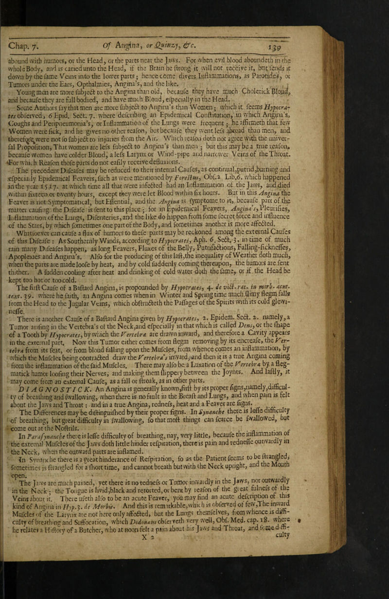 abound with humors, or the Head, or the parts near the Jaws. For when evil blood aboundeth in the whole Body, and is caned unto the Head, if the Brain he ftrong it will not receive it, bait fends ic down by the fame Veins into the lower parts; hence come divers Inflammations, as Parotides, or Tumors under the Ears, Opthalmies, Angina’s, and the like. Young men are more fubjedt to the Angina than old, becaufe they have much Cholerick and becaufe they are full bodied, and have much Blond, efpecially in the Head. Some Authors lay that men are more fubjedf to Angina’s than Women; which it feems Hyfocra- ffjobferved, dEpid. Sedt. 7. where defcribing an Epidemical Conftitution, iii vvhich Angina’s, C.'oughs and Peripneumonia’s, or Inflammation of the Lungs were frequentheaffirmeth that few Women were fick, and he gives no other reafon, but becaufe they went lefs abroad than men, and therefqr'e^vvere not fo fubjedt to injuries from the Air. Which reafon doth not agree with the univer- fal Piopofition, That women are lefs fubjedl to Angina’s than men; but this may be a truereafona becaufe women have colder Bloud, a lefs Larynx or Wind-pipe and narrower Veins of the Throat, >For which Reafon thofe parts do not eaflly receive defluxions. The precedent Difeafes may be reduced to their internrd Caufes, as continual,putrid,burning and .efpeciady Epidemical Feavevs,fuch as were mentioned by ForeBtts-, Obf.a. Lib,6. which happened in the year 1517. at which time all that Were infedfed had an Inflammation of the Jaws, and.died Within lixteen or twenty hours, except they were let Blood within (ix hours. But in this Angina the Feaver is not Symptomatical, butEflentiai, and the Angina l?» fyraptome to it, becaufe part of the matter cauflng theDifeafe is fent to this place ] for in Epidemical Feayevs, j-, Pleurifies, Inflammation of the Lungs, Difenteries, and the like do happen from fome fecret force and influence of the Stars, by which fometimes one part of the Body, and fometimes another is more affedted. Whatloever can caufe a flux of humors to thefe parts may be reckoned among the external Caufes of this Difeafe : As Southernly Winds, according to//jpocma, Aph. 6. Se6f. 3* 10 time of much rain many Difeafes happen, as long Leavers, Fluxes of the Belly, Putrifa6dions,Falling-flckne{fes, Apoplexies and Angina’s. Alfo for the producing of this laft,the inequality of Weather doth much, when the parts are madeloofe by heat, and by cold fuddenly coming thereupon, the humors are lent thither. A fudden cooling after heat and drinking of cold water doth the fame, or if the Head be kept too hot or too cold. The firft Caufe of a Baftard Angina, is propounded by Hyfocratesj 4. de viB. rau in morh- ackt. text. 39. where he faith, an Angina comes when in Winter and Spring time much.flimy flegm falls from the Head to the Jugular Veins, vyhich obftrudfeth the Paffages of the Spirits with its cold glewi- nelTe. -j 1 There is another Caufe of a Baffard Angina given by Hyfocratesy 2. Epidem. Sedf. 2. namely, a Tumor anflng in the Vertebra’s ot the Neck,and efpecially in that which is called Dens) or the lliape of a Tooth by Hytocrates^ by which the F'ertebra are drawn inward, and therefore a Cavity appears in the external part. Now this Tumor either comes from flegm removing by its encreafe, the rer- tehra from its feat, or from bloud falling upon the Mufcles, from whence comes an inflammation, by which the Mufcles being contradfed draw the ertebra*s inward, and then it is a true Angina coming from the inflammation of the faid Mufcles. There may alfo be a Luxation of tho F'ertebraby.. a fleg- matick humor loofing their Nerves, and making them flippery between the Joynts. And laftly, it may come from an external Caufe, as a fall or ftroak, as in other parts. 1 j xr: . DIAGNOSTIC K. An Angina is generally known,fivft by its proper /igns,namely,difficul- ty of breathing and fwallowing, when there is no fault in the Breaft and Lungs, and when pain is felt about the Jaws and Throat; and in a true Angina, rednefs, heat and a Feaver are figas. The Differences may be diftinguifhed by their proper figns. In Synanche there is lefle difficulty •of breathing, but great difficulty in fwallowing, fothatmoft things can fear ce be fwalloWed, but '<■ come outattheNoftrils. , - a ■ c In Parafynanche there is lefle difficulty of breathing, nay, very little, becaufe the inflammation or : the external Mufcles of the Jaws doth little hinder refpiration, there is pain and rednefle outwardly in • the Neckj when the outward parts are inflamed. k a- 1 In Synanche there is a great hindevance of Refpiration, fo as the Patient feems to be Itra^Iedi fometimes is flrangled for a flaort time, and cannot breath but with the Neck upright, and tne Mouth open. ' j t Ai Thejav rs are much pained, yet there is no rednefs or Tumor inwardly in the J aws, nor outwardly in the Neck; the Tongue is livid,black and retorted,or bent by reafon of the great fulnefsof the Veins about it. There ufeth alfo to be an acute Feaver, you may find an acute defcription of this kind of Angina in Hyp.3. de Merhis. And this is remukable,which is obfervefl ot few,The inw^d Mufcles of the Larynx are not here only affefted, but the Lungs themfelves, from whence is do¬ cility of breathing and Suffocation, which Dodomem obferveth very well, Obf. Med. cap. 18. ' * he relates a Hiftory of a Butcher, who at noon felt a piin about his Jaws and Throat, and fomedim- X 2 • culty