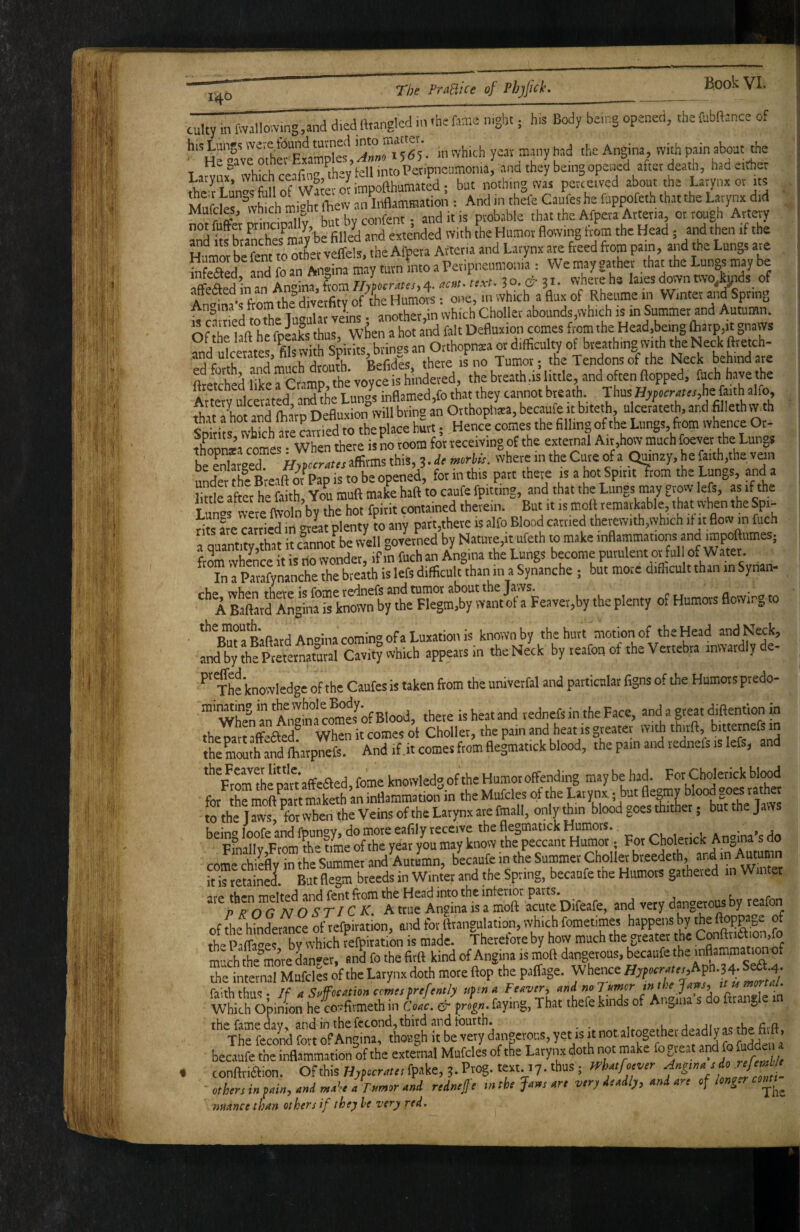 14^ cutty .n fwallomng,and diedfttangkd ,n -hefame n.ght; h.s Body be.ng opened, thefubftance of his Lungs w«e found tamed ^ had the Angina, with pain about the Lamix^’whkh ceffin-’ ^hey’fell tntoPetipieamonia, and they be.ngopened after death, had either Ae t LunS of WKeionmpofthumated; bat nothing was perceived about the Larynx or its Mafcles '’wS mrtt lliew an Inflammation : And in thele Caufes he fuppofeth that the Larynx did ^fa&Ctadpally butbyconfent; and it is probable that the Afpeta Arteria, or rough Artevy IntlfX anoS abounds,which is in Summer and Autumn. OfThfl heSs hur wfcra^^^^^^^^^^ ?nd ulcerate “ O'*opn.a or difficulty of breathing w th the Neck ftretch- Sd fiifercrai, the voycf is hindered, the breath .is little, and often flopped, teh have the Arterv ulcerated^aiS^he Lungs inflamed,fo that they cannot breath. Thus he faith alfo, c I U, fJd'iL-Jrn nefluxion will bring an Orthopiiata, becaufe it biteth, ulcerateth, and fillethw th t i s Xht Sn Jlace hurt, Henc^e comes the fillingofthe Lungs, f^m whence Or- XSa comes • When there is no room for receiving of the external Air,how much foever the Lungs be SgeT Hxpccx^tcsaflitmsthiS, 3.* «rte. where in the Cure of a Quinzy, he faith,the van uX he BreaftmPapistobeopened, for in this part there is a hot Spirir?rom the Lungs, and a Bnlfaftet he faith You mufl make haft to caufe fpitnng, and that the Lungs may grow left, as if the Lm»s wae m-oln’by the hot fpitit contained therein. But it is mmtt temarkable that when the Spi- riis are c«ried in -reat plenty to any part,there is alfo Blood earned therewith,which it it flow in fuch a gurtitwhat it c°nnofbe W'ell governed by Nature,it ufeth to make inflammations and impoftumes; from whOTre it is do wonder, if in fuch an Angina the Lungs become purulent or fnl o. Water. In a Parafynanche the breath is left difficult than in a Synanche ; but more difficult than in Synan- rhe njhiTi fhpTp is fome redneft and tumor about the Jaws. ^ A Baftard Angina is known by the Flegm.by want of a Feaver,by the plenty of Humors flowing to ‘’’fiTa Baftard Angina coming ofa Luxation is knownby thehurt motion of the Head andNeck, and by the Preternatural Cavity which appears m the Neck by teafon of the Vertebra inwardly de- ^'fhf knowledge of the Caufes is taken ftom the univerfal and particular figns of the Humors predo- ” Whe^ antno“ clijrfBlo^^ there is heat and redneft in the Face, and a great diflention in the Dart affeaed'' When it comes oi Choller, the pain and heat is greater with thiift, bitternefs in the moutf and ffiatpnefe. And if.it comes ftom flegmat.ck blood, the pain and redneft is left, and Framlhe pa« affeaed, feme knowledg of the Humot offending may be had. For Cholerick blood for th”mSt mateh an inflammation in the Mufcles of the Latynx - but flegmy blood goes rathet tothejaws, forwhentheVeinsoftheLarynxarefmall, onlyffiin blood goes thither; butthejaws heino loofe and fDun^’Y* do more eafily receive the flegmatick Humors. , • . . • » pfmilv Frnm the time of the year you may know the peccant Humor; For Cholerick Angina s do coSeflyTthe S^ma andS^^^^^ blcaufe in the Summer Choller breedeth and in Aummn it is tetainel But flegm breeds in Winter and the Spring, becaufe the Humors gathered in Winter are then melted and rent ftom the Head into the interior parts. c„ p ROG NOSTJCK. A ttiie Angina is a moft acute Difeafe, and very dangerous by leaf offfifhinder^ceofrefpiration, and for feangulation, which fometimes happens by the ftoppage of the Palfoer by which tefpitation is made. Therefore by how much the greater the Conftnaion.fo much the’mo’re danger, and fo the firft kind of Angina is moft dangerous, becaufe the inflammati^ of the Lernal Mufcles of the Larynx doth more flop the paffage. Whence becaufe the inflammation of the external Mufcles of the Larynx doth not make fogieat and fo fudden I conftriaion. Ofthis H^ftcr^tarfpake, 3. Prog-text. 17. thus; - cthm in mxk a redntjji mtk Jnm nn v,ry nni nr, «f^ ' nmnee than others if the) he very red,