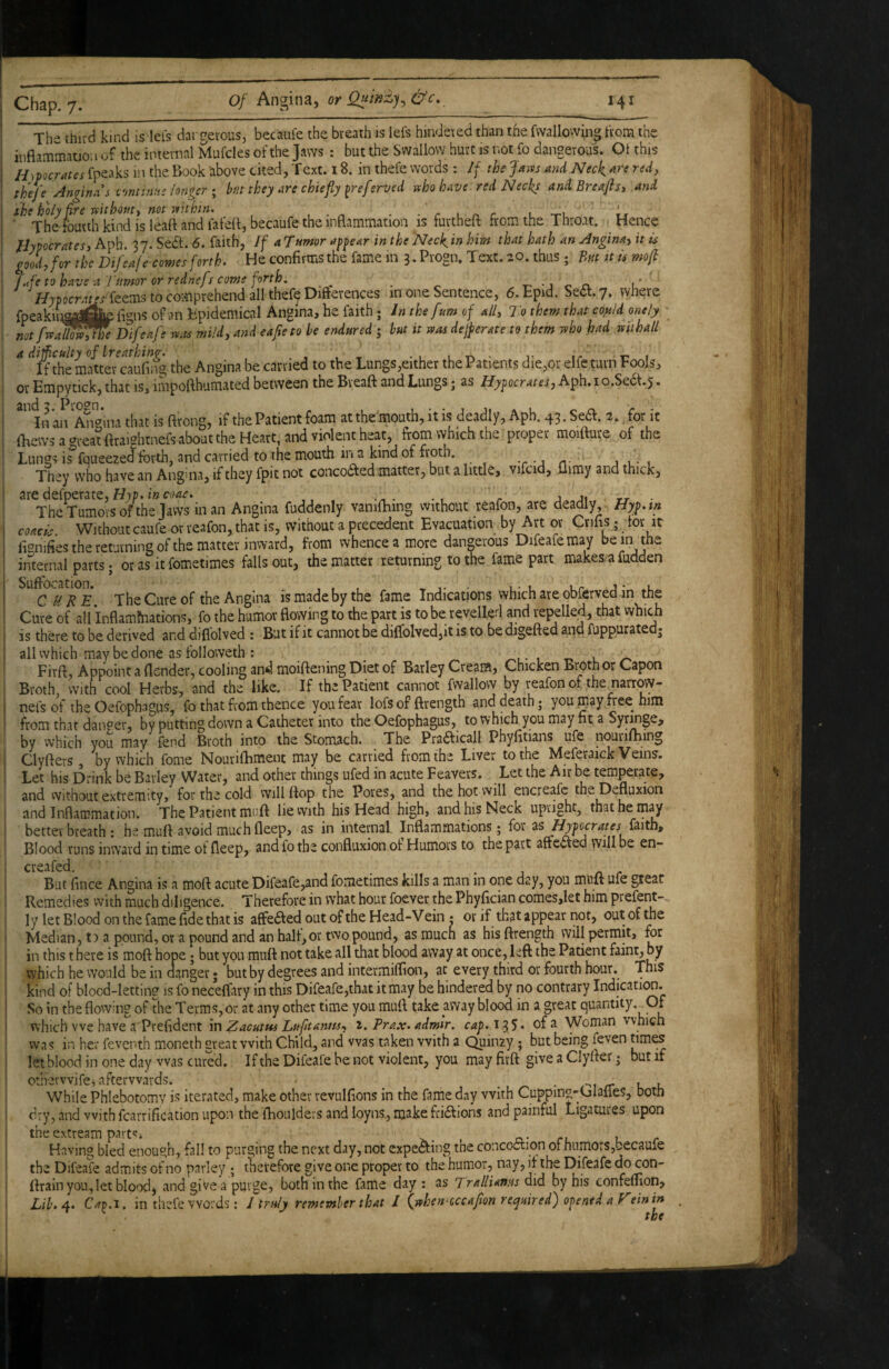 Th- third kind is lei's dargevous, becaufe the breath is lefs hindered than the fwallowin^ from the inflammation of the internal Mufdes of the Jaws : but the Swallow hurt is not fo dangerous. Ot this H)pocrates fpeaks in the Book above cited, Text. 18. in thefe words : If the Jam and Neck are red, thefe Angina s c'mtimts longer I ht they are chiefly ^referved who have red Necks and Breaflst and ^^^The ^urth^kind^isleaft and lafefl, becaufe the inflammation is furtheft from the Throat. Hence f^lypocrates, Aph. 37. Sedl. 6. faith, If aTumor af^ear in the 'Neckin him that hath an Angina^ it u good, for the Difeafe comes forth. He confirms the fame in 3. Progn. Text. 20. thus ; Bnt it U mofi f^fe to have a rumor or rednefs come forth, ^ _ x'-jon. i’ //jpocnit'rfeems to comprehend all thef^Difterences in one Sentence, 6.Epid. Se^.y. where fpeakiLaiajierigns of an Epidemical Angina, he faith; In the [urn of all. To them that could onely ; mflsfaUo^e Difeafle mis mild, and eafieto he endured ; hut it wm dejperate to them who had wilhall ^ ^^^the matte^caufiifg the Angina be carried to the Lungs,either the Patients die,or elfeturn Fools, or Empytick, that is, impofthumated between the Breaft and Lungs • as Hy^ocrates, Aph.io.Sedf.j» In an An'^ina that is ftrong, if the Patient foam at the mouth, it is deadly, Aph. 43. Se6l. 2. for it flicws a areat flraightnefs about the Heart, and violent heat, from which the proper moifture of the Lungs is fqueezed forth, and carried to the mouth in a kind of froth. t-j it j l- i They who have an Angma, if they fpit not concodted matter, but a little, vifcid, ilimy and thick, aredefperate,f7rp.i»c^<te. The Tumors of the Jaws in an Angina fuddenly vanifhing without reafon, ate deadly Hyp.m coacis Without caufe or reafon, that is, without a precedent Evacuation by Art or Crifis j lor it fignifies the returning ofthe matter inward, from whence a more dangerous Difeafemay be in the internal parts; or as it fometimes falls out, the matter returning to the fame part makes, a fudden The Cure of the Angina is made by the fame Indications which are obferved in the Cure of all Inflammations, fo the humor flowing to the part is to be revelled and repelled, that which is there to be derived and diflblved : But if it cannot be dilfolved,it is to be digefted and fuppurated* all which may be done as followeth ; ^ l y-» Firft, Appoint a flender, cooling and moiftening Diet of Barley Cream, Chicken Broth or Capon Broth, with cool Herbs, and the like. If the Patient cannot fwallow by reafon of the narrow- nefsof the Oefophagus, fo that from thence you fear lofs of ftrength and death; you gay flee him from that danger, by putting down a Catheter into the Oefophagus, to which you may fit a Syrmge, by which you may fend Broth into the Stomach. The Pradicall Phyfitians ufe nourifliing Clyfters , by which fome Nourifhment may be carried from the Liver to the Meferaick Veins. Let his Drink be Barley Water, and other things ufed in acute Feavers. Let the Air be temperate, and vvithout extremity, for the cold vyill flop the Pores, and the hot will encreafe the Defluxion and Inflammation. The Patient muft lievvith his Head high, and his Neck upright, that he may better breath : he muft avoid much fleep, as in internal Inflammations; for as faith. Blood runs inward in time of fleep, and fo the confluxion ot Humors to the part aftected will be en- creafed. But fince Angina is a moft acute Difeafe,and fometimes kills a man in one day, you miift ufe great Remedies with much diligence. Therefore in what hour foever the Phyfician comes,let him prefent- ly let Blood on the fame flde that is affebted out of the Head-V ein ; or if that appear not, out of the Median, t) a pound, or a pound and an half,or two pound, as much as his ftrength will permit, for in this t here is moft hope; but you muft not take all that blood away at once, left the Patient faint, by which he would be in danger; but by degrees and intermiflion, at every third or fourth hour. This kind of blood-letting is fo necelfary in this Difeafe,that it may be hindered by no contrary IndicatiOT. So in the flowing of the Terms, or at any other time you muft. take away blood in a great quantity.^Of which we have a Prefident in Zacutus Luftantts-, i, Prax. admir. cap. 135* of ^ Woman which was in her feventh moneth great with Child, and was taken with a Quinzy ; but being feven Janies let blood in one day was cured. If the Difeafe be not violent, you may firft give a Clyfter; but if othervvifei afterwards. ^ ^ • --i zr u u While Phlebotomy is iterated, make other revulflons in the fame day with Cuppma-Cjlafles, both . dry, and with fcarrification upon the iTiouldevs and loyns., make flidfions and painful Ligatures upon the extream parfJi a.' cl u r Having bled enough, fall to purging the next day, not expeaing the concoction of humors,becaufe the Difeafe admits of no parley ; fhetefore give one proper to the humor, nay, it the Difeafe do con- ftrain you, let blood, and give a purge, both in the fame day : as jralliams did by his confeflion, Lih. 4. Cav.i, in thefe words; I truly remember that I (jphen^occafion required) opened a Veinin