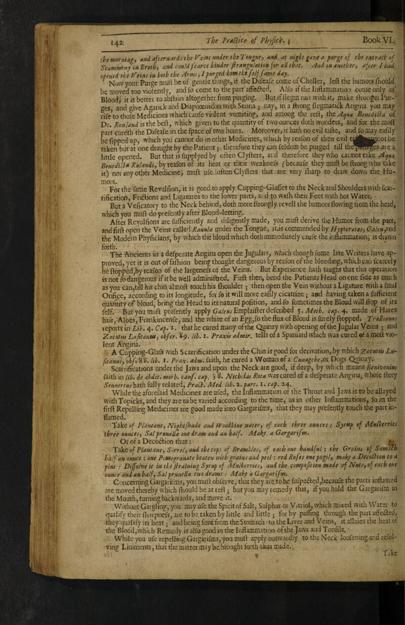 themorniM, And afterwards the T'eins mder the Tongueand at night gave a purge of the extract of Scamm^ny in Broth, and could fcarce hinder fir angulation for all that, .rind in another, after / had opened the h^eins in both the ^rms,J purged him the felffame day. ^ Now yoiiv Purse mult be of gentle things, if the Dilcafe come of ChoIIer, left the numors fhould be moved too vioTently, and fo come to the part affefted, Alfo if the Inflammation come only of Bloody it« better to abftain altogether from purging. But if fiegm run with it, make ftronger Pur-*' ^es and t^ivc Agarick and Diaphoenicon with Senna j nay, in a ftrong flegmatick Ang?na you may rife^o thofe Medicines which taufe violent vomiting, and' among the reft, tdcietAqua Benedi^ia of Dr. Rowland is the beft, which given to the quantity of two ounces doth wonders, and for the moft part cureth the Difeafe in the fpace of two hours. Moreover, it hath no evil tafte, and fo may eaftly be Tipped up, which you cannot do in other Medicines, which by reafon of thdr evil tykpjnot be taken but at one draught by the Patient; therefore they can feldom be purged till thep^^s are a little opened. Butthat isfupplyed by often Clyfters, and therefore they who cannot take Acjua BenedihtdRuUndiyh'^ie.^iQndi its heat or their weaknefs ('becaufe they muft be ftrong who take , it) nor any other Medicine, muft ufe .often Clyfters that are very ftiarp to draw down the Hu-. mors. • ^ ^ t For the fame Revulfton, it is good to apply Cupping-Glafles to the Neck and Shoulders with fcar- rification, Fruftions and Ligatures to the lower parts, aird to wafti their Feet with hot Water. But a Veficatory to the Neck behind, doth more ftrongly revcil the humors flowing from the head, which you muft do prefently after Bloud-Ietting. After Reyulfions are fulficiently and diligently made, you muft derive the Humor from the part, andfirft open the Veins called RanuU under the Tongue, lus commended by Hypocrates, Calenpn^ the Modern Phyficians, by which the bloud which doth immediately caufe the inflammation, is drawn ' Ancients in a defperate Angina open the Jugulans, which though forae late Writers have ap¬ proved, yet it is out of fafhion being thought dangerous by reafon of the bleeding, which can fcarcely • be flopped,by reafon of the largenefs of the Veins. But Experience hath taught that this operation is not fb dangerous if it be well adrainiftied, Firft then, bend the Patients Head on one Tide as much as you can,till his chin almoft touch his fhoulder; then open the Vein without a Ligature with a fmal. Orifice, according to its longitude, for fo it will more eafily cicatrize; aad having taken a fufiicient quantity of bloud, bring the Head to its natural pofition, and fo fometimes the Bloud will flop of its felf. But you muft prefently apply Emplaifter deferibed ^.Meth. cap.d^. made of Hares hair, Aides, Frankincenfe, and the white of an Egg,fo the flux of Bloud is furely flopped. Tralhams reports \uLib* 4. Cap, i. that he cured many of the Quinzy with opening of the Jugular Veins and Zacum Lufttanw, obfer. S5). lib, i. Praxis admir. tells of a Spaniard which was cured ef a moft vio¬ lent Angina. A Cupping-GIafs with Scarrification under the Chin is good for derivation, by vthdch zacutiss Lu~ fitanui, obf* S^. lib, I. Prax. adm, faith, he cured a Woman ©f a Cmagche,o\ Dogs Quinzy. Scarrifications under the Jaws and upon the Neck arc good, if deep, by which means Benivenius faith in lib^ de abdit, morb. cauf. cap. 3 8. Nichilas Rota was cured of a defperate Angina, whole ftory Sennertushnh fully related, PraCb, Med lib. a.part. i. cap. 34. . While the aforefaid Medicines are ufed, the Inflammation of the Throat and Jaws is to be allayed with Topicks, and they are to be varied according to the time, as in other Inflammations, foin the firft Repelling Medicines are good made into Gargarifms, that they may prefently touch the part in¬ flamed. TTiktof Plantane, Nightfhade and fPoodhine water, of each three ounces: Syrftp of Mulberries three ounces, Sal pruneUa one dram and an half. Make, a Gargarifm, Or of a Decorftion thus; Tof Plantane. Sorrel, and the tops of Brambles, of each one handful; the Grains of Sumach half an ounce; one Pomegranate beaten with grains and peel: red Rofes one pugil, make a DecoBiion to a pint : Dijfolve it in tke^jiratning Syrup of Adulherries, and the compoftion made of Nuts, of each one ounce and an half, Sal prunella two drams : Make a Gargarifm. Concerning Gargarifms, you muft obferve, that they are to be fufpe6fed,becaufe the parts inflamed are moved thereby which iliould be at reft • but you may remedy that, if you hold the Gargariim in the Mouth, turning backwards, and move it. Without Gavgfing, you may ufe the Spirit of Salt, Sulphur or Vitriol, which mixed with Water to qualify their rhar^pners, are to be taken by little and little ; for by palfing through the part atfeaed, they qualify its heat; and being fent from the Stomach to the Liver and Veins, it allaies the heat of the Blocd, which Remedy is alfo good in the Inflammation of the Jaws and Tonfils. While you ufe repelling Gargarifms, you muft apply outwardly to the Neck loofeningand refol- ving Liniments, that the matter may be brought forth thus made., Take