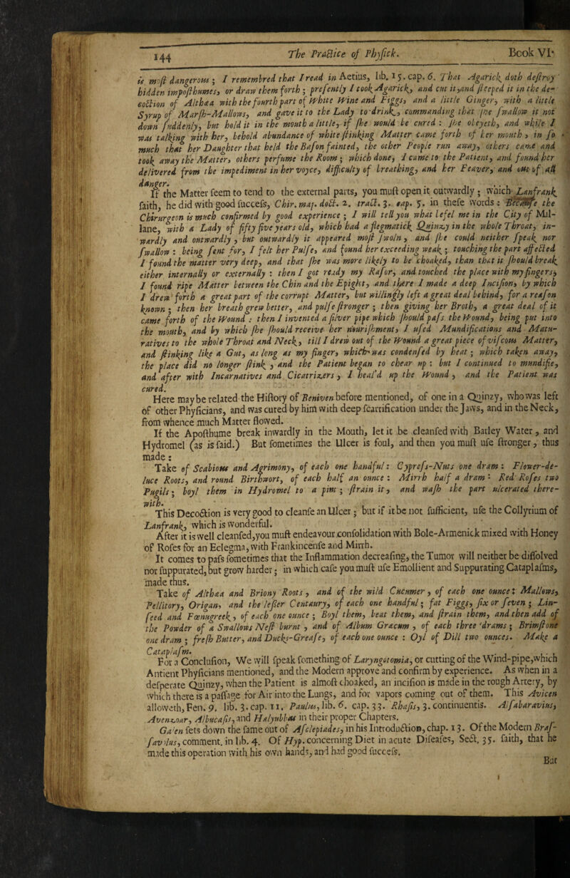is molt HangeroHi I I rememhred that I read i» Aetius, Iib. 15. cap. That Agaric 1^ doth defiroy' bidden mfojihumesy or drajv them forth; frefently I took^garkl^y and cm it,and fleeced it in the de- eothon of Althaa mth thefoarth fart of fl^htte Wine and Ftggs, and a little Ginger, with a little Syrup of Marfh-Mallows, and gave it to the Lady to drinks, commanding that jne [wallow it not down fuddenly, hut hold it in the mouth a little, if fhe would be cured : Jhe oleyeth, and while / ■was talking with her, behold abundance of white fi inking Matter came forth of her mouth» in fo •' much that her Daughter that held the Bafon fainted, the other Peofle run away^ others came and Uok away the Matter, others ferfume the Room; which done, I came to the Patient, and found hr ^ delivered from the imfediment inhervoyce, dijfculty of breathing, and her Leaver, and oUtuf aH f if’ the Matter feem to tend to the external parts, you muft open it outwardly; Lanfranh. faith, he did with good fuccefs, Chir.maj. dohb. 2, traU:,'^. sap, 5. in thefe words -: Sec^e the Chirurgeon is much confirmed by good experience ; / will tell you what lefel me in the City of Mil- lane, with a Lady of fifty five years old, which had a fiegmatick^ Qmnz.y in the whole Throat, in¬ wardly and outwardly , but outwardly it appeared mofi fwoln, and jhe could neither fpea^ nor fwallow : being fent for, / felt her Pulfe, and found her exceeding wea^; touching the fart affe^ed / found the matter very deep, and that jhe was more likely to he choaked, than that it fhould breaks either internally or externally : then I got ready my Rafor, and touched the place with my fingers^ I found ripe Matter between the Chin and the Epight, and there I made a deep Jneifion, by which J drew forth a great part of the corrupt Matter, but willin'fly left a great deal behind, for a reafon known I then her breath grew better, and pulfe ftronger ; then giving her Broth, a great deal of it cAme forth of the mund ; then 1 invented a filver pipe which jhould pafs the J'f'ound, being put into the mouth, and by which /he fhould receive her n’ourifhment, I ufed Mundifications and Mam- rativesto the whole Throaf and Neck, till I drew out of the mund a great piece of vifeom Matter, and fiinking like a Gut, as long as my finger, which^was condenfed by heat; which taken away, the place did no longer /link 3 sind the Patient began to chear up ; but / continued to mundifie, and after with Incarnatives and Cicatrix^ers, 1 heal’d up the mund, and the Patient was Here maybe related the Hiftory of Beniven before mentioned, of one in a Quinzy, who was left of other Phylicians, and was cured by him with deep fcarrification under the Jaws, and in the Neck, from whence much Matter flowed. If the Apoftbume break inwardly in the Mouth, let it be cleanfed with Barley Water, and Hydromel (as is faid.) But fometimes the Ulcer is foul, and then you rauft ufe ftronger, thus made: Take of Scabious and Agrimony, of each one handful: Cyprefs-Nuts one dram: Fkwer-de- ~*drth‘a '' ' ' .^ luce Roots, and round Birtbwort, of each half an ounce: Mirrh half a dram' Red'Rofes two Pugils» boyl them in Hydromel to a pint y /Irain it, and wafh the part ulcerated there- This Deco6fion is very good to cleanfe an Ulcer; but if it be not fuflicient, ufe the Collyrium of which is wonderful. -i • j -utt After it is well cleanfed,you muft endeavour .confolidation with Bole-Armenick mixed with Honey of Rofes for an Eclegma, with Frankincenfe and Mirrh. It comes to pafs fometimes that the Inflammation decreafmg, the Tumor will neither be diffolved nor fuppurated, but grow harder j in which cafe you muft ufe Emollient and Suppurating Cataplafms, made thus. Take of Althaa and Briony Roots, and of the wild Cucumer, of each one ounce X Mallows, Pellitory, Origan, and the le/ler Centaury, of each one handful; fat Figgs, fix or feven ; Lin- feed and Feenugreek, of each one ounce ; Boyl them, beat them, and (irain them, and then add of the Powder of a Swallows Ne/i burnt , and of Album Gracum , of each three ^drams; Brim/ione one dram; frefh Butter, and Duckl'Gt-eafe, of each one ounce : Oyl of Dill two ounces^ Make a ^^For a^Concluflon, We vyill fpeak fomething of Laryngotomia, or cutting of the Wind-pipe,which Antient Phyficians mentioned, and the Modern approve and confirm by experience. As when in a defperate Quinzy, when the Patient is almoft choaked, an incifion is made in the rough Artery, by which there is a paftage tor Air into the Lungs, and for vapors coming out of them. This Avicen alloweth,Fen. 9. lif. 3. cap. 11, Paulm, lib. 6. cap. 3 3. Rhafis, 3. concinuentis. Aifabaravius, in their proper Chapters. Ga^en fets down the fame out of Afclepiades, in his IntrodiuftiOD, chap. 13. Of the Modern BraJ- comment, in lib. 4. Of //>p. concerning Diet in acute Difeafes, Seift. 35, faith, that he made this operation with his own hands, and had good iuccefs. Rnf