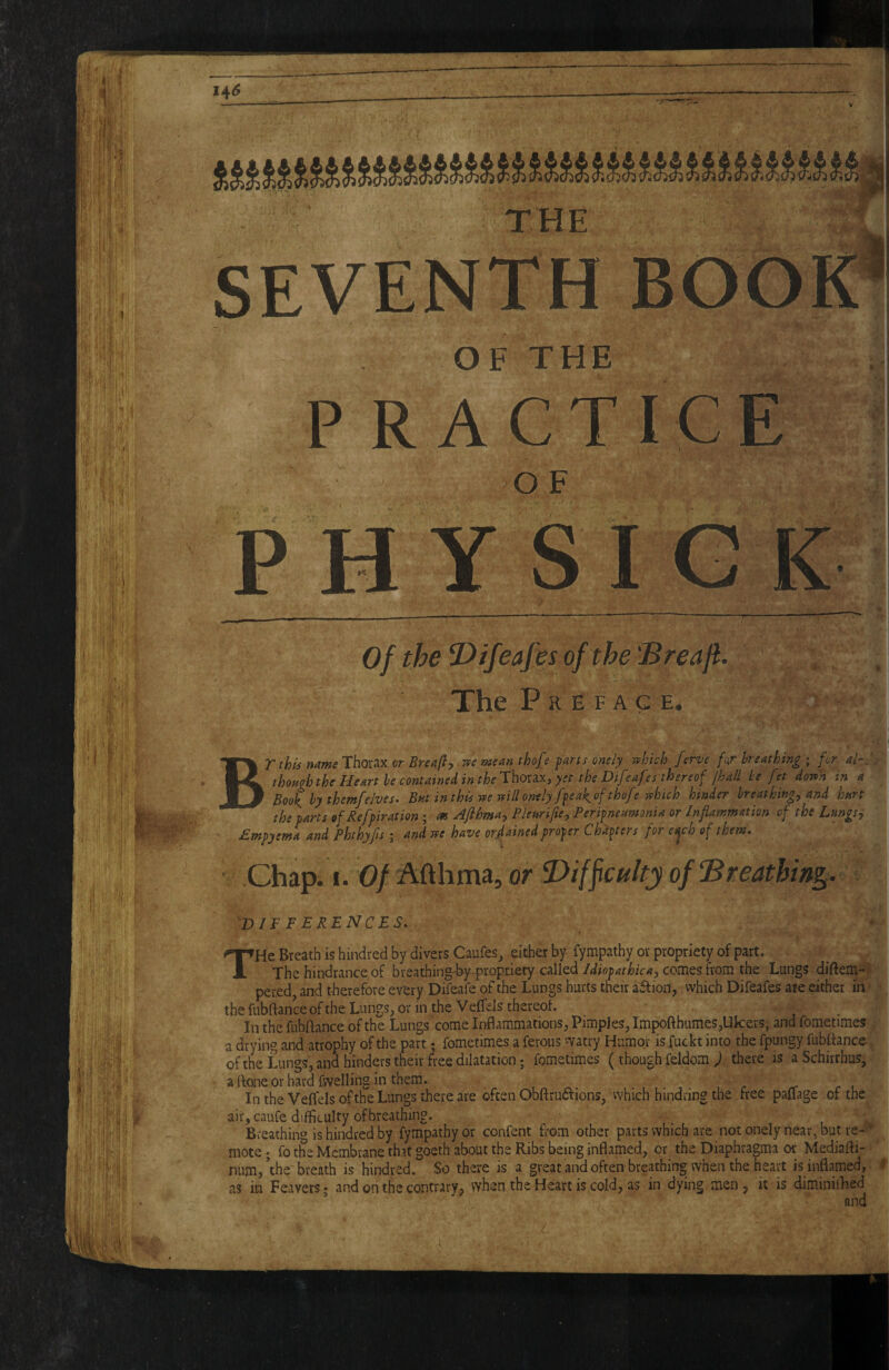 SEVENTH OF THE P RAGTIGE OF P H Y S I G Of the U) if cafes of the 'Breaji. The P R E F A G E. !■ ■■ BT this name Thorax or Breaji^ rpe mean thofe farts onely n^hkh ferve for breathing ; fr ak.'. thoagh the Heart he contained in the'Xho:2iXj yet the Difeafes thereof /hall he fet doTp'h in a Book hy themfe/ves» But in this w veillontly ffeakof thofe vshich hinder breathings and hart the farts of Reffiration ; as Afthma, Pleariftes Perifneamonia or Inflammation of the LmgSy jEmfyema and Phthyfls j and vte have orjflained frofer Chapters for eOjch of them» Chap. I. 0/ Afthma, or Biffculty of Breathing. ^differences» THe Breath is hindred by divers CaufeSj either by- fympathy or propriety of part. The hindrance of breathing-hy-propxiety called Idiofathica, comes tvom the Lungs diftem-,^ pered, and therefore every Difeafe of the Lungs hurts their affiori, which Difeafes are either ih^ the fubftance of the Lungs, or in the Veffds thereof. i In the fubftance of the Lungs come Inflammations, Pimples, Impofthumes,Uk:ers, and fometimes a drying and atrophy ofohe part; fometimes a ferous vyatry Humor is fuckt into the fpungy fubflance ofthe Lungs, and hinders their free dilatation; fometimes (though feldom j there is aSchirrhus, a ftoneor hard fvvelling in them. , ^ i r r l In the Velfels ofthe Lungs there are often Obflructions, vvhich hindring the free pallage of the air, caufe difficulty ofbreathing. Breathing is hindred by fympathy or confent from other parts which are not onely near, but re¬ mote; fo the Membrane th.it goeth about the Ribs being inflamed, or the Diaphragm.a or Mediafti- num,’the breath is hindred. So there is a great andoften breathing when the heart is inflamed, ' as in Feavers; and on the contrary, when the Heart is cold, as in dying men, it is diminilFed and . r