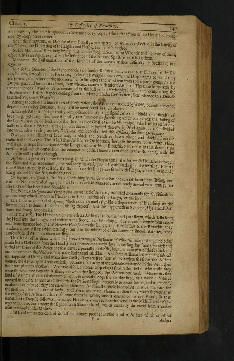 and ; the fame h.ippeneth in fwouning or fyncope, when the adion of the Heart and qaentiy Refpitation ceaieth. ricaiC ana conf<i- So in the i^mj^ema, oi Dropfie of the Breaft, when mattei* or water is colleiled in th^ r^ir't c the Thorax, the Dilatation of the Lights and Refpivation is alfb hindied  So tne Mafcles of Breathing being hurt hinder Rcfpiration, as in Wounds and Tumors efpecuily iii an Apoplexy, when the influence of the Animal Soirtts is kept ftom them * ' ^teovet, the Inflammation ot the Mufdes of the Larynx makes difficulty of breathiig in a So aUb the Difeafes of the Hypochondria do hinder Refoiration bv confenr ' c *.u t ■ vet, Spleen, Sweetbread ot Pancreas, do by their Weight draw down ’nh 1“ b are joyned, and fo hinder the motion of it. Aho vapors and wind fent from Among fne ‘''jotcf^id hindrances of Refpirafion, the A^ma is handled by it felf bccaub' rhp depend upo.i otiier Difeafes, they iliall be mentioned in their places ^ ’ Dccaufc the o.hoi tnto three cthet kinds as fiiff, the feconi Jailed a,rj£.tlheS o' Ov/iixiEa i, ad.ft.ultyot bieadiing, in which the breath is drawn ofinet and thicker ftom th- ftuffin g ol th e Lungs. 1 his is lets than AHhma ot Orthopnoea, becaufe the matter ofaftrutl n° is life and ttrauiet flops the li.bflanceo the Lungs than Gtiflies or Bronchia : hence it is that thSe ! no rattling .nail, which combes Irom the commotion of the Humors contained in the Bronchia with the Air continually palling through. ■ wucuid, wiin tne breathing, in which the Diaphragma, the Intercoftal Mufdes between thu Ribs and the Abdomen j are violently moved, loyned with rattlin® anri wh/:»or n i: true Altlcmi pnuperly fo called, the Brpnchia of the Lungs ate filled with Flegntvhich^Xsfs ftid f being moved by the Air, make that noife. ^ ‘ is laid j of breathing in which the Patient cannot breath but fittin» and - “ ”'i '*=/, s The tame m,ivbel.iidof4,,.«,e, whichdothnotonelyfignifie a depravation ofbreathirv as the LnTa;,dftto^Cp^ef.“’'^ ‘ ^^eneth in Syncope, Hyfler,cal Paf- CA U S E S. The Humor which caufeth an Afthma, is for themoft part flegm which fills from t ^Head into the Lungs, and obRruds the Bronchia or Windpipe, Sometimes it comes from crude and ferous humors brought by AnerU ^snofa into the Lungs, and if thefe flow to the Bronchia thev produce a true Aflhma-with rattling • but it to thefubRance of the Lungs or fmooth Arteries ’ they caufe a baftard ARhm.i without rattling. ^r^eiies, tney This kind of Afthma which is unknown to vulgar Phyficians ^ who will ackriovvlpdap no caufe b.,t a Deauxion from the Head ) is confirmed not onely by ttomnlmi butZm thl thTck turbulent Urine of the Patient at that «me, erpec.ally in tbeVit,Lcaufe feme part of ffiofc th ck and crude humojs tn he Vetns ,s font to the Reins and Bladder. And forne Afthmatical men are iubfoft to Roppag,_ o. Uvine,^ and when tJaey are fo, they are free from it. But when the fit of the Aflhma ^mes, rhe dtfficulty ofUrine ceafetb', becaufe thJ matter of the Difeffe tout . ed in the Veif«te ftom one place to another. We have alfo foen feme fubjeft to a flux in the Belly, who whT ^ev kfodofAdffint^ivhirhisJv^^th the Afthmareturned. Moreover,this kind of AHhma nhichiswithoatrattling, isfodireaiy oppofite to bleeding, that when a Vein is Ser Tl' H *^3 Patients begin prefently to breath better, and in the end. th“ n', t ofo 'n ?k' 't‘nd of Afthmatical men are for k i nk ^ oedematoas humor in their feet, winch fhevveth that fomeflmes n Veins, fo ffi fo« ° followeth in many. Hence Am^,a teckoneth a wind in the Midriff and belch- mmter movl^iffi fficrdnff. “‘‘‘y ^ Thu flatulent matter doth of its felf fometimes produc sancthe-kind o'Aflhma wh ch is called