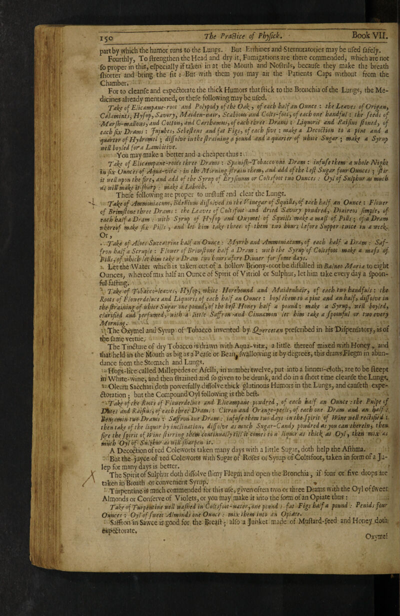 part by which the humor' runs to the Lungs. But Errhines and Sternutatories may be ufed fafely. Fourthly, To ftrengthen the Head and dry it, Fumigations are there commended, which are not fo proper in this, efpecial I y if taken in at the Mouth and Noflnls, becaufe they make the breath ftiorter and bring the fit: But with them you may air the Patients Caps without from the Chamber* ' For to clcanfe and expedlorate the thick Humors that ftick to the Bronchia of the Lungs, the Me¬ dicines already mentioned, or thefe following may be ufed. Take of Elicampane-root and Polypody of the Oak,y ofeachhalfanOttnce: the Leaves of Origan, Calamnt.s,Hyf<)pj Savory, Maiden-hair, Scabious and Colts-foot, of each one handful: the feeds of arfh-mallovts^ and Cotton, and Carthamus, of each three Drams % Liqmrti and Raifins jioned, of each fix Drams t Jujubes, Sehefiens and fat Figs, of each five : make a Decoction to a pint and a quarter of flydromel I 'dijfolve inthe ftraininga pound and a quarter of vthtte Sugary make a Syruj> well hoy led fora Lambitive. You may make a better and a cheaper thus:. . . ' Take of Elicampane-roofs three Drams : Sfani-fh-Tobacco one Dram: infu/e them-a whole Night infix Ounces of Aqua-vii<z : in the Morning firain them, and add of the left Sugar four Ounces ; ftir it wellupon the fire, and add of the Syrup of Eryfmtm or Coltsfoot two Ounces : OyJ of Sulphur as much •as will make it-fharp : make a Lohoch. Thefe following are proper to unfluff and dear the Lungs, f. Take of Ammoniacum, Bdellium diff olved in the f^inegar of Squills, of each half an Ounce : Flower of Brim ft one three Drams: the Leaves of Coltsfoot and dried Savory powdred, Diaireos fimple, of each half a Dram : with Syrup of Hyfop and Oxymel of Squills make a maft of Pillsof a Dram whereof ■make fix Pills ■, and let- him take three^ of them two hours before Supper twice in a week. -.T^akc of Aloes Succatrine half an Ounce : Aiyrrh and Ammoniacum, of each half a Dram : Saf¬ fron half a Scruple : Flower of Briviftone half a Dram : with the Syrup of Coltsfoot make a mafs of Pills, of which let him take a Dram two hours afore Dinner for f me days. LettherWatev which is taken out of a hollow Brlony-root be diftilled in Balneo Maria to eight Ounces, whereof mix half an Ounce of Spirit of Vitriol or Sulphur, let him take every day a fpoon- felfafting. ’ • ' Take erf'Tobacco-leaves, Flyfop, white Horehound and Maidenhair, of each two handfuls: the Roots of Flowerdeluce and Liquoris of each half an Ounce : hoyl them to a pint and an half, dijfolve in the fl-raimn^ of white Sugar one pound, of the beft Honey half a pound: make a Syrup, well boyled, ciarifiU and^'perfumedy with a little Saffron-and Cinnamon let him take a fpoonful or two every Morning. . *\The Oxymel and Syrup of Tobacco invented by. Quercetan preferibed in his Difpenfatory, is of tfie fame vertue,. -• * - The Tinduve of dry Tobacco is drawn with Aqua-vitse, a little thereof mixed with Honeyand tliatheld in the Mouth as big as a Peafe or Bean| fwallowing it by degrees, this draws Flegm in abun¬ dance from the Stomach and Lungs, ' : ■ i'-Hogs-lice^called Millepedes or Afelli, in number twelve, put into a linneii-cloth, are to be fteept in White*wine, and then Brained and fo given to be drunk, and do in a fhort time cleanfe the Lungs. ^vOleum Sacchari doth powerfully diflblve thick glutinous Humors in the Lungs, and caufeth expe- doration; but the Compound Oyl following is the heft. '^Take of the Roots of Flowerdeluce and Elicampane powdred, of each half an Ounce : the Pulpecf DUtes and Raifins, of each three Drams: Citron and Orange-perils, of each one Dram and an half : Reri]amin two'Drams : Saffron one Dram : infufe them two days in the fpirit of JPine well rectified : then take of the liquor by inclination, dijfolve as much Sugar-Candy powdred as you ccin therein, then fire the fpirit of Wine (birring them continually tilt it comes to a liquor as thick as Oyl, thin mix 'as much Oyl of- Sulphur as will Jharpen it. A Decodion of red Coleworts taken many days vvith a little Sugar, doth help the Afthma. ^But the juyee of red Coleworts vvith Sugar of Rofes or Syrup of Coltsfoot, taken in form of a Ju¬ lep for many days is better. ' . . ' j ’ The Spirit of Sulphur doth diffolveflimyFJegm and open the Bronchia, if four or five drops are taken in Broath or convenient Syrup. . ‘ , '» ... ■ Turpentine is much commended for this ufe, given often two or three Drams with the Oyl offweet Almonds or Conferve of Violets, or you may make it into the form of an Opiate thus: Take of Turpentine well wafhed in Coltsfoot-water,one pound : fat Figs half a pound: Penidsfour Ounces : Oyl of fweet Almonds one Ounce : mix them into an Opiate. , t , < Saffron'in Sawce is good for the ^reaft ^ alfo a Junket made of Muftard*feed and Honey dotn. ekpedorate* ' Oxvmel