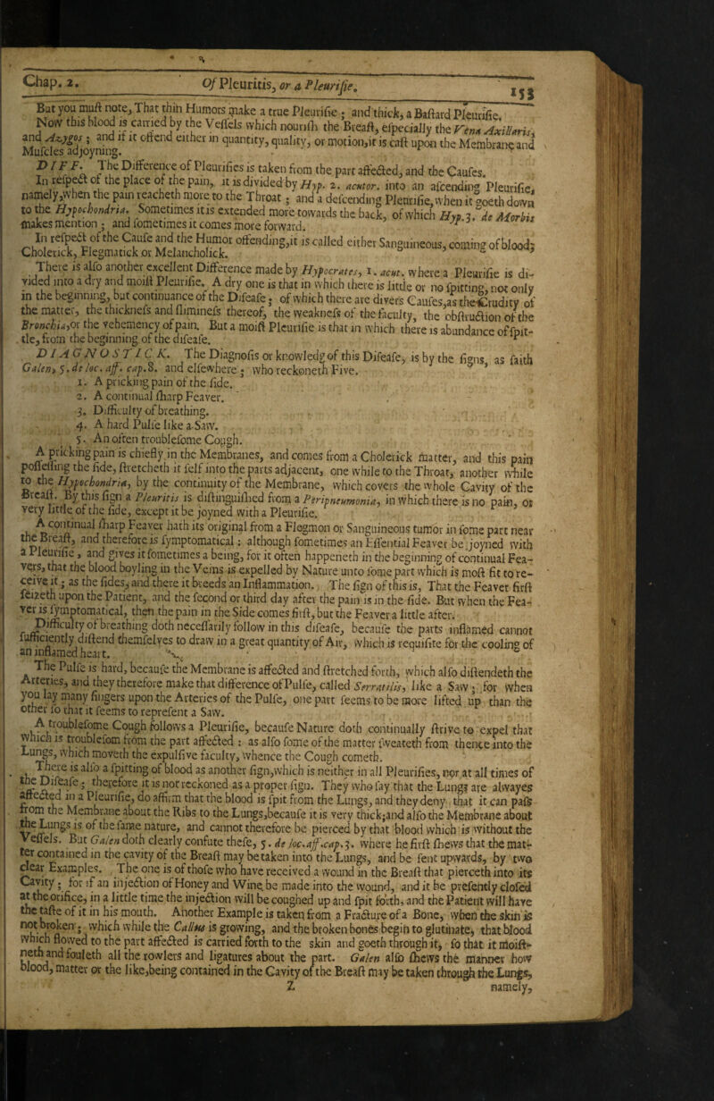 Chap. 2. o/Pleuritis^ or a Pleurifie, .__ But you muft notej That thiii Humors inake a true Pieurifie ; and thick, a Baftard Pleurlfie, Now this blood IS carried by the Veflcls which nourilh the Breaft, elpeciaJJy the ren^Axillaru. MufdS^adjoynb ^ quantity, quality, or motion,it is caft upon the Membraii^ and ^ JDifference of Pleurifiesis taken fvom the partaffeded,and theCaufes. In refpea of the place ouhe pain, it is dividedhy 2. ,nto an afcending Pleurifie. namely^vhen the pain reacheth more to the Throat; and a deicending Plenrifie, when it goeth down to the Hjfochondrt^. Sometimes itis extended more towards the back, of which Hyp Morbis makes mention ; and fometimes it comes more forward. ^ In refpea of the Oafe »d the Humor offending,it is called either Sanguineous, coming ofblood; Cholerick, Flegmatick or Melaiicholick. * ^ There is alfo another excellent Difference made by Hypcmcs, i.««. where a Pleurifie is di- Yided into a dry and moitt Pleurifie A dry one is that in which ihere is little or no fpitting, not only in the beginning, but continuance of the Difeafe. of which there ate divers Caufes,as theCtuditv of the nutter, the thicknefs and fliminefs thereof, the weaknefs of the faculty the obftrudfion ofthe BronchUyOi the vehemency of pain. But a moifl Pleurifie is that in which there is abundance offnit- tle, from the beginning of the difeafe. ^ , DIAGNOSTIC K. The Diagnofis or knowledgof this Difeafe, isbythe figns, as faith Galem ^,de loc. ajf. cap.o. and elfewhere; who reckoneth Five. 1. A pricking pain of the fide. 2. A continual fharp Feaver. S, Difficulty of breathing. 4. A hard Pulle like a-Saw. 5. An often troublefome Cojigh. A pricking pain is chiefly.in the Membranes, and comes from a Cholerick matter, and this pain poflelling the fide, ftietcheth it felf into the parts adjacent, one while to the Throat, another while » II oy the continuity of the Membrane, which covers the whole Cavity of the y ^ P/euritis is diftinguillied from a Peripneumonia^ in which there is no paifl, or very little of the fide, except it be joyned with a Pleurifie. u Fc^ver hath its original from a Flegmon or Sanguineous tumor in feme pare near the Breaft, and therefore is fymptomatical: although fometimes an FflentialFeaver be joyned with a 1 leurifie, and gives it fometimes a being, for it often happeneth in the beginning of continual Fea- ver,s,tnat the blood boyling in the Vems is expelled by Nature unto ibme part which is moft fit to re¬ ceive It; as the fides, aiid there it breeds an Inflammation.. The fign of this is, That the Feavet firft leizeth upon the Patient, and the fecond or third day after the pain is in the fide. But when the Fea- ^be Side comes firft, but the Feaver a little after. r breathing doth necefl’arily follow in this difeafe, becaufe the parts inflamed cannot lufhciently diftend themfeives to draw in a great quantity of Air, which is requifite for tlae cooling of The Pulfe is hard, becaufe the Membrane is affeaed and ftretched forth, which alfo diftendeth the Arteries, and they therefore make that difference of Pulfe, called Serratilisl like a Saw • for when you lay many fingers upon the Arteries of the Pulfe, one part feems to be more lifted up than the otner lo rhat it feems to reprefent a Saw. . r A troublefome Cough follows a Pleurifie, becaufe Nature doth continually ftriveto expel that vvnich IS troublcrom from the part affeaed ; as alfo fome of the matter fweateth from thence into the Lungs, which moveth the expulfive faculty, whence the Cough cometh. I^ere is alio a fpitting of blood as another fign,which is neither in all Pleurifies, nor at all times of S j^ therefore it is nor reckoned as a proper fign. They who fay that the Lungs are alvvaye? ^eaed in a Pleurifie, do affirm that the blood is fpit from the Lungs, and they deny that it can pafs irom the Membrane about the Ribs to the Lungs,becaufe it is very thick;ar)<l alfo the Membrane about .. e Lungs IS of the fame nature, and cannot therefore be pierced by that blood which is without the eflels. But Gaien doth clearly confute thefe, 5. de loc.ajf.cap,'^. where he firft ftiews that the matr er contained in the cavity of the Breaft may betaken into the Lungs, and be fent upwards, by two dear Examples. , The one is of thofe who have received a wound in the Breaft that pierceth into iw Cavity. for if an injeiffion of Honey and Wine, be made into the wound, and it be prefently clofed at the orifice, in a little time the inje6fion will be coughed up and fpit forth, and the Patient will have the tafte of it in his mouth. Another Example is takeq from a Erasure of a Bone, when the skin'is n ’ vvhich while the CallM is growing, and the broken bones begin to glutinate, that blood k j affeffed is carried forth to the skin and goeth through it, fo that it nioift»* jrowlers and ligatures about the part. Galen alfb ffiews the manner how blood, matter or the like,being contained in the Cavity of the Breaft may be taken throu^ the Lungs, Z namely.
