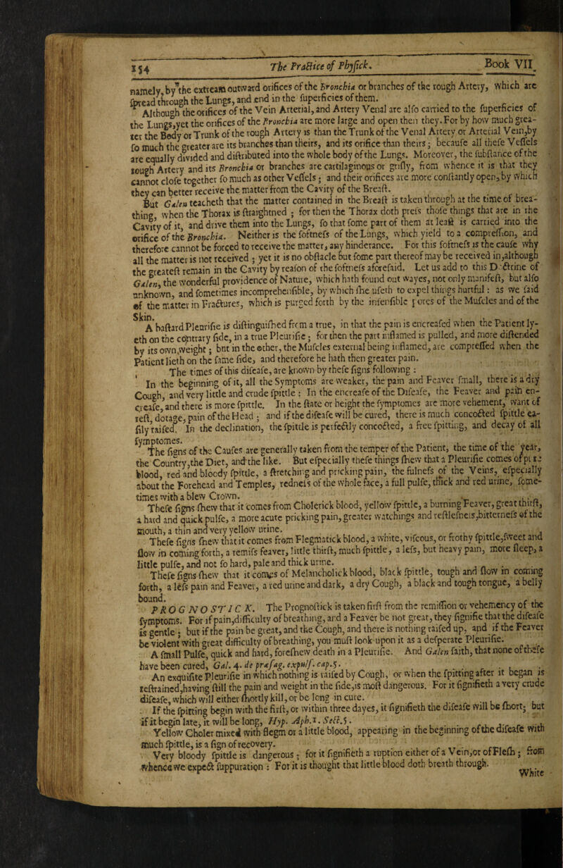 s X54 The Pra&ice of Phjfick, Book VII namely by’the extrcam outward orifices of the Bronchia or branches of the rough Artery, which arc fpread through the Lungs, and end in the fuperficies of . c- r ^ Althou'^h the orifices of the Vein Arterial, and Artery Venal are alfo carried to the faperhcies or the Lungs^jyet the orifices of the Bronchia are more large and open then they. For by how much grea¬ ter the Body or Trunk of the rough Artery is than the Trunk of the Venal Artery or Arterial Vein,by fo much the Greater are its branches than theirs, and its orifice than theirs; becaufe all thefe Veflels are equally divided and diftributcd into the whole body of the Lungs. Moreover, the fubflance of the louen Artery its Bronchia ox branches are cartilaginous or gnfly, from whence it is that they cannot clofe together fo much as other VeCfels j and their orifices are more confiantly open^by which they can better receive the matter from the Cavity of the Breaft. But tcachcth that the matter contained in the Breafi is taken through at the time.of brea¬ thing when the Thorax is ftraightned ; for then the Thorax doth prel's thofe things that are in rhe Cavity of it and drive them into the Lungs, fo that fome part of them at leaft is carried into the exidcc of the Bronchia. Neither is thefoftnefs of the Lungs, which yield to a comprefTion, and therefore cannot be forced to receive the matter, any hinderance. For this foftnefs is the caufc why all the matter is not received ; yet it is no obfiacle but fome part thereof may be received in,although the «^rcateft remain in the Cavity by reafon of the foftnefs aforefaid. Let us add to this D ftrine of GdUn the wonderful providence of Nature, which hath found out wayes, not only manifeft, but alfo unknown, and fometimes incomprehenfible, by which iLc ufeih to expel things hurtful: as we faid ®f the matter in Fraaures, which is purged forth by the infenfiblc yores of the Mufcles and of the Sjeio A*baftard Pleurifie is diftinguifhed from a true, in that the pain is encreafed when the Patient ly- eth on the cc^trary fide, in a true Pleurifie; for then the part inflamed is pulled, and more diftended by itsown»weight; but in the other, the Mufcles external being inflamed, are compreffed when the Patient lieth on the fame fide, and therefore he hath then greater pain. The times of this difeafe, are known by thefe figns following : In the beginning of it, all the Symptoms are weaker, the pain and Feaver fmall, there is a dry Cough and wtxy little and crude fpittle : In the encreafe of the Difeafe, the Feaver and paiti en- creafe ^nd there is more fpittle. In the ftate or height the fympiomes arc more vehement, want of lefi dotage pain of the Head ; and if the difeafe will be cured, there is much concoi^ed fpittle ca- filyraifed*! ^In the declination, the fpittle is perfedlly concofled, a free fpitting, and decay of all ^^''rheT^ns of the Caufes are generally taken from the temper of the Patient, the time of the year, the Country,the Diet, andthe like. But efpecially thefe things iLew that a Pleurifie comes ofpi t-* blood, red and bloody fpittle, a ftretebing and pricking pain, thefulnefs of the Veins, efpecially about the Forehead and Temples, redneis of the whole face, a full pulfe, thick and red urine, fome¬ times with a blew Crown. . . t • '-n 1-*/1 Thefe figns (hew that it comes from Cholerick blood, yellow fpittle, a burning Feaver, great tnirjt, a hard and quick pulfe, a more acute pricking pain, greater watchings and remefneis,bitternefs ef the mouth, a thin and very yellow urine. r l r - t r . j Thefe fi<’ns fnew that it comes from Flegmatick blood, a white, vifcous, or frothy fpittlCjfweet and flow in coming forth, a remifs feaver, little thirft, much fpittle, a lefs, but heavy pain, more fleep, a little pulfe, and not fo hard, pale and thick urine. , ^ - , . jn Thefe fi®ns fbew that it com^s of Melancholick blood, black fpittle, tough and ilow in coming forth, a lefs pain and Feaver, a red urine and dark, a dry Cough, a black and tough tongue, a belly OG no ST IC K, The Prognoflick is taken firfl from the remiflion or vehemency of the fymptoms. For if pain,difficulty of breathing, and a Feaver be not great, they fignifie that the difeafe is gentle ‘ but if the pain be great, and the Cough, and there is nothing raifed up, apd if the Feaver be Went with great difficulty of breathing, you muft look upon it as a defperate Pleurifie. A fmall Pulfe, quick and hard, foveflaew death in a Pleurifie. And GaUn faith, that none ot thefe h3,ve.^encuxedy Gal.'^’deprafag.expu/fcap.y. An exquifite Pleurifie in which nothing IS vaifcd by Cough, or when the fpitting after it began is teftrained,having’ftill the pain and weight in the fide,is moft dangerous. For it fignifieth a very crude difeafe, which will either fliortly kill, or be long in cure. « . u . . If the fpitting begin with the firfl, or within three dayes, it fignifieth the difeafe will be Ihort; but Yellow Gholer mixed with flegm or a little blood, appearing in the beginning of the difeafe with much fpittle, is a fign of recovery. r tr • /a. Very bloody fpittle is dangerous; for it fignifieth a ruption either of a Vein,or oirleih j whence we expert fuppuration : For it is thought that little blood doth breath through. I