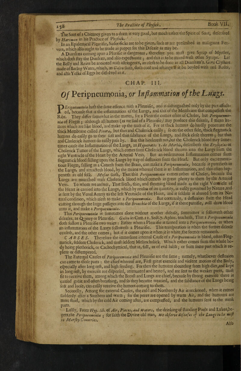 j jg The PraHice of Phyfick. BookVH.: The Soot of a Chimney given to a dram is very good, but much rather the Spirit of Soot, defcribed by Hartman in his Practice of Phylick. In an Epidemical PlQurifiejSudorificks are to be given, fuch as are prefcribed in malignant Fea- vers, which alfo ought to be made as proper for this Difeafe as may be. A Diarrhoea coming upon a Plurifie IS dangerous, therefore you miift give Syrup of Myrtles, which doth flay the Diarhxa, and alfo expeifforate ; and this is to be mixed with other Syrups. Let the Belly and Reins be anointed with aftringents, as ufeth to be done in all Diarrhoea’s. Give Clyfters made of Barley Water, which, as Galen faith, doth cool and allringe if it be boyled with red Rofes, and alfo Yelks of Eggs be difldl ved in it. CHAP. III. Of Peripneumonia, or Inflammation of the Lungs. PEripmumonU hath the fame elfence with a Pleurifie, and is diftinguiflied only by the part affedt- ed, becaufe that is the inflammation of the Lungs, and this of the Membrane that compafleth the Ribs. They differ fomewhat in the matter, for a Pleurifie comes often of Choler, bat Peripneumo¬ nia of Flegm ; although all humors (as we faid of a Pleurifie^ may produce this difeafe, I mean hu¬ mors vvhich ai'elike blood, and make up the mafs of it. For as thick humors do hardly penetrate the thick Membrane called Pleura, but thin and Cbolerick eafily j fo on the other fide, thick flegmatick humors do eafily go to their foft and thin fubftance of the Lungs, and flick clofe thereto ; but thin and Cholerick humors do eafily pafs by. But this hindereth not,but the Cholerick blood may fome- times caufe the Inflammation of the Lungs, as Hypocrates i. de Morbis, defcr'ibeth the Eryflpelas or Cholerick Tumor of the Lungs, which comes from Cholerick blood thrown into the Lungs from the right Ventricle ofthe Heart by the Arterial Vein. But anoedematous Inflammation comes from flegmatick blood falling upon the Lungs by way of defluxion from the Head. But only excrementi- tious Flegm, falling as a Catarrh from the Brain, can make a Peripneumonia, becaufe it putrifieth in the Lungs, and attradfeth blood, by the means whereof there is an Inflammation, and this often hap- peneth in old folk. Adefue faith. That this Peripneumonia comes rather of Choler, becaule the Lungs are nourilLed with Cholerick blood which cometh in great plenty to them by the Arterial Vein. To whom weanfwer, That frefh, thin, and fteaming blood made in the right VenUricIe of the Heart is carried into the Lungs, which by reafoa of its quantity, is eafily governed by Nature,and. • is fent by the Venal Artery to the left Ventricle of the Heart, and it feldom is altered from its Na- tural condition, which ufeth to make ^ Peripneumonia. But contrarily, a defluxion from the Head cutting through the large paflages into the Bronchia of the Lungs, if it there putrifie, will dravy blood unto it, and make a Peripneumonia. This Peripneumonia is fometimes alone without another difeafe, fometimes it followeth other difeafes, as ^inzy or Pleurifie. Galen in Com.i i. Se^.y. Aphor. teacheth. That a Peripneumonia doth follow a Pleurifie two waies : Either when a Pleurifie is turned into a Peripneumonia, or when an inflammation ofthe Lungs followeth a Pleurifie. This tranfpiration is when the former difeafe ceafeth, and the other comes; but if it comes upon it when it is white,the former remaineth. CAUSES. Therefore the immediate internal Caufe of a Peripneumonia is blood, often Fleg¬ matick, feldom Cholerick, and moft feldom Melancholick. Which either comes from the whole bo¬ dy being plethorick, or Cachochymical, that is, full, or of evil habit j or from forne part which is re¬ plete or diftempered. The External Caufes of Peripneumonia and Pleurifie are the fame; namely, whatfoever defluxion can come to thofe parts: the chief whereof are, Fivfl great exercife and violent motion of the Body, efpecially after long refl, and high feeding. For then the humours abounding from high diet,and kept in long reft, by exercife are difperfed, attenuated and heated, and are fent to the weaker parts, mofl fit to receive them, among which the Breaft and Lungs are chief, becaufe by flrong exercife there is caufed great and often breathing, and fo they become wearied, and the fubftance of the Lungs being foft and loofe, can eafily receive the humors coming to them. Secondly, Among the external Caufes, the cold and Northernly Air is reckoned, when it comes fuddenly after a Southern and vvarm ; for the pores are opened by warm Air, and the humours are more fluid, which by the cold Air coming after, are comprefl'ed, and the humours fent to the weak parts. Laftly, From Hyp. lib. of Air, Places, and Waters, the drinking of flanding Poojs and Lakes,be- Peripneumonia ; for faith the Divine old man, We oh ferve dtfcafes of the Lungs to be mofl in Marflpy Countries* ^ Alfo