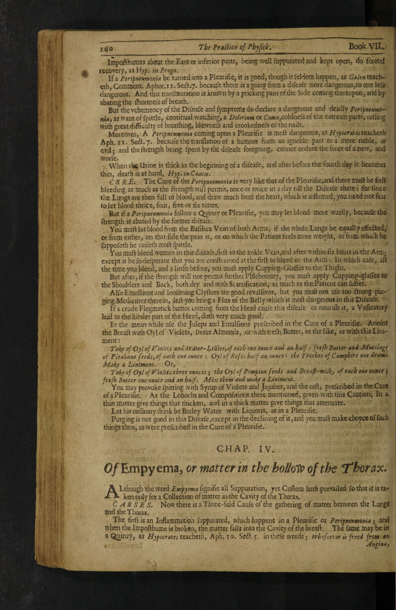 Impofthumes about tbe Eats or inferior parts, being well fuppurated and kept open, do foretel | fecovery, as in Progn. I li^PerifneumonU be turned into a Pleurifie, it is good, though itfeldom happen, as Galen teach- | eth, Comment. Aphor.i i. Se^.7. becaufe there is a going from a difeafe more dangerous,to one lefs y dangerous. And this tranfmutation is known by a pricking pain of the Side coming thereupon, and by ij abating the Ihortnefs of breath, | But the vehemency of the Difeafe and fymptoiris do declare a dangerous and deadly PeHyneumc^ \ nUi as want of fpittle, continual watching, a Delirium or Co/w<«,coldnefs of the extream parts, ratling with great difficulty of breathing, blcwnefs and crookednefs of the nails. • ' Moreover, A Peripneumonia coming upon a Pleurilic is moft dangerous, as Hypocratss t&tahtth | Aph. II. Sedf.y. becaufe the tranflationof a humour fiom an ignoble part to a more noble, is | evil; and the ftrength being fpent by the difeafe foregoing, cannot endure the force of a new, and ji worfe. . I When the Urine is thick in the beginning of a difeafe, and after before the fourth day it becomes I thin, death is at hand, Hyp>inCoaces. ' f CURE. The Cure of the Peripneumonia is very like that of the PleurifiCjand there muft be firft | bleeding as much as the ftrength will permit, once or twice in a day till the Difeafe abate: for fince | the Lungs are then full of blood, and draw much from the heart, which is inflamed, you need not fear f to let blood thrice, four, five or fix times. But if a Peripneumonia follow a Qmnzy or Pleurifie, you may let blood more warily, becaufe the j, ftrength is abated by the former difeafe. i You muft let blood from the Baftlica Vein of both Arms, if the whole Lungs be equally affieifted, ■ i or from either, on that fide the pain is, or on which the Patient feels more weight, or from which he [ fuppofeth he raifeth moft fpittle. _ ■ | You muft bleed women in this difeafe,firft in the ankle Vein,and after within fix hoars in the Arm; except it be fo defperate that you are conftrained at the firft to bleed in the Arm : In which cafe, all ; the time you bleed, and a little before, you muft apply Cupping-Glafles to the Thighs. I But after, if the ftrength will not permit further Phlebotomy, you muft apply Cupping-glaffes to j the Shoulders and Back, both dry and with Scarrification, as much as the Patient can fufter. ■ Alfo Emollient and loofening Clyfters are good revulfives, but you muft not ufe too ftrong pur-'' ging Medicines therein, left you bring a Flux of the Belly which is moft dangerous in this Difeafe. ' | If a crude Flegmatick humor coming from the Head caufe this difeafe or noanfti it, aVeficatcry laidtothe hinderpartoftheHcadjdoth very much good. _ . ' . ; In the mean while ufe the Juleps and Emulfions preferibed in the Cure of a Pleurifie. ^Anoint | the Breaft with Oyl of Violets, fweet Almonds, or with trelE Butter, or the like, or with this Linx- , ment: Take of Oyl of Ifiolets and Water-jLUliesyof each one ounce and an half: fref> Butter and Mucilage of Fleahane feedsy of each one ounce : Oyl of Rofes half an_ounce' the Troches of Camphire one dram* Make a Liniment. Or, Take of Oyl of Violets three ounces ; the Oyl of Pempion feeds and Breafi-mill^ of each one ounce ; , frtfli Butter one ounce and an half. Mix them and make a Liniment. You may provoke fpitting with Syrup of Violets and Jujubes, and the reft, preferibed in the Cure of a Pleurifie. As the Lohochs and Compofitions there mentioned, given with this Caution, In ^ , thin matter give things th.at thicken, and in a thick matter give things that attenuate. Let his ordinary drink be Barley Water vvith Liquoris, as in a Pleurifie. — ! Purging is not good in this Difeafe,except in the declining of it,and you muft make choyce of ftich . things then, as were preferibed in the Cure of a Pieurifte, j CHAP. IV. O/Empy ema, or matter in the hollo'to of the Thorax. / ■ : ALthough the word Empyema ftgnifie all Suppuration, yet Cuftom hath prevailed fo that it is ta* 1 ken only for a Collettion of matter in the Cavity of the Thorax. Causes. Now there is a Three-fold Caufe of the gathering of matter between the Lungs ; and the Thorax. The firft is an Inflammation fuppurated, which happens in a Pieurifte or Peripneumonia 5 and | when the Impofthume is broken, the matter falls into the Cavity of the breaft. The fame may be in ; a Qjainzy, as Hypocratestz^Q.\^tihy Aph, 10. Seift.y. in thefe words; whofoever is freed from an I Angina)