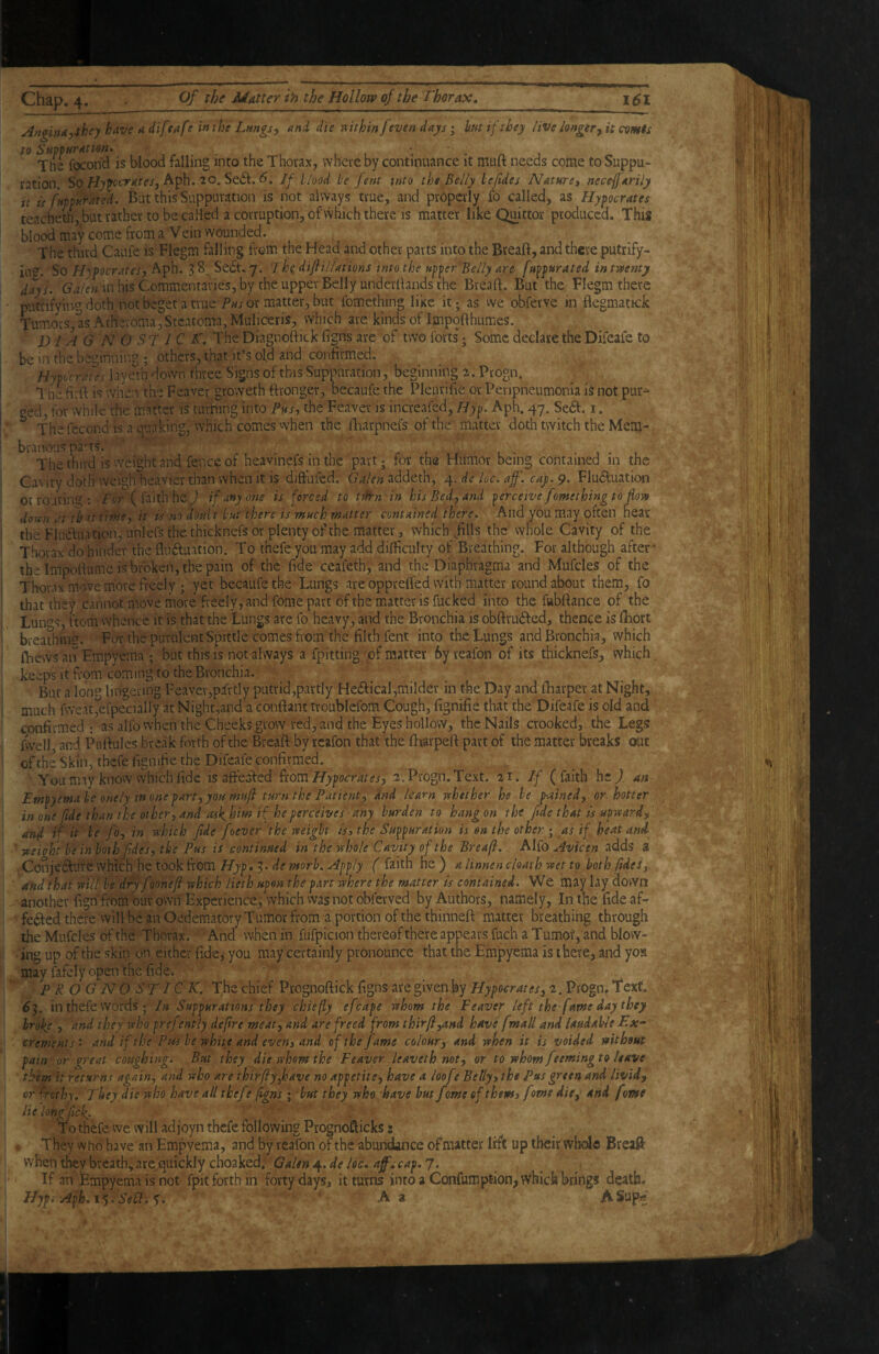 AnginAythey have a diftafr in the Lungs ^ and die vtithin J even days; hit if they live longer ^ it comts Tns fecond is blood falling into the Thorax, where by continuance it muft needs come to Suppu¬ ration. So Aph. 20. Se<5l. d. If hhod be fent into the Belly lefides Naturey neceffarily it If fuppurated. But this Suppuration is not always true, and pnipcrly fo called, as Hypocrates teacheth, but rather to becaHed a corruption, of which there is matter like Quittor produced. This blood may come from a Vein wounded. The third Caufe is Flegm falling from the Head and other parts into the Bteaft, and there putrify- in*^. So H\pocratesy 38. Sedt.7. jhidif illations into the upper Belly are fuppurated in twenty days. in his Commentaries, by the upper Belly underftands the Breaft. But the Flegm there putfitying doth not beget a true or matter, but fomcthing like it; as we obferve in flegmatkk Tumors, as Atheroma,Steatoma, Muliceris, which are kinds of Impofthumes., D1A G N O S T J C T. TheDiagnoftick figns are of two forts; Some declare the Difeafe to be in the beginnnm ; others, that it’s old and confirmed. Hypocrates layeVn down three Signs of this Suppuration, beginning 2 . Progn. The firft is when the Feaver groweth ftronger, becaufe the Pleurifie or Peripneumonia i^ not pur¬ ged, for while the mafter is turning into Pus, the Feaver is increafed, Hyp. Aph. 47. Sedl. i. ^ The fecond IS a quaking, vvhich comes when the lliarpnefs of the matter doth tvyitch the Mem-. branous pa’ts. ' ‘ v y . • 1 • . The third is weight and fence of heavinefs in the part; for the Humor being contained in the Cavity doth weigh heavier than when it is diffufed. addeth, de loc. aff. cay. 9. Fludluation or routini^: f tr ( faith he J if anyone is forced to tl^n'tn his Bed, and perceive fomething to flow down at fhattirhe, it is no doult but there is much matter contained there. And you may often near the Fludluation, Linlefs the thicknefs or plenty of the matter, which^fills the Whole Cavity of the Thorax do hinder the fliidluation. To thefeyou may add dilficulty of Breathing. For although after * the Impofiumc is broken, the pain of the fide ceafeth, and the Diaphragma and Mufcles of the Thorax move more fi-eely ; yet becaufe the Lungs are oppreffed with matter round about them, fo that they cannot move more freely, and fome part of the matter is fucked into the fubftance of the Lun'^s, ftom whence it is that the Lungs are fo heavy, and the Bronchia is obftrudfed, thence is lliort breathine. For the purulent Spittle comes from the filth fent into the Lungs and Bronchia, which (Views an Empyema ; but this is not always a fpitting 'pf matter 6y reafon of its thicknefs, which keeps It from coming to the Bronchia. But a long lingering Feavev,pfrtly putrid,partly Hedlical,milder in the Day and (Viarper at Night, much fweat,efpecially at Night,and a confiant troublefom Cough, fignifie that the’ Difeafe is old and confirmed ; as alfo when the Cheeks grow red, and the Eyes hollow, the Nails crooked, the Legs fvvell, and Pufiules break forth of the Breaft by reafon that the (harpeft part of the matter breaks out ofthe Skin, thefe fignifie the Difeafe confirmed. _ You may know which fide is affedfed fxotCiHypQcrates, 2. Progn. Text. 'it. If (faith hc^. an Empyema be onely in one part, you mufl turn the Patient, dnd Ua^n whether he be p-atned, or hotter in one fide than the other, and ashkim if he perceives any burden to hang on the fide that is upward, and if it be fo, in which fide foever the weight is, the Suppuration is on the other ; as if heat and ' -weight he in both fides, the Pus is continued in the whole Cavity ofthe Breafl. Alfo Avfcen adds 3 Conjedlute which he took from Hyp,'^. de morh. Apply ( faith nz) a linnen cloath wet to both fides,, and that will he dryfooneji which lieth upon the part where the matter is contained. We may lay down another fignfromouvown Experience, which was not obferved by Authors, namely. In the fide af- fedfed there will be an Oedematory Tumor from a portion of the thinneft matter breathing through the Mufcles of the Thorax. And* when in fufpicion thereof there appears fuch a Tumof, and blow¬ ing up of the skin on either fide, you may certainly pronounce that the Empyema is there, and yoa may fafely open the fide. p R OG NO ST ICK. The chief Prognofiick figns are given by Hypocrates, 2. Progn. T‘ext. 63. in thefe words ; In Suppurations they chiefly efcape whom the Feaver left the fame day they broke , and they who pref tntly defire meat, and are freed from thirfi,and have fmall and laudable Ex-' crements. and if the Pus he white and even, and of the fame colour,- and when it is voided without pain or great coughing. But they die whom the Feaver leaveth mt^ or to whom feemingto leave tbem^it returns again, and who are thtrfiyfave no appetite, have a loofe Belly, the Pus green and livid, or frothy. They die who have all thefe flgns; hut they who. have hut fome of them, fome die, and fome Belong fick. ’ To thefe we will adjoyn thefe following Prognofticks: They who have an Empyema, and by veafon ofthe abundance of matter lift up their whole BreaS: when they breath, arepuickly choaked. 4. /ce. 7. If an Empyema is not fpit forth in forty days, it turns into a Confumption, whick brings death. Hypi Aph, i*). Sell. ' A a ASupf