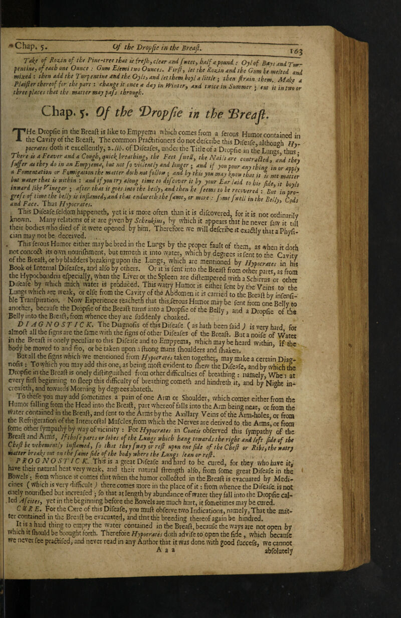 Take of Roz,in of tke Pinenreethat iefrejhjclcAr Andfmet, half a.pamd. : Oylof BaysandTur- pntine,of each one Oance : Gum E/emi tm Ounces. Fir ft, let the Roz.tn and the Gum he melted and mixed : then add the Turpentine and the Oyls, and let them hoyl a little ,• then firain them Make a Plaifter thereof for the part : change it once a day in fainter, and tmce in Summer r cm ‘it in tm or three places that the matter may pafs through. / Chap. Of the T>ropfie in the IBreajl. THe Dropfie in the Breaft is like to Empyema which comes from a ferous Humor contained in the Cavity of the Breaft, The common Practitioners do not defcribe this Difeafe althouoh f/- pocrates doth it excellently, z.lih. of Difeafes, under the Tide of a Dropfie in the Lnno? thus ” Three isaFeaverandaCough,<pmckhrsathing, the Feet fmU, theNailsare contraUed,^a\d the\ Jtiffer as they do tn an Empyema, hut not fo violently and longer; and if you pour any thina in or aptly a Fomentation or Fumigation the matter doth not follote ; and hy this you may knoro that it % not matter hut water that is veithin : and if you try along time to difcover it hy your Ear laid to his Me it hoy Is inward like Vinegar ; after that it goes into the heily, and then he feems to he recovered ; But in pro- grefs of time the belly is inflamed, and that endurethjthe fame, or more : fme [well in the Bell^ and Face. 'Wi^zHypocrates. ^^uy, lous , This Difeafe.feldpm happeneth, yet it is more often than it is difeovered, for it is not ordinarilv known. Many relations of it are given by Schenkim, by which it appears that he never faw it till their bodies who died of it were opened by him. Therefore we will deferibe it exadly that a Phvfi- cian may not bc; deceived. ^ ^ ’ . This ferous Humor either may be bred in the Lungs by the proper fault of them, as when it doth not concoCl its ovva nourilhment, but turnech it into water, which by degrees isfent tn oftheBreafi,orbybladders>:eakinguponthe Lungs, which are mentioned by Hypecrates in Ins Book of Internal Difeafes, and alfo by others. Or it is fent into the Breaft from other parts as from the Hypochondria efpecially, vyhen th? Liver or the Spleen are diftempered with a Schirrus or other Difeafe by which much water is produced. This watry Humoris either fent by the Veins to the Ibu ^ b ch re iweak, or elfe from the Cavity of the Abdomen it is carried to the Breaft by infenfi- ble Tranfmratio!). Now Experience teacheth that this/erous Humor may be fent from one Belly to another, becaufe the Dropfie of the Breaft turns into a Dropfie of the Belly, and a Droofie nffh» Belly into the Breaft, from whence they are fuddenly choaLd. / ^ DIAGNOSE IC K. The Diagnofis of this Difeafe. ( as hath been faid ) is very hard for almoft all the figns are the fame with the figns of other Difeafes of the Breaft. But a noife of Water in the Breaft rs onely peculiar to this Difeafe and to Empyema, which may be heard within if the body be moved to and fro, or be taken upon a ftrong mans fhoulders and ftiaken. ^ But all the figns which vve mentioned ixom Hypocrates taken together, may make a certain Dia^^- nofis: To vyhich you may add this one, as being, moft evident to ftaew the Difeafe, and by which the Dropfie in the Breaft is onely diftinguilhed from other difficulties of breathing : namely Whe i at every firft beginning to fleep this difficulty of breathing cometh andhindreth it*, and by Wht in- creafeth, and towards Morning by degrees abateth. ® To th'efe you may add fometimes a pain of one Arm or Shoulder, which comes either from the Humor falling from the Head into the Breaft, part whereof falls into the Arm being near, or from the vvatcr contained in the Breaft, and fent to the Arms by the Axillary Veins of the Arm-holes or from the Refrigeration of the Intevcoftal Mafcles,from which the Nerves are derived to the Arms’, or front forne other fympathy by vVay of vicinity : ^otHypocrates in obferved this fympathy of the Breaft and Arm^, Ifthofe parts or lobes of the Lungs which hang towards the right and left fide ef the Chef he vehemently inflamed, fo that they [way or ref upm one fide of the Chef or Ribs, the watry matter breaks out on the fame fide of the body where the Lungs lean or ref. „ a . P RO G NO STIC .AT. .This is a great Difeafe andnard to be cured, for they who have it/ have their natural heat very weak, and their natural ftrength alfo, from fome great Difeafe in the * Bowels; from whence it comes that when the humor collefted in the Breaft is evacuated by Medi¬ cines (vVhich is very difficult) there comes more in the place of it: from whence the Difeafe,. is not Oiiely nouriftied but increafed ; fo that at length by abundance of water they fall into the Dropfie cal- . led Afcites, yet in the beginning before the Bowels are much hurt, it fometimes may be cured. C U R E, For the Cwre of this Difeafe, you muft obferve two Indications, namely, That the mat¬ ter contained in the Breaft be evacuated, and that the breeding thereof again be hindred. It is a hard thing to empty the vvater contained in the Breaft, becaufe the ways are not open by which It ftaould be brought forth. Thereforedoth advife to open the fide, which becaufe Tve never fee praaifed, and never read in any Author that it was done with good fuccefs, we cannot A a 2 abfolutely