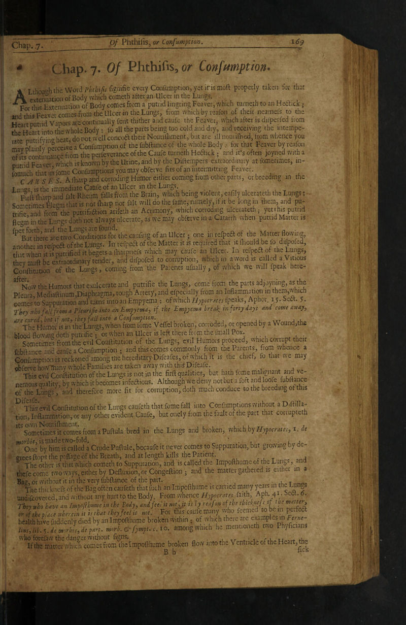 Of Phthifis, or Confftmptiom ALthouoh the Word Ffoiiy;^fiSnifieevetyCoirfu!iiption, yet ins moft properly taken for that evtenuacioiiofBody which comethafteran Ulcennthe Lungs. „ , For this Extenuation of Body comes from a putrid Imgring Feaver, which turnetti to an Heftick ; and thiaFeavetcomesirom the Ulcer in the Lungs, from which by teafon of their neatnefs to the Heart Duttid Vapors arc continually Cent thither and caufe the Feaver, which alter is difpetled from th- Heart into the whole Body; lb all the parts being too cold, and dry, and receiving the intempe- «re niitrifvino heat, do not well concoa their Noutilliment, but ate ill noniillied, from whence you Lvriainlv perceive a Confumption of the CubBance of the whole Body .■ for that Feaver by reafon of its continuance from the perfevetance of the Caufe turneth Heaick; and ifs often joyned with a putrid F-aver vvhich is known by the Urine, and by the Diftempets extraordinary at ibmetimes, in- fomuch that in fome Confumptions you may obfetve fits of an intermitting Feaver CAUSES. A iLarp and corroding Humor either coming horn other parts, ct breeding m the Lu'iirs is the immediate Caufe of an Ulcer in the Lungs. ^ , l u t Full (harp and fait Rheum falls from the Brain, which being violent, eafily ulcerateth the Lungs; . Sometimes Fk^m that is not lliavp not fait will do the fame, namely, it it be long in them, and pu- trifie and froaf the putvifadfioa arifcth an Acrimony, vvhich corroding ulcerateth ,* yettks putrid BegiiJ in the Lungs doth not always ulcerate, as we may cbferve in a Catarrh whan putrid Matter is ^^BmhCTe^-e'tvTOSXcwns^^^^^ thecaufing of an Ulcer; one in tefpcaof the Matter fiowir«, another inrefpea of the Lungs. In tefpea of the Matter it is required that it lliould be fo difpofed, 'that when It is'^p.utrified It begets a lhatpnefs which may caufe ® Ulcer. In refpea of the Lungs, they muft be extraordinary tender, and difpofed to corruption, which in a ivoid is ca Ld a Vitious ConSmtion of the Lungs, coming from the Parents ufually, of which we will fpeak here- ^^Novv the Humors that exulcei-ate and putrifie the Lungs, comefroam the parts adjoyning, as the Pleura, Mediaftmum,Diaphragma, rough Artery, and efpecially from an InfiammatiOT in them,v\hich comes to Suppuration and turns into an Empyema : ofwhich//7peirr,fffFipeaks, Aphor. 15. Sett. 5. They nho fall from a Pieuriffe into an Empyema, if the Empyema breaks tn forty days and come avtay, ^^Th^Humofiriinh^^^ ''vhen from feme Veffel broken, corroded, 01^ opened by a Wound,th£ blood flo';ving doth putrifie ; or when an Ulcer is left there from the fmall Pox. Sometime^ from the evil Conrtitution of the Lungs, evil Humors proceed, which corrupt their fubftance and caufe a Confiimption ; and this comes commonly from the Parents, from whence a Confumption IS reckoned among the hereditary Difeafes, of which it is the chief, fo that we may obfervehoWlftanv whole Families are taken away with this Difeafe. ^ u v,» This evil Conftitutionofthe Lungs is not in the firft qualities, but hath feme mail junt and ve- nemous quality , by which it becomes infedious. Although we deny not but a fott and loofe fubftance of the Lungs , and therefore more fit for corruption, doti? much conduce to the breeding ot this ^'Tht*evil Conftitution of the Lungs caufeth that feme fall into Confiimptions without a Diftilla- tion,Inflammation, orany other evident Caufe, but ondy from the fault of the part that corrupteth its o^vn Noiiriftiment. v , ' , l • u u rr . j. Sometimes it comes from a Puftula bred in the Lungs and broken, Hypocrates, i,de is made two-fold, ^ ‘ . i • u.Ux. One by him is called a Crude Puftule, becaufe it never comes to Suppuration, but growing by de- «^rees ftops the paflage of the Breath, and at length kills the Patient. r i t a ^ The other is that which cometh to Suppuration, and is callqd the Impofthnme of the Lungs, and thefecome two ways, either by Defluxion, or Congeftion; and the matter gathered is either in a Bag, or without it in the very fubftance of the part. nnoo The thicknefs of the Bag often caufeth that fuch an impefthume is carried many years in the l^n^s undifcovered, and without any hurt to the Body. From whence Hypocrates faith, Aph. 41. bedt. 6. They who haw an Impofihume in the Body, and fee; it notjt is ly reafon neTeS (rr of the place wherein it is that they feel it not. For this c<mfe many vvho feemeo to be in peftedt health have fuddenly died by an Impofthnme broken within ; of which there are liHs, lib. ^.demorlns, depart, morb. & f^mpt. c. 10. among which he mentioneth two PhyftcianS who forefaw the danger without figns^ _ l -tT- ♦ • 1 If the matter which comes from theimpoftbume broken flow into the Ventricle of the Heart, the B b '