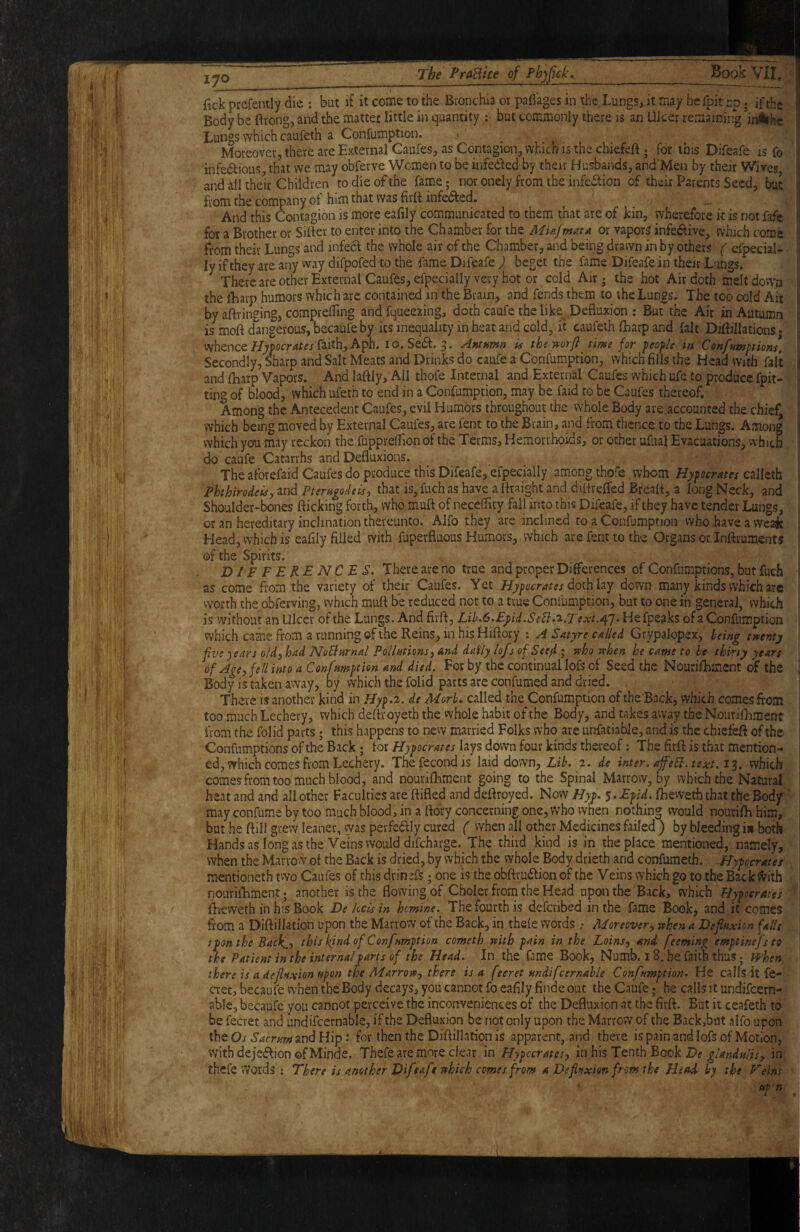 lyo j(ick prefently die : but if it come to the Bionchia or pafl'ages in the Lungs, it may beTpit up; if the Body be ftrong, and the matter little in quantity :■ but commonly there is an Ulcer remaining intihe Lungs which caufeth a Confumption. > Moreover, there are External Caufes, as Contagion, which is the chiefeft ; for this Difeafe is fo infediousj.that we may obferve Women to be infedled by their Husbands, and'Men by their Wives, and Ml their Children to die of the fame; nor onely from the infection of their Parents Seed, but from the company of him that was firli infeed. And this Contagion is more eafily communicated to them that are of kin, wherefore k is not fafc for a Brother or Sifter to enter into the Chamber for the Miajmata or vapors infe<ftive, which come from their Lungs and infedl the whole air of the Chamber, and being drawn in by others ( efpecial. ly if they are any way difpofed-to the fame Difeafe ) beget the fame Difeafe in their Lungs. There are other External Caufes, efpecially very hot or cold Air • the hot Air doth melt down the lEarp humors which are contained in the Brain, and fends them to the Lungs. The too cold Ait by aftringing, comprelTing and fqueezing, doth caufe the like^ Defluxion : But the Air in Autumn is moft dangerous, becaufeby its inequality in heat and cold, it caufeth fharp and fait Diftillationsj whencefaith, Aph. I o. Se(ft. g. Antnmn ^ the time for people in Confumptions, Secondly, Sharp and Salt Meats and Drinks do caufe a Confumption, which fills the Head with fait and fEarp Vapors. And laftly. All thofe Internal and External Caufes which ufe to produce fpit- ting of blood, which ufeth to end in a Confumption, may be laid to be Caufes thereof. Among the Antecedent Caufes, evil Humors throughout the whole Body are accounted the chief, which being moved by External Caufes, are fent to the Brain, and from thence to the Lungs. Among which you may reckon the fuppreftion of the Terms, Hemorrhoids, or other uflial Evacuations, vvhich do caufe Catarrhs and Defluxions. The aforefaid Caufes do produce this Difeafe, efpecially among thofe whom Hypocratet Phhirodeisyind Pterngodeis, that is,fuchas have a ftraight and diftreffed Breaft, a long Neck, and Shoulder-bones fticking forth, who muft of neceffity fail into this Difeafe, if they have tender Lungs, oran hereditary inclination thereunto. Alfo they are inclined to a Confumption who have a vveaje Head,,vvhichis eafily filled with fuperfluous Humors, which arefenttoth-e Organsor.InftrumentJ of the Spirits. DIFFERENCES. There are no true and proper Differences of Confumptions, but fuch i as come from the variety of their Caufes. Yet Hypocrates doihhy down many kinds which are worth the obferving, which muft be reduced not to a true Confumption, but to one in general, which is without an Ulcer of the Lungs. And firft, Lih.6.Eyid.SeIi.p-.Te.xtAl' He fpeaks of a Confumption which came from a running of the Reins, in his Hiftory : A Satyre called Grypalopex, leing twenty five years oldj had NoBwnal Pollutions^ And daily lofs ofSecfi ; who when he came to he thirty years of Age, fell into a Confumption and died. For by the continual lofs of Seed the Nourifhment of the ■ Body is taken away, by which the folid parts are confumed and dried. There is another kind in IFyp.2. de Morh. called the Confumption of the Back, which cOiTiesfoin too much Lechery, which deftroyeth the vvhole habit of the Body, and takes away the Nourifliment from the folid parts; this happens to new married Folks who are unfatiahle, and is the chiefeft of the Confumptions of the Back ; for Hypocrates lays down four kinds thereof; The firft is that mention¬ ed, which comes from Lechery. Thefecondis laid down, Lih. 2. de inter, afell. text. 13, which comes from too much blood, and nouviftiment going to the Spinal Marrow, by which the Natural heat and and all other Faculties are ftifled and deftroyed. Now Hyp. $.Epid. fheweth that the Body may confume by too much blood, in a ftdry concerning one. Who when nothing would nouriih him, but he ftill grew leaner, vyas perfeftly cured ( when all other Medicines failed ; by bleeding is both Hands as long as the Veins would difcharge. The third kind is in the place mentioned, namely, when the Marrow of the Back is dried, by which the whole Body drieth and confumeth. -Hypocrates mentioneth two Caufes of this drinefs; one is the obftruiftion of the Veins which go to the Bac k varith nourifhment • another is the flowing of Choler from the Head upon the Back, which Hypocrates lEevveth in his Book De Ucis in hemine. The fourth is deferibed in the fame Book, and it comes from a Diftillation upon the Marrow of the Back, in thele words .• Moreover^ when a Defiaxion falls span the Back^y this kind of Confnmption cometh with pain in the Loinsy and feeming emptinefsto the Patient in the internal parts of the Head. In the fame Book, Numb. 18. be faith thus; trhen there is a deflexion upon the Marrowy there is a feeret undifcernahle Confumption. He calls it fe- aec, becaufe when the Body decays, you cannot fo eafily finde out the Caufe; he calls it undifeern- able, becaufe you cannot perceive the inconveniences of the Defluxion at the firft. But it ceafeth to be fecret and undifcernable, if the Defluxion be not only upon the Marrow of the Back,but alfo upon the Oj 6'^rrftrw and Hip: for then the Diftillation is apparent, and there is pain and lofs of Motion, withdejeftion ©fMinde. Thefe are more clear m Hypocrates, in his Tenth Book P? in thefe Words : There is another Difeafe which comes from aDeflptxionfrom the Head by the Veins