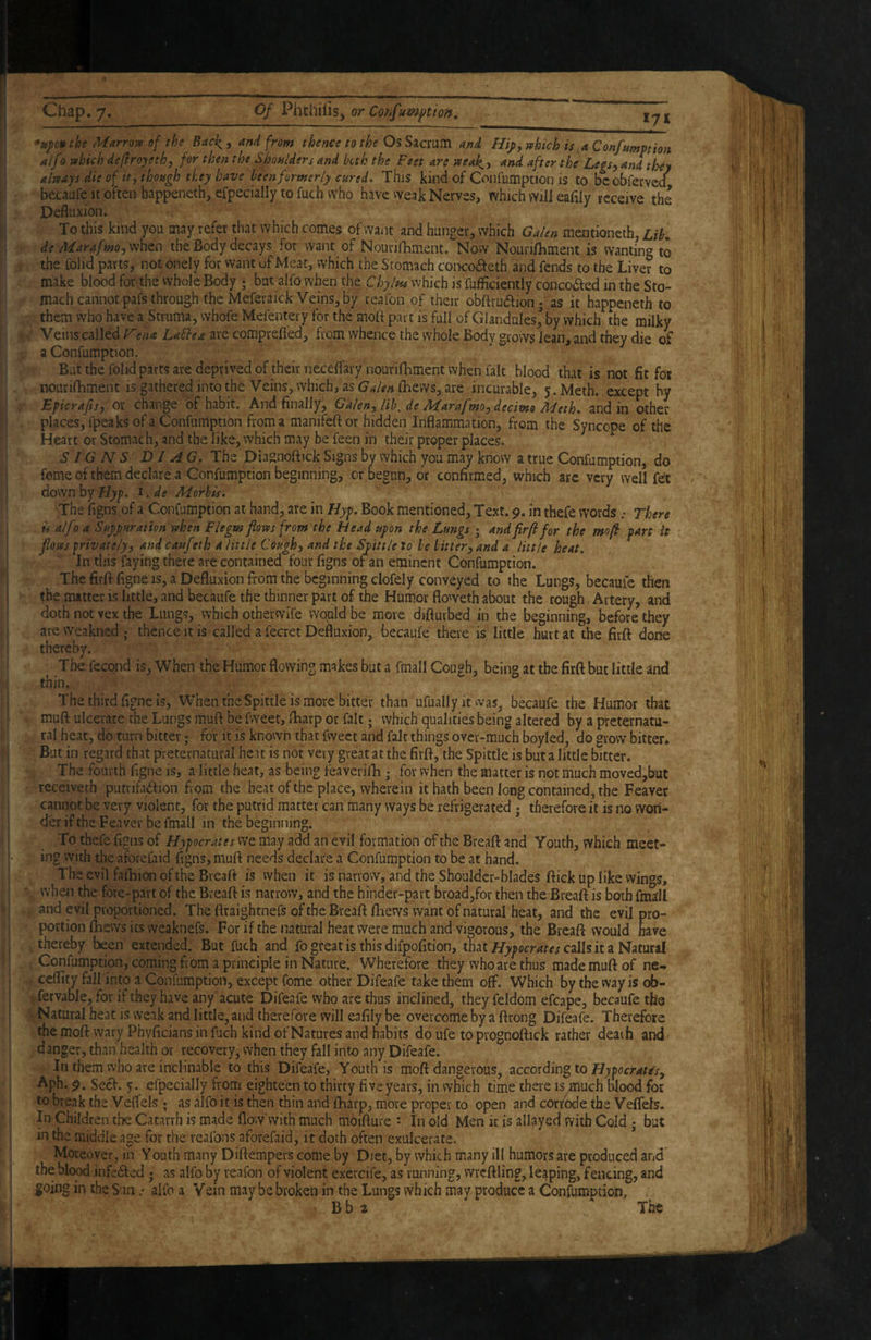 the Marrojv of the Back^, and from thence to the Os Sacrum and Hij>y mhich is, a Confumption alfo which de(lroyethy for then the Shoulders and buh the Feet are weak,y and after the LegSy and they always die of tty though they have been formerly cured. This kind of Confumption is to bcobferved becaufc it often happeneth, efpecially to fuch who have weak Nerves, which will eafily receive the Defliixion. To this kind you may refer that which comes of want and hunger, which Galen mentioneth, Lib. de Maraffnoysmta the Body decays for want of NouvilBment. Now Nourifliment is wanting to the Colid parts, not onely for want of'Meat, which the Stomach conco<fteth and fends to the Liver to make blood for the whole Body ; but alfo when the Chyltu which is fufficiently conco6fed in the Sto¬ mach cannot pafs through the Meferaick Veins, by reafon of their obftrudfion- as it happeneth to them who have a Struma, whofe Mefentery for the moft part is full of Glandules,^ by which the milky Veins called F’ena LaSbea are comprefl'ed, from whence the whole Body grows lean, and they die of a Confumption. But the folid parts are deprived of their necelfarynourifhment when fait blood that is not fit for nourifhment is gathered into the Veins, which, as {hews, are incurable, j. Meth, except by Epicrajfs) or change of habit. And finally, Galeny lib, de 2biarafm0j decitno Jbfeth. and in other places, fpeaks of a Confumption from a manifeft or hidden Inflammation, from the Syncope of the Heart or Stomach, and the like, which may be feen in their proper places, SI G N S DI A G. The Diagnoflick Signs by which you may know a true Confumption, do feme of them declare .a Confumption beginning, or begun, or confirmed, which are very well fot ^ down by Hyp. i. de Morbis. The figns of a Confumption at hand, are in Hyp. Book mentioned. Text. 9. in thefe words .• There is alfo a Suppuration when Flegw flows from the Head upon the Lungs ^ andfirftfor the mofi part it flows privately, and cauf tth a little Cough, and the Spittle to be bitter, and a little heat. In this faying there are contained four figns of an eminent Confumption. The firflfigne IS, a Defluxion from the beginning clofely conveyed to the Lungs, becauic then the matter is little, and becaufe the thinner part of the Hum.or floweth about the rough Artery, and doth not vex the Lungs, which otherwife would be more diflurbed in the beginning, before they areweakned ; thence it is called a fecret Defluxion^ becaufe there is little hurt at the firft done thereby. The fecond is, When the Humor flowing makes but a fmall Cough, being at the firft but little and thin. The third figne is, When the Spittle is more bitter than ufuallyit was, becaufe the Humor that muft ulcerare the Lungs muft be fweet, ftiarp or fait; which qualities being altered by a preternatu¬ ral heat, do turn bitter; for it is known that fweet and fait things over-much boyled, do grow bitter. But in regard that preternatural heat is not very great at the firft, the Spittle is but a little bitter. The fourth figne is, a little heat, as being feaverifh • for when the matter is not much moved,but receiveth putvifad’lion from the heat of the place, wherein it hath been long contained, the Feaver ■ y cannot be very violent, for the putrid matter can many ways be refrigerated j therefore it is no woii- der if the Feavev be fmall in the beginning. ^ To thefe fi^ns of Hypocrates we may add an evil formation of the Breaft and Youth, which meet- ^ ing with the aforefaid ligns, muft needs declare a Confumption to be at hand. The evil fafoion of the Breaft is when it is narrow, and the Shoulder-blades ftick up like wings, when the fore-part of the Breaft is narrow, and the hinder-part broad,for then the Breaft is both fmall and evil proportioned. The ftraightnefs of the Breaft ftiews want of natural heat, and the evil pro¬ portion lliews its vveaknefs. For if the natural heat were much and vigorous, the Breaft would have thereby been extended. But fuch and fo great is this difpofition, thatcalls it a Natural Confumption, coming from a principle in Nature. Wherefore they who are thus made muft of ne- cefiity fall into a Confumption, except fome other Difeafe take them off. Which by the way is ob- .fetvabJe, for if they have any acute Difeafe who are thus inclined, theyfeldom efcape, becaufe th's Natural heat is weak and little, and therefore will eafily be overcome by a ftrong Difeafe. Therefore the moft wary Phyficians in fuch kind of Natures and habits do ufe to prognoftick rather death and danger, than health or recovery, when they fall into any Difeafe. In them who are inclinable to this Difeafe, Youth is moft dangerous, according to Hypocrates, Aph. 9. Seef. y. efpecially from eighteen to thirty five years, in which time there is^uch blood for to break the Veffels ; as alfo it is then thin and ftiarp, more proper to open and corrode the Veffels. In Children the Catarrh is made flow'with much moifture ^ In old Men it is allayed With Cold ; but in the middle age for the reafons aforefaid, it doth often exulcerate. Moreover, in Youth many Diftempers come by Diet, by which many ill humors are produced and the blood infe6ted . as alfo by reafon of violent exercife, as running, wrcftling, leaping, fencing, and going in the S:ia .• alfo a Vein may be broken in the Lungs which may produce a Confumption; Bb2 The