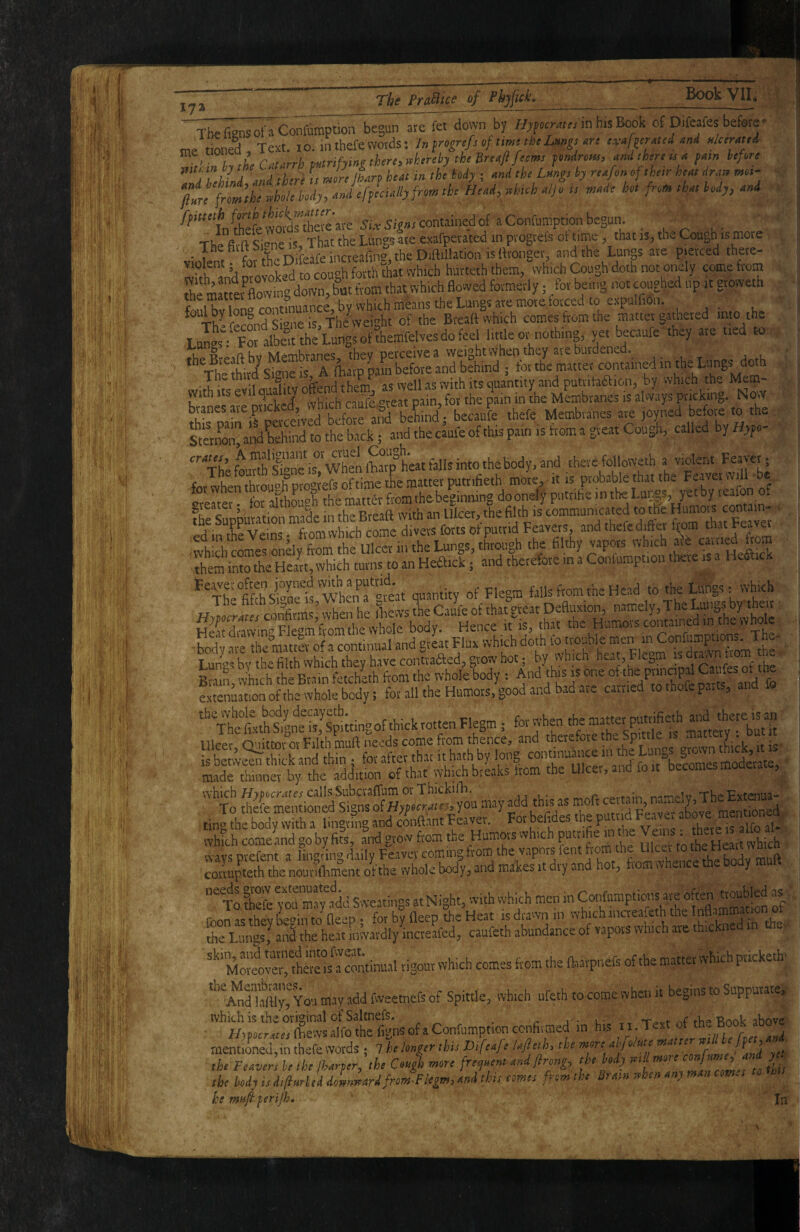 The fignsofaConfumption begun ave fet down by ffyy«tmf. in his Book of Difcafes before' me tfoned Text, i o. in thefe words: In f0/ time the Lnnn ,rc ti-nf^tratei and Hloraud. ^ ’ i\L Catarrh mtrifym thirty whtrthy tie dnafl fiems findnm, and there u a pam iefere j ThLd and there (/ Jre iLrpheat in the My ; and the Lmgs by rtafon of their heat Iran mot- < ftt! frmlhe thh body, and efpLally from the Head, tthich atjo is made hot from that body, and Sewordrebete are 5,contained 0 • 1 r 1,- The fitft Sme is. That the Lbngs are exafperated in ptogtefs ot time, that is, the Cough is mote V Jem ^ for the Difeafe incteafing, the Diftillation is ftronger and the Lunp are pierced there- whh an^ nrovoked to cough forth that which hurteth them, vyh.ch Cough doth not onely come from tte mSoUng down, Sat from that which flowed formerly; /or being not coughed up it gtowetfa the matter 1 9 b ^^[ji(^h mbans the Lungs ate morefotced to expulfiOn. foulbylono con e I . Bteaft which comes from the matter gathered into the XirpeJew d b J because thefe. Membranes are joyned be ore to the SterSiali behfod to the back; and the caufe of this pain is from a great Cough, called by Hypo-  x'heLrth Wis'wtoS^^ therefolloweth a violent Feayet; forlt“4'p™^ the matter putrifie.h mom, it is probable that the Feaver wdl be fnr ^khouf’h the matta from thebeginiiing do onely pntrifie in the Lungs, yet by reaion of fShmioS IS communicated to theHumors contain¬ ed in t?e Veins • from which come divers forts of putrid Feavers, and thefe difler f^om that Feayei ;wh!ch cols ondy ^ Ulcet in the Lungs, through the filthy them into the Heart, which turns to an Heftick • and thetefote in a Coiifump 10 'ThlSsSf, wttsf« -f FI.B1111* f“ ‘''«“<1if V“®’ k w Rvnin 'vhich the Brain fetcheth from the whole body ; And this is one ofthe principal Caufe estenuition ofthe whole body; for all the Humors, good and bad are carried to thofe parts, an ^''The'foth'&gne is,%ittingof thickrottenFlegm; for when *'P“'g Hirer Onittor or Filth muft needs come from thence, and therefore the Sputle IS mat y . fotj^S^rfokan^thm; for after tharithathbylong coi^ ■made thinner by the addition of that which breaks from the Ul , ^ SiSsJSvsc^ tyou may a^dd ting the body with a Imgving and conftant Feaver. For befides the pWd Fe.aye above which comeand goby fits, and gro^v from the Humors which ^ ^ «.-avd Dvefent a lin^^rin^ daily Feaver coming from the vapors fent from the Ulcer to Hptt wuici corrupteth thenour^m^’ent o^f the whole body, and makes it dry and hot, from whence the Dody mu T JhefeTo'rmapJi Sweatings at Night, with which men in rmnisthevtednto fleep. for by fleep the Heat isdrawnin whichinaeafeth the Inflammation ot die Litngs,^anl the heat Inwardly incteafed, caufeth abundance of vapors which are thickned in e. Moilver^fhere rigour which comes from the lharpnefs ofthe matter which pricketb *'^And'ltfliyTYou may add fweetnefs of Spittle, which ufeth to come when it begins to Suppurate, ‘’JlptSJlai'lrfignsofaConfumption^ in his rr.Text of theBook above mentioned, in thefe words ; 7 helonm this Dtfeafe lajltth, the more abfo/nte the Feavers be,he/harper,,he Cou^t more fre^nent and/Irong, f ^»'^7’’‘f ' the body is di/Inrhd doinnardfrom-Flegm, and this tomes from the Bram when any man com., he mn/bperips. I I In