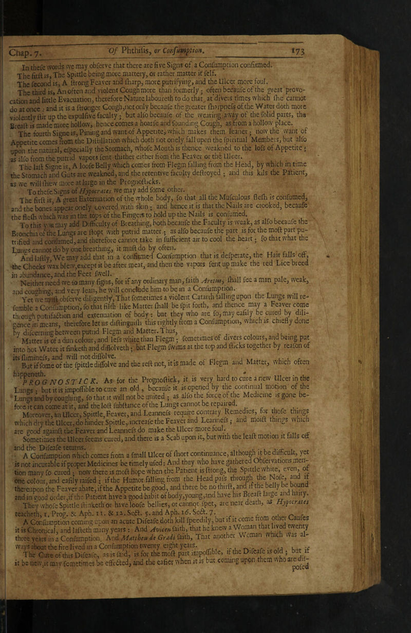 In thefe words wc may obferve that there are five Signs of a Confumptioia confirmed. T he firft is. The Spittle being more mattery, or rather matter it felf. The fecond is, A firong Feaver and lliarp, more putrifying, and the Ulcer more foul. The third is, An often and violent Cough more than formerly; often becaufe of the great provo¬ cation and little Evacuation, therefore Nature laboureth to do that^ at diVevs times which Ihe cannot do at once; and it is a ftronger Cough,not only becaufe the greater fharpnefs ofthe Water doth more violently ftir up the expulfive faculty; but alfo becaufe of the wearing away of the folid parts, the Brealf is made more hollow, hence comes a hoarfe and founding Cough, as from a hollow place. The fourth Si^^ne is, Pining and want of Appetite, which makes them leaner; now the want of Appetite comes ?rom the Diltillation which doth' not onely fall upon the fpiritual Members, but alfo upon the natural, eipecially the Stomach, whofe Mouth is thence weakned to the lofs of Appetite * as^alfo from the putrid vapors fent thither either from the FeaVer or the Ulcer. The lafi Si^^ne is, A loofe Belly which comes from Flegm falling from the Head, by which in time the Stomach and Guts are weakned, and the retentive faculty deftroyed ; and this kils the Patient, as we will llievY more at lurge in the Prognofiicks., To thefe Sj?ns of Hypocrites we may add fome other. The firft is A^^^reat Extenuation of the whole body, fo that all the Mufculous flefti is confumed, and thebones’app'ear onely covered with skin; and hence it is that the Nails are crooked, becaufe the fleCh which was in the tops of the Fingers to hold up the Nails is confum'cd. To this you may add Difficulty of Breathing, both becaufe the Faculty is weak, as alfo becaufe foe Bronchia of the Lungs are ftopt with putrid matter. as alfo becaufe the part is for the moft part pu- trified and confumed, and therefore cannot take in fufficient air to cool the heart; fo that what the Luntzs cannot do by one breathing, itmuftdo by often. uir-rtf ^c Andlaftly We may add that in a confirmed Confumption that is defperatc, the Hair tails'oft, •the Cheeks wax b{ew,except it be after.mcavand then the vapors fent up make the red Lice breed in abundance, and the Feet fvveil. ' ,-v it r 1 t Neither need we fo many figns, for if any ordinary man, faith Arem^^ mail fee a man pale, weak, and coughing, and very lean, he will conclude him4;o be in a Confumption.- , ^ Yet we mni obferve diligently, That fometimes a violent Catarrh falling upon the Lungs, will re- femble a Confumption, fo that filth like Matter fhall be fpit forth, and thence may a Feaver come thioush putrifadlion and extenuation of body 1 but they who are fo, may eafily be cured by dili¬ gence in means, therefore let us diftinguifla this rightly from a Confumption, vvhich is chiefly done difcernins between putrid Flegm and Matter. Thus, Matter is of a dun colour, and Icfs white than Flegm; fometimes of divers colours, and being put into hot Water it finketh and diflblveth; but Flegm fwims at the top and fticks together by reafon of j itsfliminefs, and will notdiflblve. j »» l- l r But if fome of the fpittle dilfolve and the reft not, itis made ot Flegm and Matter, which often happen^h^ As for the Prognoftick, it is very hard to cure a new Ulcer in the Lungs* but it is impoflible to cure an old , became it is opened by the ^continual motion of the Lungs andhy coughing, fo that It will not be united ; as alfo the force ot the Medicine is gone be¬ fore it can come at it, and the loft fubftance of the Lungs cannot be repaired. ^ . Moreover, an Ulcer, Spittle, Feaver, and Leannefs require contrary Remedres, for thofe things whichdry the Ulcer, do hinder Spittle,dnereafe the Feaver and Leannefs; and moift things vvhich are good againft the Feaver and Leannefs do make the Ulcer more foul . , , _ . ■ c u cc Sometimes the Ulcer feems cured, and there is a Scab upon it, but with the leaft motion it falls oft and the Difeafe leturns. , • . / u-.c u A Confumption which comes fiom a fmall Ulcer ol lliort continuance, although ft be difficult, yet is not incurable if proper Medicines be timely ufed: And they who have gathered Obfervations men¬ tion many fo cured • now there is moft hope when the Patient is ftrong, the Spittle white, ^ one colour, and eafily raifed; if the Humor falling from the Headpafs through J thereupon the Feaver abate, if the Appetite be good, and there be no thirft, and if the belly e ou and in good order,if the Patient have a good habit of body,young,and have his Breaft large and hairy. They whofe Spittle Itinketh or have loofe bellies, or cannqt fpet, are near death, as Hypocrites teacheth, i. Prog. & Aph. 11. & 12.Sea. 5. and Aph. 1^. Sea. 7. A Confumption coming upon an acute Difeafe doth kill fpeedily, but if it come from othei it is Chronical, and lafteth many years: And Avicin faith, that he knew a three years in a Confumption. And Alitthesv de Gradi faith. That another Wo ways about the fire lived in a Confumption twenty eight years. ;<? hnt if The Cure of this Difeafe, asis faid, is for the moft part impofoble, if th^ Difeafe is old ; but it be new,it may femetimes be effected, and the eafier v>'hen it is but coming upon them