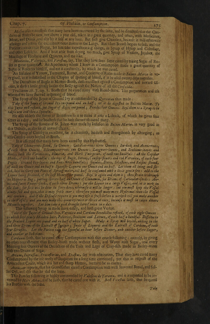 Mifus alio vvitneffeth that many have been recovered by the fame, and he diredleth that the Coi> jbrveol:' Rofesbe new, not above a year old, taken in a great quantity, and often, with Medicines Meat, and Drink,and alfo by it felf at any hour. But firft give Cleanfers, becaufe it willothervvife aftringe and retain the excrementitious matter in the Lungs. But when Breath begins to fail, and the Patient cannot taiieFlegm, let him take expeaoracing things, as Syrup of Hyibp and ColtsfoQt, and other Lohoclis. And if heat arife from drying too much, give Syrup of Violets, Jujubes the Mucilage of Fleabane and Quinces, and the like. , Mont Amu j V ahriola-) and Foreftuj fay. That they have feen fome cured by taking Sugar of Ro- fes in great quantiti^. An Apothecary whom I knew in a Confumption made a great quantity of Sugar of Rofes tor himfelf, and eat it conftantly, by which he was cured. An Infufion of Yarrow, Tovmentil, Burnet, and Conferve of Rofes made in Balneo MarU is ve- ry good, as it is deferibed inthe Chapter of fpittingof blood, if it be ufed twenty days together. The Decoftion of Bugle in Mutton-Broth, doth excellent againft a Confumption and inward Ul¬ cers, it doth a little gently loofen the Belly againft the Nature of all the ConfoiUa. Tralliantu i. Boaftsthat he cured many vvith Blood-ftone. Ihe preparation and ufe whereof we have (hewed in fpitting of blood. The Syrup of the juyee of Ground Ivy is commended by Q^ercetan thus made : A Take of the Jftyce of Gromd Ivj two jtomd and an half • let it he digefted in Balneo Mariae. To this Juyee well refined, put Sugar of Roju one pound ; Penides four Ounces, Boy I them to a Syrup to he taken now and then a Spoonful, Healfoaddeth the Bovver of Brimftone to it to make it into a Lohoch, of vvhich he gives four times in a day; and he boafteth that he hath therewith cured many. The Syrup of the flowers of St. Johns-wort made by Infufion in Balneo Maris, is very good in this Difeafe, as allb for all inward Ulcers. TheSyrupof Gomfry is excellent, for itcleanfeth, healeth and ftrengthneth by ’aftringing; as alfoGorafly-roots boyled in Broth. It is affirmed that many have been cured by this Hydromel. Take of China-roots fliced, fx Ounces ; Qoltsfoot-roots three Ounces: Burdock^ and Avens-roots, of each three Ounces: Elicampane-roots two Ounces: Loingwort-leaves, and Scahiotu-leaves and Roots, both the Veronicaes, Ulmaria, and Herb Two-pence, of each two handfuls : oMthe Capillar Herbs, of each one handful: the tops of Bugle ^ Betony, Cow flip-flowers and red Veroniea, of each four Pugils : Ground Ivy-leaves and Roots three handfuls : Jujubes, Dates, Seleflens, and Raiflns floned, of each one Ounce and an halfr Spanifh-Liyuoris one Ounce and an half. Let them all being well fli- ced, hoy I in thirty two Pints &f Spring-water,till half be confumed with a little gentle fire : add to the Liquor being flrained, of the ,befl- Honey four pound. Boyl it again and skim it; then flrain it thorough an Hippocras Bag , putting thereto half an Ounce of Cinnamon, flx Drams of Coriander-feeds ; An¬ nis and fweet Fennel-feeds3 of each three Drams : put the Liquor in a Urge Vefel, and let it worl^ in the Sun • for fo it wid be dohe in forty days, otherwife it will be longer : but you muff keep theJ^effel always full and open,that it may froth overt therefore you mufi make more Hydromel than the F'ejfel will contain ; and if the Difeafe require it you may ufr it frejh before it worketh till you make another inthtVeffel I and you may make this quantity twice or thrice at once ^ becaufe it mufi betaken divers Moneths together. Let him take a good draught hereof twice in a day. This following Syrup is made more eafily, and hath great Vertue. Take of the Juyee of Ground-Ivy, V eroniea and Cardum Benedicbm refined, of each eight Ounces • in which boyl gently Maiden-hair, Politrice, Scabiom and Lettuce, of each half a handful. Diffolvein the framed Liquor one pound and an half of white Sugar. Make Syr^ well boyled, adding in the end three Drams of the ExtraSi of Jj^iper » Juyee of Liquoris and the Extralh of Cardum, of easfl four Scruples. Let the Patient ta^ one fpoonful an hour before Dinner, andr another before Supper, and another at Bed-time. « ^ Cardanm faith, that he cured imny Confumptions with this courfe following: namely, by giving no other nourifhment than Barley-broth made without flefh, and Water with Sugar, and every Morning four Ounces of the Decodlion of the Tails and Legs of Cray-fifh made in Barley-water with two Drams of Sugar. Arcam, Inprafflas, Fracaflorim,m6. Eraflm, fay with admiration. That they have cured many Confumptions' by the ufe onely of Guajacum for a long time continued; yet this in fefpeft of the Antecedent Caufe, which is a hot and (harp Humor, feems to be an enemy. Avenz.oar reports, that his Grandfather cured a Confumption with well leavened Bread, and Sal- let Oyl, and alfo that he did the fame. This Powder following is highly coirrmended by Valefcm de Taranta, and it is reported to be in¬ vented hq Haly Abbas, and he faith, that he cured one with it. And Foreflm faith, that he Qured his Brother with f.he fame. ’Tukt
