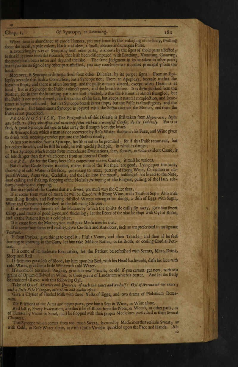 . ^ - - - -- . ii .. I ..■■■■.■I I , Chap. I. of SyncopCy or SmomiJg, iSl When there is abundance of crude Humors, you may know by the enlarging of the body, fvvelling about the bread, a pale colour, black and blew, a fmall, obfcure and unequal Pulfe. A fwounding by way of Sympathy from other parts, is known by the ligns of thofe parts affeffed; fothat if it come from the ftomach, that hath been diftempered with Loathing, Vomiting, Gnawing, the mouth hath been bitter and dry,and the like. The fame Judgment is to be taken in other parts j but ifyou fee no fign of any other part affe6led, you may conclude tlwt it comes principal'y from the heart. . i- • Moreover, A Syncope is diftinguifhed from other Difeafes, by its proper figns. From an Epi- lepfy, becaufe that hath a Convulfion, but a Syncope not: From an Apoplexy, becaufe in that the breath is dopt, and there is often fnorting, and the pulfe is much abated, exce^ when Death is at hand ; but in a Syncope the Pulfe is almod gone, and the breath is free. It is diftinguilLed from the Mother, for in that the breathing parts are moft aftedled, fo that the Patient is almoft ftrangled, but the Pulfe is not much altered, nor the colour of the face, but keeps it natural compledfion, and fome- times is higher coloured; but m a Syncope breath is not ftopt, but the Pulfe is almoft gone, and the face IS pale; But fometimes a Syncope is joy ned with the Suffocation'of the Mother, and then the Pulfe IS not perceived. PROGNOSTIC K.^ The Prognoftick of this Difeafe is firft taken from Hypocrites, Aph. 41. Se6t. 2. They who often and violently faint without a manifefl Caufe, do die fuddenly. For it is faid, A great Syncope doth quite take away the ftrength from the heart. A Syncope from which a man is not recovered by Rofe Water thrown in his Face, and Wine given 10 drink witn neezing-powder pat into the Nofe is deadly. when one is raifed from a Syncope, health is not to be promifed; for if this Pulfe return not, but his colour be wan, and he ftill be cold, he will quickly Relapfe, in which is danger. That Syncope which comes from immoderate Evacuations, fear, forrovv, or fome evident Caufe, is of iefs danger than that which comes from an internal Caufe. CURE, As for the Cure, becaufe it comes from divers Caufes, it muft be various. But of what Caufe foever it come, in the time of the Fitthcfe are good. Lying upon the back, throwing of cold Water in the face, provoking to neez, putting of ftrong Wine, Cinnamon or im¬ perial Water, Aqua vitae, Coclcftis, and the like into the mouth, holding of hot bread to the Nofe, -Joud calling and fhakingjftopping of the Noftrils, wringing of the Fingers, pulling of the Hair, rub¬ bing, binding and cupping. But in refpeft of the Caufes that are divers, you muft vary the Cure thus: If it come from want of meat, he will be Cured with ftrong Wine, and a Toaft or Sop; Alfo with nouriftiing Broths, andReftoring diftilled Waters among other things, a dilhofEggs vyith Sugar, Wine and Cinnamon deferibed in the following Chapter. If it come from thinnefs of the Humors by which the fpirits do cafily fly away, give him fweet things, and meats of good juyce,and thickning; let the Pores of the skin be ftopt with Oyl of Rofes^ and let the Patient ftay in a cold place. If it come from the Mother, you muft give Medicines for that. if it come from fome evil quality, give Cordials and Antidotes, fuch as are preferibed in malignant Feavers. If fromPoyfon, give things to expel it: Firft a Vomit, and then Treacle; and then if he feel burning or gnawing in the Guts, let him take Milk or Butter, or fat Broth, or cooling Cordjal Poti¬ ons. . If it come of immoderate Evacuation, let the Patient be refreftied with Scents, Meat, Drink, Sleep and Reft. If from too great lofs of Blood, lay him upon his Bed, with his Head backwards, dafti his face vvith cold Water, give him a little Wine with cold Water. Ifitcomeof too much Purging, give him new Treacle, or old if you cannot gel new, with two grains of Opium diffolved in Wine, or three grains of Laudanum which is better. And let the Belly be anointed all over with this following Oyl. Take oiOylof M'yrtlesand Quinces y of each one ounce and 4n half: Oyl of Wormwood one ounce i with a little Rof ? Vinegar, mix them and anoint often. Give aClyfterof fteeled Milk vyith three Yelks of Eggs, and-two drams of Philonium Roma¬ num. Ufe Fri^fions of the Aims and upper parts, give him a Sop in Wine, or Wine alone. ARdlaftly, Every Evacuation, vvhether it be of Blood from the Nofe, or VVomb, or other parts, or of Humors by Vomit or Stool, muft be flopped with their proper Medicines pvefcAubed in their feveral Chapters. That Syncope which comes from too much Sweat, is cured by Medicines that reftrain Sweat; as with Cold, or Rofe Water alone, or with a little Vinegar fprinkled upon the Face and Hands. Al¬ fo