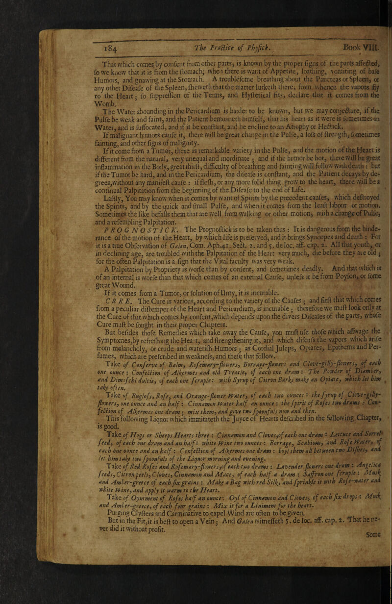 That which comes^ by confent from other parts, is known by the proper figns of the parts affe6\ed, fo we know that it is from the flomach; wheii there is want of Appetite, loathing, \omiting of bafe Humors, and gnawing at the Stomach. A troublefome breathing about the Pancreas or Spleen, or any other Difeafe of theSplecn,llieweththatthematterIurketh there, from whence the vapors fiy to the Heart; fo fupprellion of the Terms, and Hyftcrical fits, declare that it comes from the Womb. The Water abounding in the Pericardium is harder to be known, but we may conjecture, if the Pulfe be Weak and faint, and the Patient bemoancth himfelf, that his heart as it were is fomctimes in Water, and is futfocated, and if it be confiant, and he endinc to an Atrophy or HeCtick. If malignant humors caufe it, there will be great change in the Pulfe, a lofs of firength, fometimes fainting, and other figns of malignity. _ v , _ Ifit come from a Tumor, there is remarkable variety in the Pulfe, and the motion of the Heart is different from the natural, very unequal and inordinate ; and if the humor be hot, there will be great inflammation in the Body, great thirft, difficulty of breathing and fainting will follow with death : but j ifthe Tumor be hard, and in the Pericardium, the difeafe is conflant, and the Patient decays by de¬ grees,without any manifefl caufe : if flefh, or any more folid thing grow to the heart, there will be a continual Palpitation fiom the beginning of the Difeafe to the end of Life. Laftly, You may know when it comes by want of Spirits by the preceder.t caufes, which deftroyed the Spirits, and by the quick and fmall Pulfe, and when it comes from the leafl labour or motion. ' Sometimes the like befalls them that are well from walking or other motion, with a change of Pulfe,-J and a refembling Palpitation. PROG N^O STICK. The Prognoflick is to be taken thus: It is dangerous from the hinde-* ranee of the motion of the Heart, by which life is preferved, and it brings Syncopes and death ; For^ it is a true Obfervation of Com. Aph.41. SeCf. 2. and ^.deloc. aff. cap. 2. All that youth, or in declining age, are troubled with the Palpitation of the Heart very much, die before they are old for the often Palpitation is a fign that the Vital faculty was very weak. ^ A Palpitation by Propriety is Worfe than by confent, and fometimes deadly. And that which is<^J of an internal is worfe than that which comes of an external Caufe, unlefs it be from Poyfon, or fomcJ great Wound. If it comes from a Tumor, or folution of Unty, it is incurable. CURE. The Cure is various, according to the variety of the Caufes; and firfl that which comes from a peculiar diflemper of the Heart and Pericardium, is incurable; therefore we muft look only at the Cure of that which comes by confent, which depends upon the divers Difeafes of the parts, whofe Cure mufl be fought in their proper Chapters. But befides thofe Remedies which take away the Caufe, you mufl ufe tbofe which affwage the Symptornes,by refrefliing the Heart, and flrengthening it, and vvhich difeufs the vapors which arife from rhelanchcly, or crude and waterifh Humors ; as Cordial Juleps, Opiates, Epithems and Per¬ fumes, which are preferibed in weaknefs, and thefe that follow. Take of Conferve of Balntj Rcfem^ry’florfersj Borragt^flowers and Clove~gili)'flovfersy cf each one ounce'. Confection of Alkerwes and old Treacle^ of each one dram: The Powder of Oiamher^ and Dimofchi dulcia, uf each one female: with Syruf of Citron Barks make an Ofiate, which let him take often. Take Buglofsj Rofey and Orange-flower fpatery of each two ounces: the fyruf of Clcve-gilly- flowersy one ounce and an half: Cinnamon Water half an ounce : the fpirit of Rofes two drams : Con*- feCiion of Alkermes one dram; mix themj and give two f ')oonfuls now and then. This following Liquor which immitateth the Juyceof Hearts deferibed in the following Chapter, is good. Take of Hogs or Sheeps Hearts three : Cinnamon and CloveSyof each one dram * Lettuce and SorreP feed, of each one dram and an half: white Wine two ounces : Borrage, ScaUoHs, and Rofe Watery of each me ounce and an half: CcnfeCiicn of Alkermes one dram ; hoy I them all between two Dif^es, and let him take two fpoonfuls of the Liquor morning and evening. Take of Red Rofes and Rofemary-flowers,of each two drams : Lavender flowers one dram : Angeaca feeds. Citron peels. Cloves, Cinnamon and Alace, of each half a dram: Saffron one fcruple : Musk and Amler-greece of each fix grains : Make a Bag with red Silki and fprinkfe it with Rofe-water and white wine, and ap‘^ly it warm to the Heart. Take of Oyntment of Rofes half an ounce: Oyl of Cinnamon and Cloves, of each flx drops i Musk and Amler-greece, of each four grains : Mix it for a Liniment for the heart. Purging Clyrters and Carminative to expel Wind are often to be given. But in the Fit,it is befl to open a Vein • And Galen witneffeth 5 • de loc. aff. cap. 2. That he ne- ver did it without profit. Some