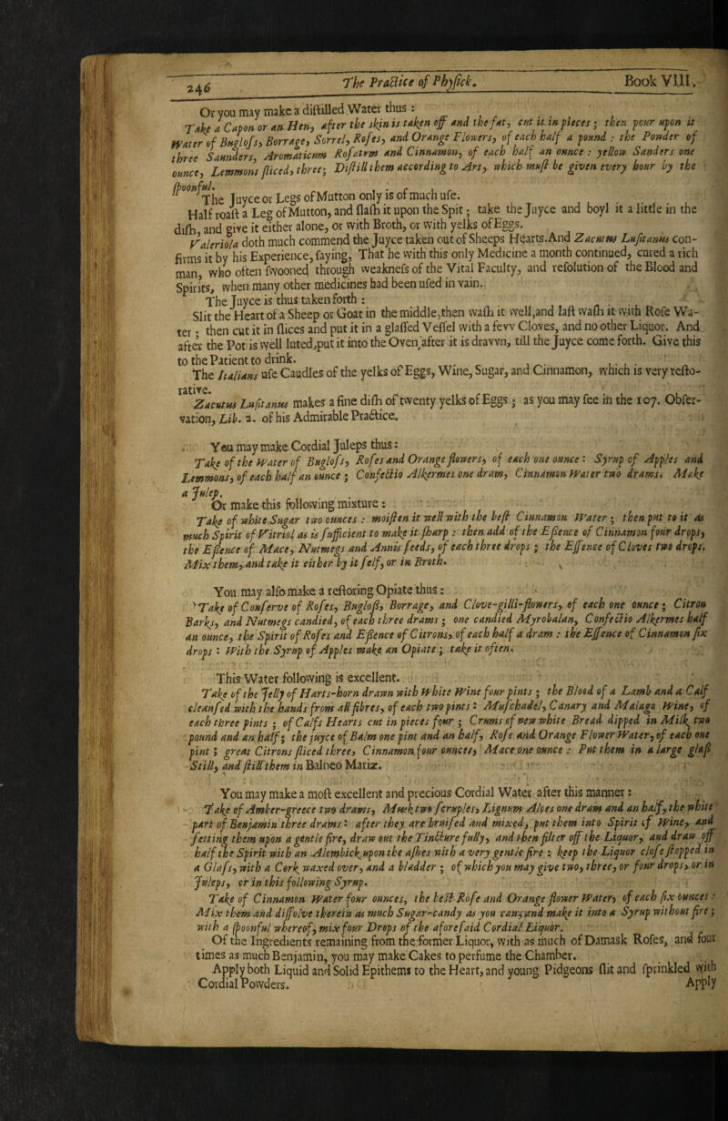 Or you may make a'diftilled Water thus: ^ , , . . . , ' TAheaCaponor^nHtn, ^fter the skjnis uken md the f^t, cut aw pieces > then pour upon it WAter of BhcIoJs, BorrAge, Sorrel, Rofes, and Orange Flovters, of each half a pound : the Poysder of three Saunders, Aromaticum Rofatrm and Cinnamon^ of each half an ounce : yeUotv Sanders one ounce, Lemmons/liced, three; VifiUl them according to Art, tshich mnfl he given every hour by the Tuyee or Legs of Mutton only is of much ufe. Half roaft a Leg of Mutton, and flalh it upon the Spit; take the Jiiyce and boyl it a little in the difh, and give it etther alone, or with Broth, or with yelks of Eggs. Valerhla doth much commend the juyee taken out of Sheeps Hearts. And Zacutw Lufitantu con¬ firms it by his Experience, faying, That he with this only Medicine a month continued, cured a rich man who often fwooned through weaknefs of the Vital Faculty, and refolution of the Blood and Spirits, when many other medicines had been ufed in vain. The Juyee is thus taken forth : Slit the Heart of a Sheep or Goat in the middle,then walE it well,and laft walh it with Rofe Wa¬ ter • then cut it in dices and put it in a glaffed Veflel with a few Cloves, and no other Liquor. And after the Pot is well luted,put it into the OveiTafter it is drawn, till the Juyee come forth. Give this to the Patient to drink. . t t ■ ^ The Italians ufe Caudles of the yelks of Eggs, Wine, Sugar, and Cinnamon, which is very tefto- rative. Zacutm Lh fit anus makes a fine difh of twenty yelks of Eggs; as you may fee in the 107. Obfer- vation, LiK 2. of his Admirable Pra6tice, . You may make Cordial Juleps thus: Take of the ffater of Buglofs, Rofesand Orange flovters, of each one ounce: Syrup of Apples and. Lemmons, of each half an ounce ; ConfeHio Alkermei one dram. Cinnamon Water tm drams. Make a Julej) . Or make this following mixture; Take of white-Sugar tm ounces r moijltn it rcell with the heft Cinnamon Water ; then put to it sU much Spirit of Vitriol as is fufficient to make it/harp : then add of the Efence of Cinnamon four drops, the Efence of Mace, Nutmegs and Annis feeds, of each three drops ; the Ejfenee of Cloves two drops, Mix them,-and take it either hy it f tlf, or in Broth, ■ . . ^ You may alfo make a reftoring Opiate thus: Take of Conferve of Rofe s, Buglof, Borrage, and Clove-gilU-ftomrs, of each one ounce; Citron Barks, and Nutmegs candied, of each three drams; one candied Myrohalan^ Confetdio AlJ^ermes half an ounce, the Spirit ofRofes and Efence of Citrons, of each half a dram .* the E/fence of Cinnamon fix drops • With the Syrup of Apples make an Opiate; take it often. This Water following is excellent. Take of the Jelly of Harts-horn drawn with white Wine four pints; the Blood of a Lamb and a Calf eleanfed with the hands from aH fibres, of each two pints', Mujchadel, Canary and Malaga Wine, of each three pints ; of Calfs Hearts cut in pieces four ; Crums of new white Bread dipped in Milk^ two pound and an half; the juyee of Balm one pint and an half, Rofe and Orange Flower Water, of each one pint; great Citrons fliced three i C innamon four ounce i, Mace one ounce : Put them in a large glafi Still, andftillthem inBiiviQoM^Cix, ;r You may make a moft excellent and precious Cordial Water after this manner: Take of Amher-greece two drams, MHshjv» ferup/es. Lignum Alces one dram and an half, the white part of Benjamin three drams' after they arehruifed and mixed, put them into Spirit if Wine^ and fetting them upon a gentle fire, draw out the TinCiure fully, and then filter off the Licjuor, and draw off half^e Spirit with an .Alemhick,uponthe a/hes with a very gentle fire : keep the Liquor clofe flopped in A Glafs, with a Cork, waxed over, and a bladder ; of which you may give two, three, or four drops, or in Juleps, or in this following Syrup, Take of Cinnamon Water four ounces, the belt Rofe and Orange flower Water, of each ftx Ounces ■' Mix them and diffelve therein as much Sugar-candy as you can^and make it into a Syrup without fire; with a (hoonful whereof, mix four Drops of the aforefaid Cordial hiejuor. Of the Ingredients remaining from the former Liquor, with as much of Damask Rofes, and four times as much Benjamin, you may make Cakes to perfume the Chamber. Apply both Liquid and Solid Epithems to the Heart, and young Pidgeons flit and fprinkled with ■ Cordial Powders. Apply