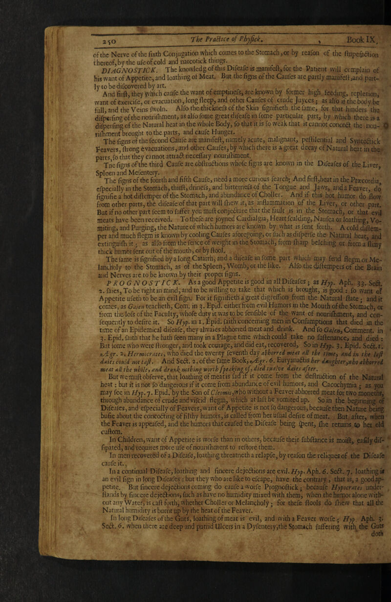 of the Nevve of the fixih Conjugation which comes to the Stomach, or by reafon of the fiupefaaion thereof, by the ufe of cold and narcotick things. DIAGNOSTIC K. The knovvledg of this Difeafe is manifeft, for the Patient will complain of his want of Appetite, and loathing of Meat, Bat the ligns of the Caufes are partly manifeft ,and part¬ ly to be difeovered by art. . . , I r And firft, they which caufe the want of emptinefs, are known by former high feeding, repletion, ’ want of exercife, or evacuation, long fleep, and other Caufes of crude juyees; as alfo if the body be full, and the Veins fwoln. Alfo the thicknefs of the Skin fignifieth the fame, for that hinders the difperfingofthenouriftiment, as alfo fome great difeafe in feme particular part, by which there is a difperfing of the Natural heat in the whole Body, fo that it is fo weak that it cannot concodf the ncu- Q riOiment brought to the parts, and caufe Hunger. The fignsof the fecond Caufe are manifeft, namely acute, malignant, peftilential and Syntedfick Feavers, ftrong evacuations, and other Caufes, by vvhich there is a great decay of Natural hbt in the- parts fo that they cannot attradt neceffary nourifhment. Tne figns of tne third Caufe are obftrudlions whofe figns are known in the Difeafes of the Liver, Spleen and Mefentery. The figns of the fourth and fifth Caufe, need a more curious fearcb* And firft,heat in the Prxcordia, efpecially in the Stomach, thirftjdrinefs, and bitternefs of the Tongue and Jaws, andaFeaver, dp ftgnifie a hot diftemper of the Stomach, and abundance of ChoIIer. And if this hot humor do flow from other parts, th6 difeafe of that part will fhew it, as inflammation of the Liver, or other part. But if no other part feem to fuffer you muft conjedlure that the fault js in the Stomach, or that evil meats have been received. To thefe are joyned Cardialgia, Heart fcalding, Naufea or loathing. Vo¬ miting, and Purging, the Nature of which humors are known by vvhat is fent forth. A cold diftem¬ per and much flegm is known by cooling Caufes aforegoing, or fuch as,difperfe the Natural heat, and extinguifti it; as alfo from the fence of weight in the Stomach, from ftiarp belching or from a flimy thick humor fent out of the mouth, or by ftool. The fame is flgnified by a long Catarrh, and a difeafe in fome part which may fend flegm or Me¬ lancholy to the Stomach, as of theSpleen,Womb,*or the like. Alfo the djftempers of the Brain and Nerves are to be known by their proper flgns. PROGNOSTIC K, Asa good Appetite is good in all Difeafes; as Aph. 3 3. Sea. 2. faies, To be right in mind, and to be willing to take that vvhich is brought, is good; fo vvant of Appetite ufeth to be an evilfign. For it flgnifieth a great digreflion from the Natural ftatc; and it comes, as Ga/en teacheth, Com. in 3. Epid. either from evil Humors in the Mouth of the Stomach, or from the-IofsoftheFaculty, whofedutyit wastobefenfible of the want of nouriftament, and con- fequently to defire it. So //yp. in 1. Epid. faith concerning men in Confumptions that died in the time of an Epidemical difeafe, they alwaies abhorred meat and drink. And fo Ga/en, Comment, in 3. Epid. faith that he hath feen many in a Plague time which could take no fuftenance, and died : But fome who were ftronger, and took courage, and did eat, recovered. So in Hyj>. 3. Epid. Seiff. i. ityTgr. 2. Hermocrates, who died the twenty feventh day abhorred meat all the time, and in the laji dates could not taft* And Sedl. 2,ofthe fame Book,e><£^r. 6. Eury3na(flis^^r daughter,ttho abhorred meat all the while3 and drunl^mthing worth ffeak/ng of 3 died twelve dates after, Butwemuftobferve, that loathing of meat is fad if it come from the deflru6fion of the Natural heat: but it is not fo dangerous if it come from abundance of evil humors, and Cacochymia ; as you may fee in Epid. by the Son of Cleom/s,s^ho without a Feaver abhorred meat for two moneths, through abundance of crude and vifeid' flegm, which at laft he vomited up. So in the beginning of Difeafes, and efpecially of Feavers, want of Appetite is not fo dangerous, becaufe then Nature being bufie about, the conco6fing of filthy humors, is called from her ufual deflre of meat. But after, when the.Feaverisappeafed, and the humors that caufed the Difeafe being iypent, ftie returns to her old cuftom. In Children, want of Appetite is worfe than in others, becaufe their, fubftance is moift, eafily dif- iRpated, and requires more ufe of nourifhment to reftore them. In men recovered of a Difeafe, loathing tbreatneth a relapfe, by reafon the reliques of the Difeafe caufe it.. In a continual Difeafe, loathing and lincere dejections are evil, Aph. 6, SeCt. 7. loathing if an evil fign in long Difeafes: but they who are like to efcape, have the contrary, that is, a good ap¬ petite. But fincere dejections coming do caufe a worfe Prognoftickj becaufe Hyperates under- ftands by flneere dejeCtions, fuch as have no humidity mixed with them, when the humor alone with¬ out any Water, is call forth, whether Chollcr or Melancholy; for thefe ftools do fhew that all the Natural humidity is burnt up by the heat of the Feaver. In long Difeafes of the Guts, loathing of meat is evil, and with a Feaver worfe; Hyf. Aph. 3. SeCt.^. when there are deep and putrid Ulcers in a Dyfentery,the Stomach fuffering with the Guts doth