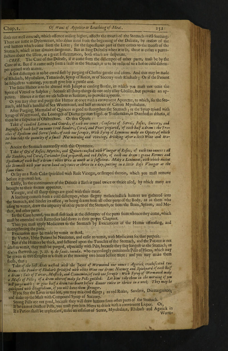 X. .. %— ---— ----— -- doth not well concodl, which offence arihng higher, affedls the mouth of the Stomach witH loathing. There are feme in Dyfenteries, who abhor meat from the beginning of the Difeaie, by reafon of the evil humors which come from the Liver; for the fuperfiuous part of them comes to the mouth of the Stomach, which is not alwaies dangerous. But in long Difeafes when it is fo, there is either a purtri- fadtion about the Ulcer, or a great Inflammation, both which are defperate. - CURL. The Cure of this Difeafe, if it come from the diflemper of other parts, muft be by the Cure of it. But if it come only from a fault in the Stomach,it is to be reduced to a hot or cold diflem¬ per joyned with matter. ^ A hot diflemper is to be cured firft by purging of Choi ler gentle and often. And this may be made of Rhubarb, Myrobalans, Tamarinds, Syrup of Rofes, or of Succory with Rhubarb ; Or jf the Patient be fubiedt to vomiting, you muft give him a gentle one. The fame Humor is to be altered with Juleps or cooling Broths, in which you muft not omit the Spirit of Vitriol or Sulphur; becaufe all iBarp things do not only allay Choller, but provoke an ap¬ petite. Hence it is that we ufe Sallets in Summer, to provoke appetite. ^ Or 'you may alter and purge this Humor at once with a convenient Apozenie, to which, for the Sto¬ mach add half a handful of Sea Wormwood, and half an ounce of Citron Myrobalans, After Pur^’in^ Marmalad of Quinces is good to ftrengthen the Stomach ; or the Syrup mixed with Syrup of Wormwood, the Lozenges of Diamargariton frigid, or Triafantalon,oi Diarrhodon abbatis, if there be a fufpicion of Obftrudfion. Or this Opiate : Take of candied Lettuccy and Guordsy of each one ounce : Conferve of Sorrely Rofes, Succory^ and Bnolofsyof each half an ounce : red Sandersy Coraly and Pearlpreparedy of each half a dram : thejro- ches of Spodium and Sorrel feeds, of each one fcrupleyWith Syrup of Lemmons make^ an Opiate yofrvhich let him take the quantity of a fmall Nut morning and eveningy drinking after a little Wine and Wa~ ter. Anoint the Stomach outwardly with this Oyntment. ' Take of Oyl of Rofes, Myrtles, and Quince svsafhedmth Vinegar of Rofes, of each tm ounces : all the Sanders, red Coral, Coriander feed prepared, and red Rofes, of each one dram : grana Kermes and Spodium,of each half a dram : white Wax as much as is fuffeient. Make a Liniment, wit h which anoint the Stomach with your warm band only twice or thrice in a day,putting in a little Rofe Vinegar at the Od^^on a Rofe Cake fprinkledvvithRofe Vinegar, or fteeped therein, which you muft remove before it groweth hot. . • r , l l* l Laftly, In the continuance of the Difeafe a Bath is good twice or thrice ufed, by which many are brought to their former appetites. Vinegar, and all ftiarp things are good with their meat. A loathing cometh from a cold diflemper, when flegmy melanchollick humors are gathered into the Stomach, and hinder its office ; • or being drawn from all other parts of the Body, as in them who ufing to vomit, draw the impurity of other parts of the Stomach, or from the Brain, Spleen, and Mo¬ ther, and other parts. . In the Cure hereof, you muft firft look at the diflemper of the parts from whence they come, which muft be amended with Remedies laid down in their proper Chapters. , • ■ Then you muft apply Medicines to the Stomach by Evacuations of the Humor offending, and ftrengthening the parts. • Evacuation may he made by vomit or ftool. _ _ . , l' * By Vomit, If the Patient be Naufeous, and eafie to vomit, with Medicines tor that purpofe. ButiftheHumois bethick,andfaftened upon the Tuniclesofthe Stomach, and the Patient is not ufed to vomit,- they muft be purged, efpecially with PilSj becaufe they flay longeft ^in the Stomach; as Galen fliewetb cap, 7. lib. 4. de fanit. tuenda, vvho exceedingly commends Pills of Hiera; which may ‘be ®iven to two fcruples or'a dram in the morning two hours before meat: and you may make them ' ■ Tflktofthe iefl- Akes wafhed is>ith the juyee of Wormwood one- ounce : Agarick mehifeated two drams : the Pouder of Rhubarb jprinkled with white Wine one dram: Nutmeg and Spicknard of each mij a dram : Salt of Tartar, Majiich, and Cinnamon,-of each onefcruple : With Syrup of Wormwoo make a Aiafs of Pills; of a dram whereof make ftx Pills guilded. Let him take them in the morning if you ifilTpurge mtlch • or give half a dram two hours before dinner twice or thrice in a week.. They may 'e asredRofe,, Sander., Dian.a« and make up the Mafs with Compound Syrup of Succory. Strong Pills are not good, becaufe they will draw humors from other parts of the Stomach. - If he cannot fwallowPiHs, you muft give him Hiera to drinkvvith a conveniem Liquor. Or, . If a Potion lliall be unpleafant, make an infufion of Senna, Myrobalans, Rhubarb -and