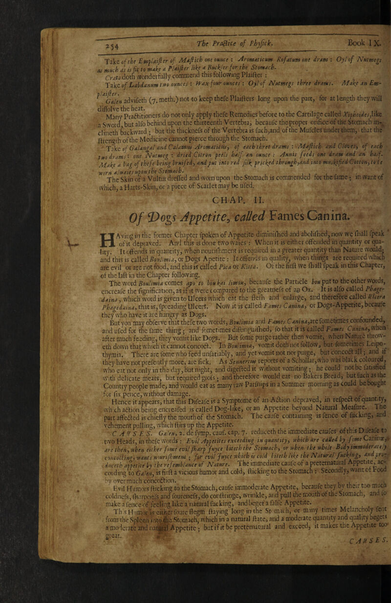 (U Take oithe Emplaifttr of one ounce : Aromaticum Rofatum one dram : Oyl of Nutmegs much as is fit to make a Plaifier like ^ Buckler for the Stomach, Crato doth ^vonderfully commend this following Plaiftev ; 'Xz'^tofLahdanumtyfo ounces Iff ax four ounces I Oyl of Nutmegs three drams, MakeanEm- advifeth (7. meth.) not to keep thefe Plaitters long upon the part, for at length they will '^^'^any^raftitioners do not only apply thefe Remedies before to the Cartilage called Xiphoidesfikt a Sword but alfo behind upon tfie thirteenth Vertebra, becaufe the proper orifice of the Stomach in-^ ciineth backward ; but the thicknefs of the Vertebra is fuch,and of the Mufcles under them, that the ftrcngth of the Medicine cannot pierce through the Stomach. ' of Galangal andCalamtes Arowaticusy of each three drams I 'APafiich and Clovesy of each two drams', one Nutmeg : dried Citron peels half an ounce ; Annis feeds one dram and an half. Make a hag of thefe leinghruifedy and put into red filk pricked through,and into muskified Cotton,to te mrn alwaies upon the Stomach, jjrLr ■ c The Skin of a Vultur drelfed and worn upon the Stomach is commended for the fame; in want of which, a Harts-Skin, or a piece of Scarlet may be ufed. CHAP. II. of T>ogs Appetite^ called HA vingin the former Chapter fpoken of Appetite diminifhed and abolifiied, now we Hiall fpeak * of it depraved. And this is done two waies; When it is either offended in quantity or qua¬ lity. It offends in quantity, when nourifhmcnt is required in a greater quantity than Nature would; and this is called Boulmia,QtJ)o%^ Apetite : It offends in quality, when things are required which are evil or are not food, and this is called Pica or Kitta. Of the firft we fhall fpeak in this Chapter, of the laft in the Chapter following. The word comes apo to houkai limou, becaufe the Particle put to the other words, encreafe the fignification, as if it were compared to the greatnefs of an Ox. It is alfo called?^4^^- which word is given to Ulcers which eat the fielli and enlarge, and therefore called that is, fpveading Ulcers. Now it is called Fames Canina, or Dogs-Appetite, becaufe they who have it are hungry as Dogs. ^ .. r a a ■ But you may obferve that thefe two words, BouUmia and Fames C4»i«;«,arefomet^mes confounded, and ufed for the fame thing; and fometiraes diftinguifihed, fo that it is called Fames Canina,mtn' - after much feeding, they vomit like Dogs. . But forne purge tather then vomit, when Naturi throw- eth down that which it cannot concodf. Jn Bouiimia, vomit doth not follow, but fomedmes  thymia. There are fome who feed unfatiably, and yet vomit not nor purge, but concoa all; and if they have not prefently more, are fick. As Sennertm reports of a Schollar,who was black coloured, who eat not only in the day, but night, and digefted it without vomiting he could not be fatisned vyith delicate meats, but required grofs; and therefore would eat no Bakers Bread, butfuch asthe Country people made, and would eat as many raw Parfnips in a Summer morning as could be bought for fix pence, without damage. ^ , , • r o r Hence it appears, that this Difeafe is a Symptome of an Aaion depraved, in refpea of quaimty, wh'ch ailion being encveafed is called Dog-like, or an Appetite beyond Natural Meafure. The part aftedf ed is chiefly the mouth of the Stomach. The caufe containing is fence of fucking, and vehementpulling, which (firs up the Appetite. CA'ISES. C4/^»,a.defymp.cauf.cap.7. reduceth the immediate caufes of this D^eafe to two Heads, in thefe words: Evil Appetites exceeding in (quantity, srhich are called hy feme Cznmx,. are then, when .either [owe evil fharp fttyce liteth the Stomach, or when, the whole Body immoderately concoBin>J, wants murijhment ; for evil juyee which is cold liteth like the Natural fucking, and pro- . duceth anetite hy the refemblance of Nature. The immediate caufe of a preternatural Appetite, ac¬ cording to Ga'en, is firft a vicious humor and cold, flicking to the Stomach ; Secondly, want of rood by overmuch concodtion. l l u • u ' Evil Humors flicking to the Stomach, caufe immoderate Appetite, becaufe they by their too mua coldnefs, lliarpnefs and fourenefs, do conftringe, wrinkle, and pull the mouth of the Stomach, and lo make a fence of feeling like a natural fucking, and beget'a falfe Appetite. , Th:sHumoros eitherfoureflegm ftaying long in the Stomach, or mmy times Melancholy fent . from the Spleen intone Stomach, which in a natural ftate, and a moderate quantity and quality begets ^moderate and nati^iil Appetite; but if it be preternatural and exceed, it makes the Appetite too CAUSES. great. iP