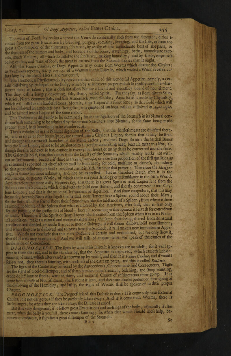 ' C, lap. 2, ^ Of Dogs uippetitCj Fames Cinina, 25$ ' The want of Food, by reafon whereof the Veins do continually fuck from the Stomach, either it coaies from too great Evacuation by bleeding, purging, vomiting, fweating, and the like, or from too : crreat a Confnmptionofthe alimentary fubltance, by reafon of the immoderate heat of the parts, or thethinnefsofthe humors and body, and loofenefs ofthe pores, watchings, baths, immoderate exer- cife, much Veiiery ; all which do diflblve the fubftance, making humidity; and by thefe, emptinefs bein' caufed, and vvant of food, the meat is carried from the Stomach fooner than it ought. • ■ Alfo this Fames Canina, or Dogs Appetite may come from Worms which devour the Chylils; as Trallianus reports, lih. 7. 4. of a Woman in this Difeafe, which voided a Worm twelve cu¬ bits long by the ufe of Hiera, and was cured. The Hermetical Phyficians do lay down another caufe of this wonderful Appetite, namely, a cer- ,! tain diflblving Spirit begot in the Body, which by an inhairent property doth fo readily confume what- M foever meat is taken , that it doth not allovv Nature a lawful and neceflary bound of nourifhment. This they call a hungry devouring, fait, lEarp, vitriol Spirit. For they lay, as from divers Salts^ Vitriol, Niter, common Salt, and Salt Armoniack, with the hke.. Aqua fortis is made by Chymiftry, ■ which will diffolve the hardeft Stones, Mcttals, into Liquor in a fhort time; fo that Gold which will not be dilfolved in a moneth by a ftrong five, in a quarter of an hour will be diffolved in Acjua regia, I and be turned into a Liquor of the fame colour. .... 1 • • vt 1. • . This Doblrine is diligently to be examined ; for as the digeflion of the Stomach in its Natural con*- i dition hath fomething to be admired by the curious Searchers into Nature; fo the fame being made preternatural, hath fomething to be wondered at« , . j-nji. This is wdnderful in the Natural digeflion of, the Belly, that the hardeft meats are digefted ^^re- [i in, and in three or four hours fpace, are turned into a Chylous Liquor, foth'in that it may beftrai- ?! ned through the nairoweft branches of the Vens ; and that Dogs dotiirn the hardeft Bones ’ i into the fame Liquor, is not to be attributed to a ftronger concodfing heat, becaufe meat in a Pot, al- ' though the fire be never fo hot, cannot in twenty four hours,or many daies be converted into the fame, 1 The Galenifts hold, that this comes from the faculty of the Stomach, which faculty Works not witfa- i out an Inftrument •, bccaufe if there is an Idiofyncrafa, or a certain proportion of the nrft qualities,as is commonly reported, its chief a(ftion muft be from hear j for cold, moifture or drinefs, do nothing j to that great diffolving of food : and heat, as it is faid, hath not that power: Therefore tht Idisfyn- ■ is fomewhat more unknown, and not be expreffed. Let us therefore fearch after it in the i Macrocofm, or greater World, of which there is a great Analogy or refemblance in the little World. And therefore the more witty Hermets fay, that there is a great Spirit or acid Liquor font from the : 1 Spleen into the Stomach, which diflblveth the folid nourifbment, and fhcrtly convertetn it into Chy- u lous Liquor, and that is the principal Inftrument of digettion. And fome conje<fture, thaphis may be made, becaufe Birds who digeft the hardeft nourifbment have a Spleen roundabout their Mavv ; |P‘ for the fleftji which is found about their Stomachs,is like the fubftance of a Spleen ; from whence there - is a mote noble ufe of the Spleen than what is allowed by the Ancients, vvho faid, ^hat it was ooly for the purging of the grofler fort of blood ; becaufe according to this opinion it forveth for concoction ; of meat. Therefore if the Spirit or fliarp Liquor which comes from the.Spleen when it is in its Natu- I ral condition, makes a natural and moderate digeftion; the fame fpirit being altered from its natural condition and defiled, or made fharper or more diffolving, it will fooner diffolve folid rwurifbmentj and when they are fo diffolved and thrown from the Stomach, it will make a new immoderate Appe¬ tite, We do not conclude that this new Dodfrine is certain and undoubted, but we only fhewit, that folid wits may examine it. And we will talk of it again when we {peak of the caufes of the hinderance of Conco(Sfion. . . DJAG NO STlCK.^hz figns by which this Difeafe is known are manifeft; for it will ap¬ pear to them that eat, and to the ftanders by, that the Appetite is depraved, which caufeth fucli de¬ vouring of meat,which afterwards is thrown up by vomit, and then it is F ames Cantna, and ir vomits follow not, then there is fainting, with coolnefs of the extream parts, and this is called Bsulmia» The figns of the Caufes may be found by the Antecedencs, Concomitants and Confequents. Tn^e are the figns of a cold diftemper, and of iTnarp humors in the Stomach, belching, and fharp vomiting, crude dejeaions or ftools, wantof thirft, and external Caufes of refrigeration afore-gomg. It it come fiom defedt of Nourifbment, the Patient is lean, and there are caufes prefent or fore-going ot - the diflblving of the Humidity ; andlaftly, the figns of Worms lhallbe fpoken of m their proper PR OG N O ST IC K. The Prognoftick of this Difeafe is thus: If it come o!iIy from External Caufes, it is not dangerous if they be prefently taken away : And if it cOxTie from Worms, there is little danger, for when they are taken away, the Difeafe is cured. . t' l j r • n -c c But it is very dangerous, if it follow great Evacuations and meltings of the body ; efpecially it after meat, when the belly is yet full, there come a fainting; for when that vvmch ftaould mofthelp, be¬ comes unprofitable, it fignifies a great diftemper of the Stomach. E e 2 ■ ® f