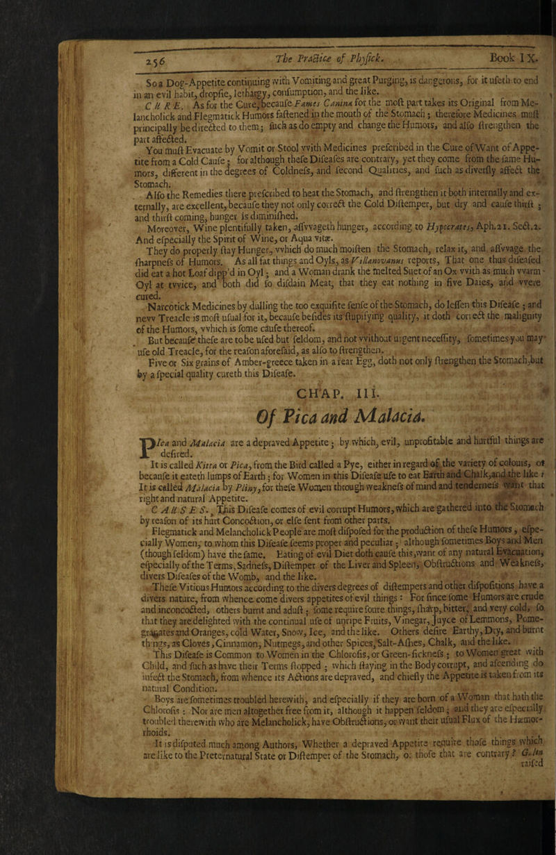 25^ So 3 Dog-Appetite contiiming with Vomiting and great Purging, is dangerons, for it ufeth to end in an evil habit, dropfie, lethargy, confumptipn, and the iike. CURE. As for the Cure,’Decaufe Fames Canina for the moft part takes its Original from Me- lancholick and Fle^matick Humors fattened in the mouth of the Stomach j therefore Medicines mutt principally be diredfed to them; fuck as do empty and change the Humors, and alfo flrengthen the part aftedfed. You mutt Evacuate by Vomit or Stool with Medicines prefcribed in the Cure of-Want of Appe¬ tite from a Cold Caufe; for although thefe Difeafes are contrary, yet they come from the fame Hu¬ mors, different in the degrees of Coldnefs, and fecond Qualities, and fuch as diverfly afifedf the Stomach. Alfo the Remedies there prefcribed tp beat the Stomach, and ttrengthen it both internally and ex¬ ternally, are excellent, becaufe they not only cotredf the Cold Dittemper, but dry and caufe thirft ; and thirtt coming, hunger is diminifhed. - ■ i Moreover, Wine plentifully taken, .alfvvageth hunger, according to Hy^ocrates^ Aph.21. Se<tt.2. And efpecially the Spirit of Wine, or Aqua vit«. They do properly ttay Hunger, which do much moitten the Stomach, relax it, and. afivvage the, fharpnefs of Humors. As all fat things and Oyls, as VillamvanHs reports, That one thus difeafed did eat a hot Loaf dipp’d in Oyl; and a Woman drank the melted Suet of an Ox With as much warm' Oyl at twice, and both did fo difdain Meat, that they eat nothing in five Daies, and were cured. Narcotick Medicines by dulling the too exquifite fe^ife of the Stomach, do leflen this Difeafe 5 and new Treacle is mott ufual for it, becaufe befideS its'ftupifying quality, it doth corveff the malignity of the Humors, which is fome caufe thereof. But becauftf thefe are to be ufed but feldom, and not without urgent neceffity, fometimes you may * * ufe old Treacle, for the reafon aforefaid, as alfo to ttrengthen. Five or Six grains of Amber-greece taken in a rear Egg, doth not only ttrengthen the Stomach,but by a fpecial quality cureth this Difeafe. CHAP. III. Of Pica and Adalacid. Pica and Malacia are a depraved Appetite ? by which, evil, unprofitable and hurtful things arc defired. . / , _ . ^ It is called Kitta or Pica-y from the Bird called a Pyc, either in regard pf the variety of colours, of becaufe it eateth lumps of Earth; for Women in this Difeafe ufe to eat Earth and Chalk,and the like t It is called Malacia by Pliny ^ for thefe Women through weaknefs of mind and tendernefs want that rightand natural Appetite. CAUSES*^ Xbis Difeafe comes of evil corrupt Humors, which are gathered into the Stomach by reafon of its hurt Concodtion, or clfe fent from other parts. Flegmatick and Melancholick People are mott difpofed for the produftion of thefe Humors, efpe- cially Wouien,' to .whom this Difeafe feems proper and peculiar; ■ although fometimes Boys and Men (though feldom) have the fame. Eating of evil Diet doth caufe this,want of any natural Evacuation, efpecially of the Terms, Sadnefs,Dittemper of the Liver and Spleen, Obttrudtions and Weaknefs, divers Difeafes of the Womb, and the like. •. Thefe Vitious Humors according to the divers degrees of diftempers and other difpofitions have a divers nature, from whence, come divers appetites of evil things ^ For fince fome Humors are crude and inconcodled, others burnt and aduft. fome require foure things, fh^'p, bitter, and very cold, fo that they are delighted with the continual ufe of unripe Fruits, Vinegar, Juyce of Lemmons, Pome- gragatesand Oranges, cold Water, Snow, Ice, and the like. Others defire Earthy, Dry, and burnt thhigs, as Cloves,Cinnamon, Nutmegs, and other Spices, Salt-Afhes, Chalk, and the like. This Difeafe is Common to Women in the ChlorofiSjOrGreen-ficknefs; to Women great with Child, and fuch as have their Terms ttopped ; which ttaying in the Body corrupt, andafcending do infe61: the Stomach, from whence its A6f ions are depraved, and chiefly the Appetite is taken fiom its natural Condition. Boys are fometimes troubled herewith , and efpecially if they are born of a Woman that hath the Chlorofis: Nor are men altogether free fiom it, although it happen feldom; and they are efpecially troubled therewith who arc Melancholick, have Obftru^ions, or vvant their ufiial Flux of the Hsemor- rboids. It is difputed much among Authors, Whether a depraved Appetite repuhe thofe things which are like to the Preternatural State or Dittemper of the Stomach, 0: thofe that are contrary.? Gd*n raifed
