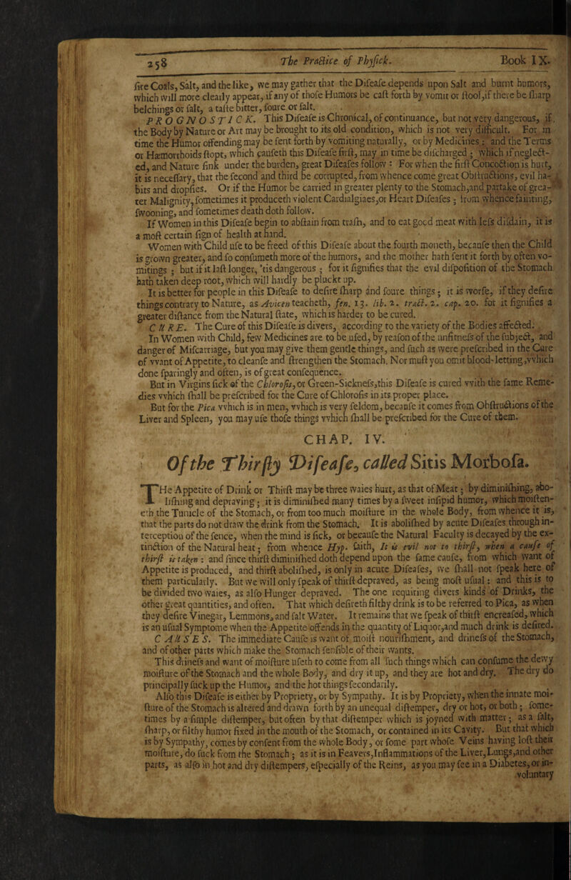 fire Coals, Salt, and the like, we may gather that the Difeafe depends upon Salt and burnt humors, which Will more clearly appear, if any of thofe Humors be caft forth by vomit or ftool,if there be fliarp belchings or fait, a tafie bitter, foure or fait. . PROGNOSTiCK. This Difeafe is Chronical, of continuance, but not very dangerous, if. the B(^y by Nature or Art may be brought to its old condition, which is not very difficult. For in time the Humor offending may be fent forth by vomiting naturally, or by Medicines: ‘ and the Terms or Haemorrhoids ftopt, which paufeth this Difeafe firft, may in time be difcharged ; which if neglect¬ ed, and Nature fink under the burden, great Difeafes follow ' For when the firft ConcoCtion is hurt, it is neceffary, that the fecond and third be corrupted, from whence come great ObftvuCtions, evil ha-^ .^ bits and dropfies. Or if the Humor be carried in greater plenty to the Stomach,and partake of grea-* > ter Malignity, fometimes it produceth violent CardiaIgiaes,or Heart Difeafes; irom whence fainting, fwooning, and fometimes death doth follow. If Women in this Difeafe begin to abftain from trafh, and to eat goed meat with lefs difdain, it is a moft certain fign of health at hand. Women with Child ufe to be freed of this Difeafe about the fourth moiieth, becaufe then the Child is ?rovvn greater, and fo confumeth more of the humors, and the mother hath fent it forth by often vo¬ mitings ; but if it laft longer, ’tis dangerous ; for it fignifies that the evil difpofition of the Stomach hath taken deep root, which will hardly be pluckt up. It is better ror people in this Difeafe to defire ftiarp and foure things * it is worfe, if they defirc things contrary to Nature, as teacheth, /f». 13. Hh.^» traB.z,. caf, 20. for it fignifies a greater diftance from the Natural ftate, which is harder to be cured. CURE. The Cure of this Difeafe is divers, according to the variety of the Bodies affeCfed; In Women vvith Child, few Medicines are to be ufed, by reafon of the unfitnefs of the fubjeCl, and danger of Mifcarriage, but you may give them gentle things, and fueh as were preferibed in the Cure of want of Appetite, to cleanfe and ftrengthen the Stomach. Nor muft you omit blood'letting,which done fparingly and often, is of great confequence. But in Virgins fick of the Chlorofis^oi Green-Sicknefs,this Difeafe is cured vvith the fame Reme¬ dies which fhall be preferibed for the Cure of Chlorofis in its proper place. But for the Pica which is in men, which is very feldom, becaufe it comes from Obftru^ions of the Liver and Spleen, you may ufe thofe things which (hall be preferibed for the Cure of them. CHAP. IV. ' Of the Thir fly E>tf€afe, called THe Appetite of Drink or Thirft may be three waies hurt, as that ofMeat; by diminifibing, abo- liftiingand depraving j it is diminilbed many times by a fweet infipid humor, which moiften- etb the Tunicle of the Stomach, or from too much moifture in the whole Body, from whence it is, that the parts do not draw the drink from the Stomach. It is abolifhed by acute Difeafes through in¬ terception of the fence, when the mind is fick, or becaufe the Natural Faculty is decayed by the ex- tin<ftion of the Natural heat; from whence Hy^. feith, It is /tml not to thirjly when a canfe of thirft isuk^n: and fince thirft diminiftied doth depend upon the famecaufe, from which want of ■‘Appetite is produced, and thirft abolifhed, is only in acute Difeafes, we (hall not fpeak here of them particularly. But we will only fpeak of thirft depraved, as being moft ufual: and this is to be divided two waies, as alfo Hunger depraved. The one requiting divers kinds of Driitks, the other great quantities, and often. That which defireth filthy drink is to be referred to Pica, as vvhen they defire Vinegar, Lemmons, and fait Water. It remains that yve fpeak of thirft encreafed,. which is an ufual Symptome when the Appetite- offends in the quantity of Liqaor,and much drink is defired. CAUSES. The immediate Caufe is want of moift nourilbment, and drinefs of the Stomach, and of other parts which make the Stomach fenftble of their wants. This drinefs and want of moifture ufeth to come from all fuch things which can confum^thc dewy moifture of the Stomach and the whole Body, and dry it up, and they are hot and dry. The dry do principally fuck up the Humor, and the hot things fecondarily. Alfo this Difeafe is either by Propriety, or by Sympathy. It is by Propriety, when the innate moi¬ fture of the Stomach is altered and drawn forth by an unequal diftempev, dry or hot, or both; fome- dmes by afimple diftemper, but often by that difternper which is joyned with matter; as a fait, ftiarp, or filthy humor fixed in the mouth of the Stomach, or contained in its Cavity. But that which is by Sympathy, comes by confent from the Whole Body, or feme part whofe Veins having loft their moifture, do fuck from the Stomach; as it is in Feavers,Inflammations of the Liver,Lungs,and other parts, as alfo in hot and dry diftempers, efpecially of the Reins, as yon may fee in a Diabetes, or in¬ voluntary