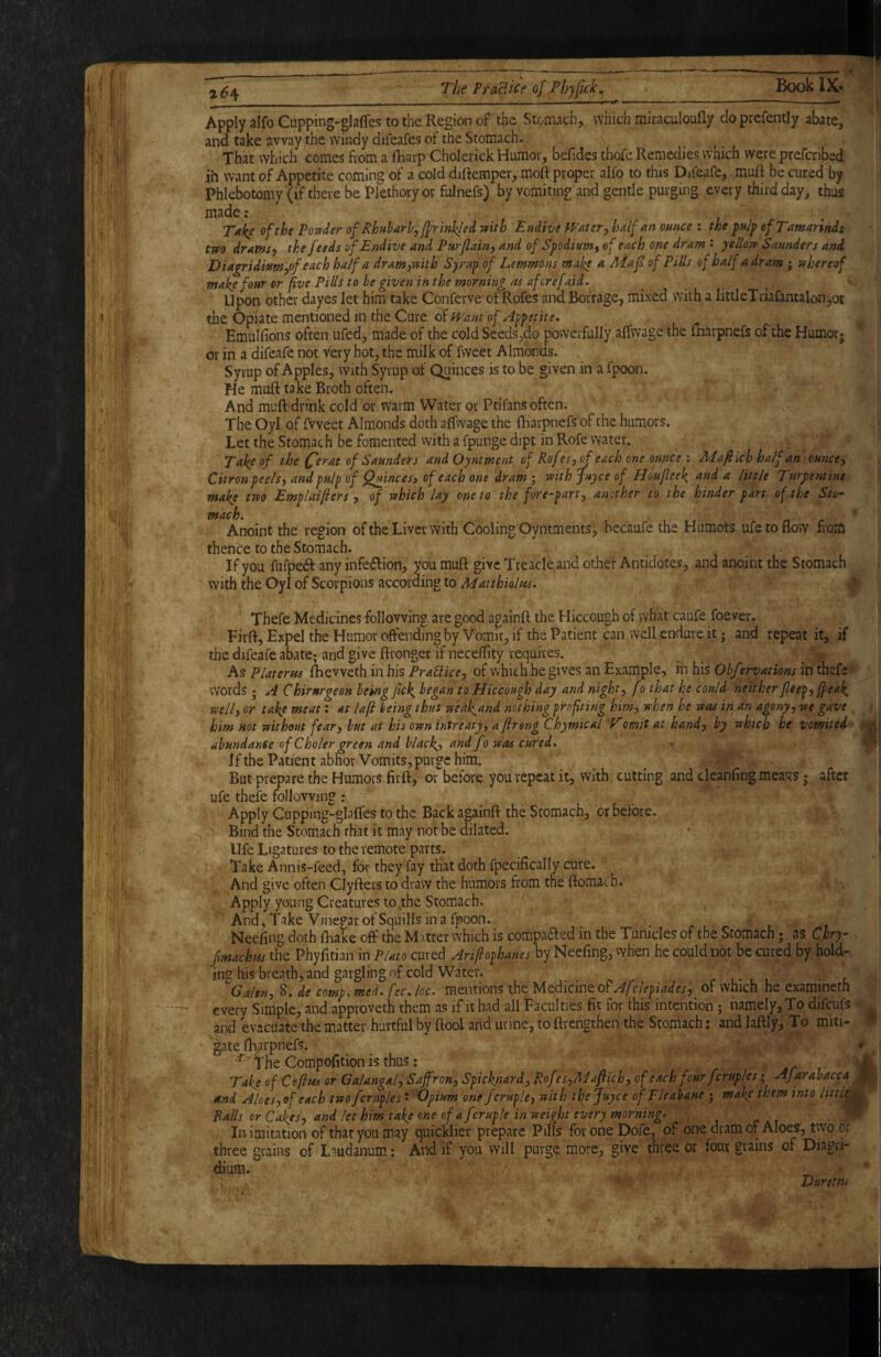 2^4 The Frolic e of Phyfick. Book IX* Apply alfo Cupping-glaffes to the Region of the Stomach, which miraculoufly do prefently abate, and take away the windy difeafes of the Stomach. That which comes fiom a fharp Cholerick Humor, befides thofe Remedies which were prefcribed ih want of Appetite coming of a cold diftemper, moft proper alfo to this Difealb, muft be cured by Phlebotomy (if there be Plethory or fulnefs) by vomiting and gentle purging every third day^ thus made: Take of the Poxfder of Rhttharhyjfrinkled mth Endive fFater^ half an ounce : the pu/p of Tamarinds tm dramsy the feeds of Endive and Purjlainy and of Spodium^ of each one dram : yellojv Saunders and Diagridiumyof each half a dram^mth Syrup of Lemmons make a Maf of PlUs of half a dr am; whereof make four or five Pills to he given in the morning as aforefnid. Upon other dayes let him take Conferve of Rofes and Borrage, mixed with a littleTriafantalon,or the Opiate mentioned in the Cure of Emulfions often ufed, made of the cold Seeds,do powerfully affwage the {Rarpnefs of the Humor; or in a difeafe not very hot, the milk of Tweet Almonds.' Syrup of Apples, with Syrup of Quinces is to be given in a fpoon. He muft take Broth often. And muft'drink cold or warm Water or Ptifans often. The Oyl of fvveet Almonds doth affwage the fharpnefs of the humors. Let the Stomach be fomented vvith a fpunge dipt in Rofe water. Take of the Ce^at of Saunders and Oyntment of Rofes,^ each one ounce : Mafiich ha/f an ounce. Citron peels, and pulp of Qaincesy of each one dram ; mth juyee of Houfleek and a little Turpentine make two Emplaifiers , of which lay one to the fore-part, another to the hinder part of the Sto^ mach. Anoint the region of the Liver with Cooling Oyntments, becaufe the Humots ufe to flow from thence to the Stomach. • If you fufperft any infeiflion, you muft give Treacle and other Antidotes, and anoint the Stomach with the Oyl of Scorpions according to Matthiolus. I Thefe Medicines following are good againft the Hiccough of what caufe foever. Firft, Expel the Humor offending by Vomit, if the Patient can well endure it; and repeat it, if the difeafe abate; and give ftronger if neceflity requires. As Platerm fhevveth in his PraUice, of which he gives an Example, in his Ohfervations in thefe words ; A Chirnrgeon hemg fck, began to Hiccough day and night, fo that he could neither[leep, jpea^ well, or take meat: at laji being thus weaJ^and nothing profiting him, when he was in an agony, we gave him not without fear, hut at his own intreatf, aftreng Chymical V'omit at hand, by which he vomited abundance of C holer green and black,, and fo was cured* < *-■ If the Patient abhor Vomits, purge him. But prepare the Humors firft, or before you repeat it, with cutting and deanfing meaisS; after ufe thefe following i\ Apply Cupping-glaffes to the Back againft the Stomach, or before. ^ BindtheStomachrhatit may not be dilated. * | Ufe Ligatures to the remote parts. I Take Annis-feed, for they fay that doth fpecifically cure. And give often Clyfters to draw the humors from the ftomac h. Apply young Creatures to .the Stomach. ^ And , Take Vinegar of Squills in a fpoon. Neeiing doth iRake off the Matter which is coifipaded in the Tunides of the Stomach; as Chry- fmdehtts the Phyfltian in Plato cured Ariflophanes by Neefing, vvhen he could not be cured by hold¬ ing his breath, and gargling of cold Water. r l- l l Galen, 8. de comp, med.fec. loc. mentions the Utcikmto^Afclepiades, of which he examineth : every Simple, and approveth them as if it had all Faculties fit for this intention; namely. To difeufs i aqd evacuate the matter hurtful by ftool and urine, to ftrengthen the Stomach % and laftly. To miti- ^ • 'gate fh^rpnefs. * ^The Compofitionisthus: i t Take of Ceflus or Galangal, Saffron, Spickjiard, Rof ts,3daftich, of each four fcruples; AJarabacca ^ And Aloes,of each two fcruples * 'Opium one fcruple, with the Juyee of Fleabane ; make them into Palls or Cakes, and let him take one of a fcruple in weight every morning* ■ W In imitation of that you may quicklier prepare Pills for one Dofe, of one dram of Aloes, two or three grains of L^.udanum; And if you will purge more, give three or four grains of Diagri- dium. Durstm