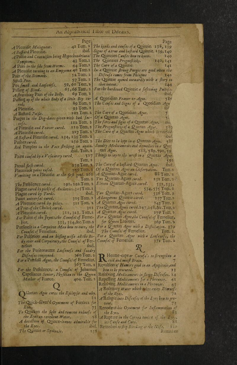 Page* 42 Tom. i ibid. A Pleurifie MAlignunt* A Bafiard PleuriHe. ^-iPalfie and Convulfon being Hypochondriacal Symptoms, 43 Tom.2 A Pain in the fide from fyornts. 44 Tom.2. A Plemifie taming to an EmpyemaA^ Tom.2 V^in o^the Stomach> 5 2 Tom. 2 Smill/'oa:. 5 7 Tom. 2 Vo\ fntall and Loafenefs, 60'Xonit'i PifTing of Blood, 65,(5^Tom. 2 A (iretching Pain of the Belly, ^9 Tom. 2 Puffing ftp of the whole Body of a little Boy ca¬ red, 89 Tom. 2 ^Pkurffie. ' 93<Tom. 2 A Baftard Palfe. 102 Tom. 2 Purges in the Doq-daies qiven with had fac- sefs,. iI2Tom. 2 A Pieurffie and Feaver cured, no Tom. 2 Pleurifie^wrfi/. 227 Tom. 2 A Baflard Pleurific cured, 2 34, 2 3 5 Tom. 2 Pullies cured, 2 5 ^ Tom. 2 Fed Pimples in the Face ftriking in again, ibid. Tom. 2 Pains caufed by a V efie at ory cured, 5 2’7 Tom. 2 fiefh cared, 2 5 9 Tom. 2 Pleui'iiick 2^:9 Tom. 2 Vomiting iw 4 Pleurffie at the firf good, i6i Tom.2 XheVc^ilcncQcured, 29I5 29.2 Tom. 2 Plague cured by pickle of Anchovies.^o'^lloi^n,^ cured by Turds, ' ibid. Pains univerfal cured, 3^5 Tom. 2 AVhKtniiQ cured by policy, 311 Tom.2 A Pain of the Cholic^ cured, 3 ^ ^ Pleurifief312,313. Tom.2 For Pains of the JoyntSythe Counfel of Ferne- lius. 333, 334,&c.Tom.2 Purfinefs in a Corpulent AT an hove to cure, the Counfel of Femdins, ibid. fer Puifation and an hiffingnoife all the Bo¬ dy over and Corpulency^the Counfel ofFtt- nelius ' ibid. For the Peritonxums Loofenefs and fundry Difeafes conjoyned, 3^® Tom. 2 For a Painfull Aguey the Court'd of Fernelius. 3^7 Tom. 2 For the Peftilence, a Counfel of Johannes Capellanus Senior, Phyfitian to the ^y^een Mother o/France. 404. Tom. 2 Page The kinds and caufrs of a Qmnzie. 138, 139 Signs of a true and bajlard Quinzic. 139,140 The Qmnzies Cauf is how to know, 140 The Quinzies140,141 The Cure of a Quiiizie I41 In a Quinzie firong Purges are good when the Difeafe comes from Phlegwe 142 The Quinzic opened outwardly with a fiory to that intent. - 144 , . For the hardened QdnziQ a foftemng Pnltifs, ibid.' A Feaver or Ague. - s 58< > The Caufes and Signs of a Quotidian Agu ibK TheCureofaQ!io{\diitiC\Ague.  5' Qf a Q^xnu Ague. - '51 The f orts and figns o/^iTQuartan Ague, '■ jbii< ■The Prognofiicks of a Ague. 587 The Cure of a ^-i-Xlm Ague which is f.^'ofold- . i' • ■ ibid. The Diet to be kept in a ^artan Ague. 58? Sundry Medicaments and Remedies in a ^ar -tan Ague. 588, 5 89, ^90, 591 Tkingj to lay to the wrifi in a .^a'rtan Ague> The Cure of a bafiard .^artan Ague. ibid,- Of a j^ai'tan Ague an Obfervation. Tom.2 A ^arcan-Ague cmd. 88 Tom. 2 Two j^artan-Agues cured, 231 Tom. 2 Eleven .Quartan-Agues53^j 533> 534jT35Tom.2 fwo Quartan-Agues cured, 5 3Tom. 2 A dangerous Qdndz cured. 277Tom.2 A Quartan Ague cUred, 245 Tom. 2 TenQyrf'^tz^Agues cured.z^j^248,&c.Tom.2 A Quartan Ague cured. 279 Tom. 2 For a Quartan Ague^the Counfel of Fernelius, Leonora. 369 Tom.4 For a Quartan Ague with a DiflilUtipn. 370 The Counfel of Fernelius. Tom. 2. Fora Quartan Ague with a Loofenefs, the Counfel of Ftxn^Ym. . 371 Tom. 2 Q ^'TLIartan Ague cures the Epilepfe and why. Nw 31 The C^ick-filver’d Oyntment of Fonfeca for Eyes, 73 To Quicken the fight and remove rtdnefs of the Eyes an excellent Water. 5 8 A decodion of Qmnez-leaves admirable for the Eyes. ibid, The Qginzie or Syuinxjie. . 138' RHeume-caps or Cucufas to (Irengthen a cold and moifi Brain. 7 Revulfion of Humors good in an Apoplexie,and how to be procured, 13 Refolving Medicaments in fieepy Dif rafes, 14 Repelling Medicaments for a Phrenz,ie. 41 Refolving Medicaments in a Phrenzse. 43 A Rofemary water which t-a^es away Dimnefs of the Eyes. It y^Relapfe into Diftafis of the Eyes how to pre¬ vent, , 73 Renodamus his Oyntment for Infiammation of the Eyes, 8 3 in the Cornea tunica of the Eye;^ its Caufe and Cure. 88 Remedies to (lop Biecdinc at tie Nofe, 110 Hcmeci.e.-?