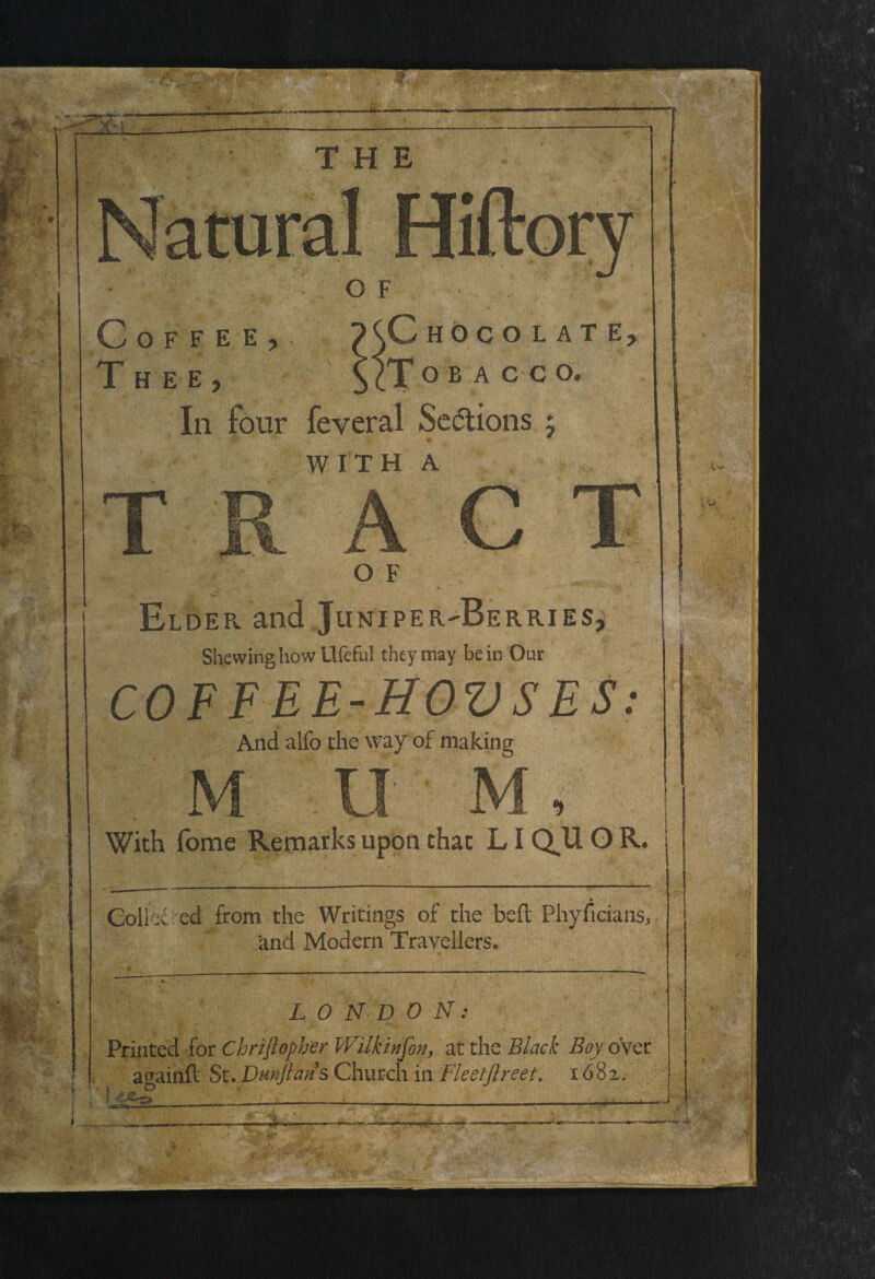 Coffee, XG hoc o late. Thee, \ (T o b a c c o. In four feyeral Sections ; ♦ . WITH A OF Elder and Juniper^Berries, Shewing how Llfeful they may be in Our COFFEE-HOVSES: And alfo the way of making With Tome Remarks upon that LI Q^U O R Coll x cd from the Writings of the belt Phyficians, and Modern Travellers. . f 4* L 0 N D 0 N: Printed for Chriftopher Wilkinfon, at the Black Boy o’ver againft St. Dmftan s Church in Fleetftreet. 1682.-